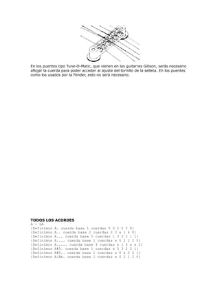 En los puentes tipo Tune-O-Matic, que vienen en las guitarras Gibson, serás necesario
aflojar la cuerda para poder acceder al ajuste del tornillo de la selleta. En los puentes
como los usados por la Fender, esto no será necesario.




TODOS LOS ACORDES
A = LA
{Definimos A. cuerda base 1 cuerdas 0 0 2 2 2 0}
{Definimos A.. cuerda base 2 cuerdas 0 3 x 1 4 0}
{Definimos A... cuerda base 5 cuerdas 1 3 3 2 1 1}
{Definimos A.... cuerda base 1 cuerdas x 0 2 2 2 0}
{Definimos A..... cuerda base 4 cuerdas x 1 4 x x 2}
{Definimos A#5. cuerda base 1 cuerdas x 0 3 2 2 1}
{Definimos A#5.. cuerda base 1 cuerdas x 0 x 2 2 1}
{Definimos A/Ab. cuerda base 1 cuerdas x 0 2 1 2 0}
 