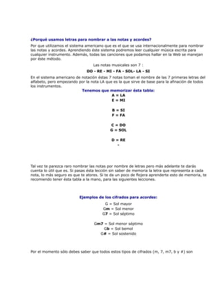 ¿Porqué usamos letras para nombrar a las notas y acordes?
Por que utilizamos el sistema americano que es el que se usa internacionalmente para nombrar
las notas y acordes. Aprendiendo éste sistema podremos leer cualquier música escrita para
cualquier instrumento. Además, todas las canciones que podamos hallar en la Web se manejan
por éste método.
                                  Las notas musicales son 7 :
                              DO - RE - MI - FA - SOL- LA - SI
En el sistema americano de notación éstas 7 notas toman el nombre de las 7 primeras letras del
alfabeto, pero empezando por la nota LA que es la que sirve de base para la afinación de todos
los instrumentos.
                           Tenemos que memorizar ésta tabla:
                                           A = LA
                                           E = MI

                                            B = SI
                                            F = FA

                                           C = DO
                                           G = SOL

                                            D = RE
                                               -




Tal vez te parezca raro nombrar las notas por nombre de letras pero más adelante te darás
cuenta lo útil que es. Si pasas ésta lección sin saber de memoria la letra que representa a cada
nota, lo más seguro es que te atores. Si te da un poco de flojera aprenderte esto de memoria, te
recomiendo tener ésta tabla a la mano, para las siguientes lecciones.



                          Ejemplos de los cifrados para acordes:
                                        G = Sol mayor
                                       Gm = Sol menor
                                       G7 = Sol séptimo

                                  Gm7 = Sol menor séptimo
                                      Gb = Sol bemol
                                    G# = Sol sostenido




Por el momento sólo debes saber que todos estos tipos de cifrados (m, 7, m7, b y #) son
 