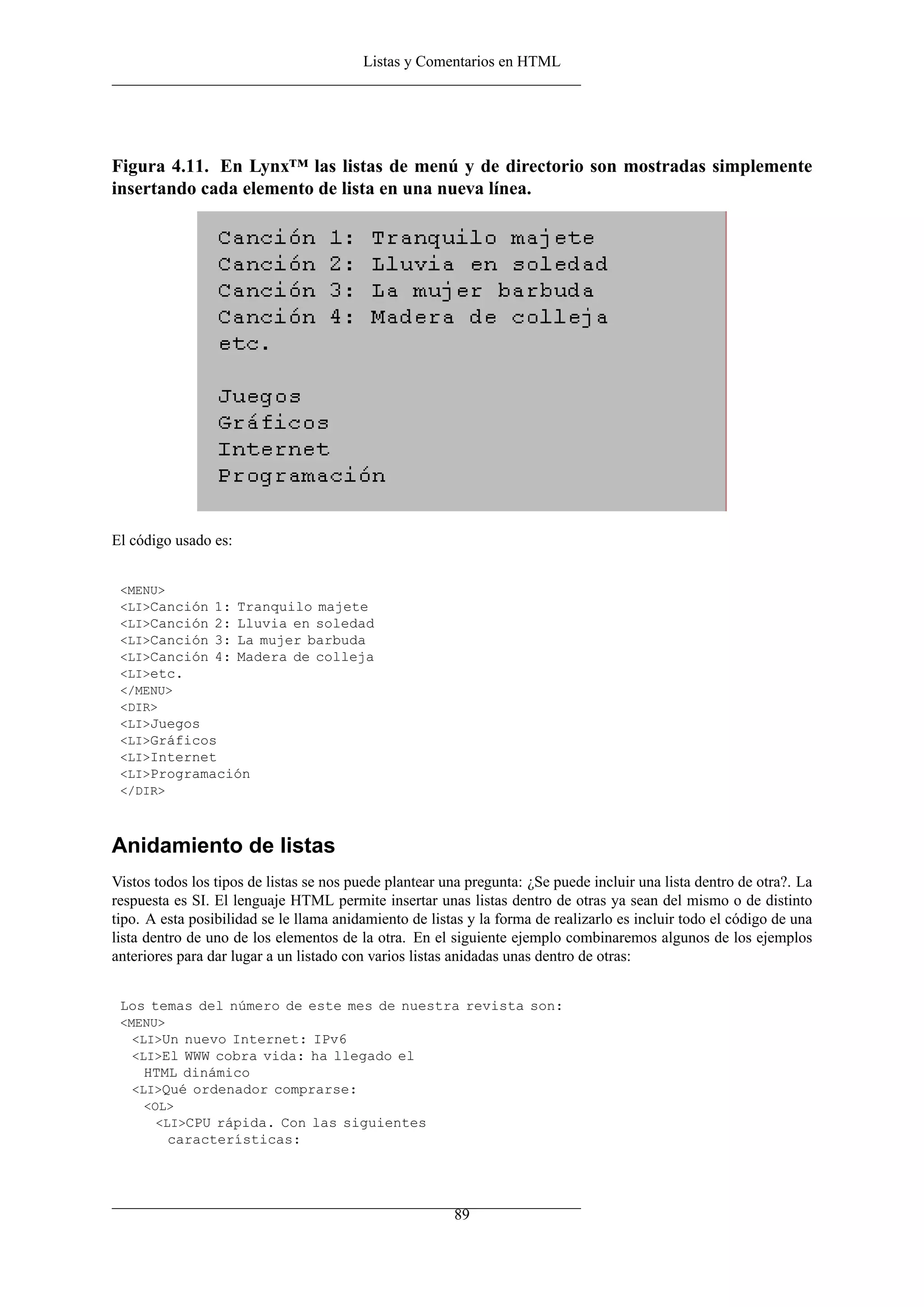 Listas y Comentarios en HTML
Figura 4.11. En Lynx™ las listas de menú y de directorio son mostradas simplemente
insertando cada elemento de lista en una nueva línea.
El código usado es:
<MENU>
<LI>Canción 1: Tranquilo majete
<LI>Canción 2: Lluvia en soledad
<LI>Canción 3: La mujer barbuda
<LI>Canción 4: Madera de colleja
<LI>etc.
</MENU>
<DIR>
<LI>Juegos
<LI>Gráficos
<LI>Internet
<LI>Programación
</DIR>
Anidamiento de listas
Vistos todos los tipos de listas se nos puede plantear una pregunta: ¿Se puede incluir una lista dentro de otra?. La
respuesta es SI. El lenguaje HTML permite insertar unas listas dentro de otras ya sean del mismo o de distinto
tipo. A esta posibilidad se le llama anidamiento de listas y la forma de realizarlo es incluir todo el código de una
lista dentro de uno de los elementos de la otra. En el siguiente ejemplo combinaremos algunos de los ejemplos
anteriores para dar lugar a un listado con varios listas anidadas unas dentro de otras:
Los temas del número de este mes de nuestra revista son:
<MENU>
<LI>Un nuevo Internet: IPv6
<LI>El WWW cobra vida: ha llegado el
HTML dinámico
<LI>Qué ordenador comprarse:
<OL>
<LI>CPU rápida. Con las siguientes
características:
89
 