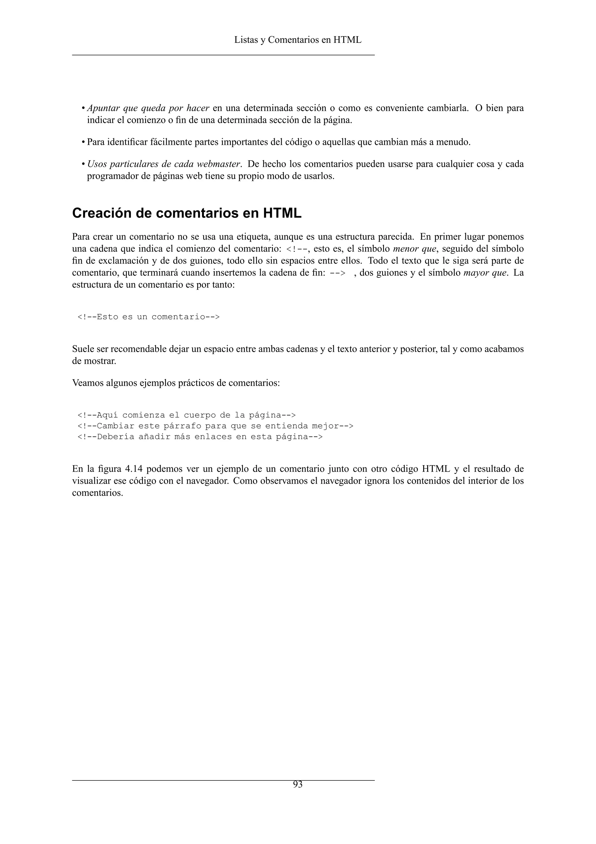 Listas y Comentarios en HTML
• Apuntar que queda por hacer en una determinada sección o como es conveniente cambiarla. O bien para
indicar el comienzo o ﬁn de una determinada sección de la página.
• Para identiﬁcar fácilmente partes importantes del código o aquellas que cambian más a menudo.
• Usos particulares de cada webmaster. De hecho los comentarios pueden usarse para cualquier cosa y cada
programador de páginas web tiene su propio modo de usarlos.
Creación de comentarios en HTML
Para crear un comentario no se usa una etiqueta, aunque es una estructura parecida. En primer lugar ponemos
una cadena que indica el comienzo del comentario: <!--, esto es, el símbolo menor que, seguido del símbolo
ﬁn de exclamación y de dos guiones, todo ello sin espacios entre ellos. Todo el texto que le siga será parte de
comentario, que terminará cuando insertemos la cadena de ﬁn: --> , dos guiones y el símbolo mayor que. La
estructura de un comentario es por tanto:
<!--Esto es un comentario-->
Suele ser recomendable dejar un espacio entre ambas cadenas y el texto anterior y posterior, tal y como acabamos
de mostrar.
Veamos algunos ejemplos prácticos de comentarios:
<!--Aquí comienza el cuerpo de la página-->
<!--Cambiar este párrafo para que se entienda mejor-->
<!--Debería añadir más enlaces en esta página-->
En la ﬁgura 4.14 podemos ver un ejemplo de un comentario junto con otro código HTML y el resultado de
visualizar ese código con el navegador. Como observamos el navegador ignora los contenidos del interior de los
comentarios.
93
 