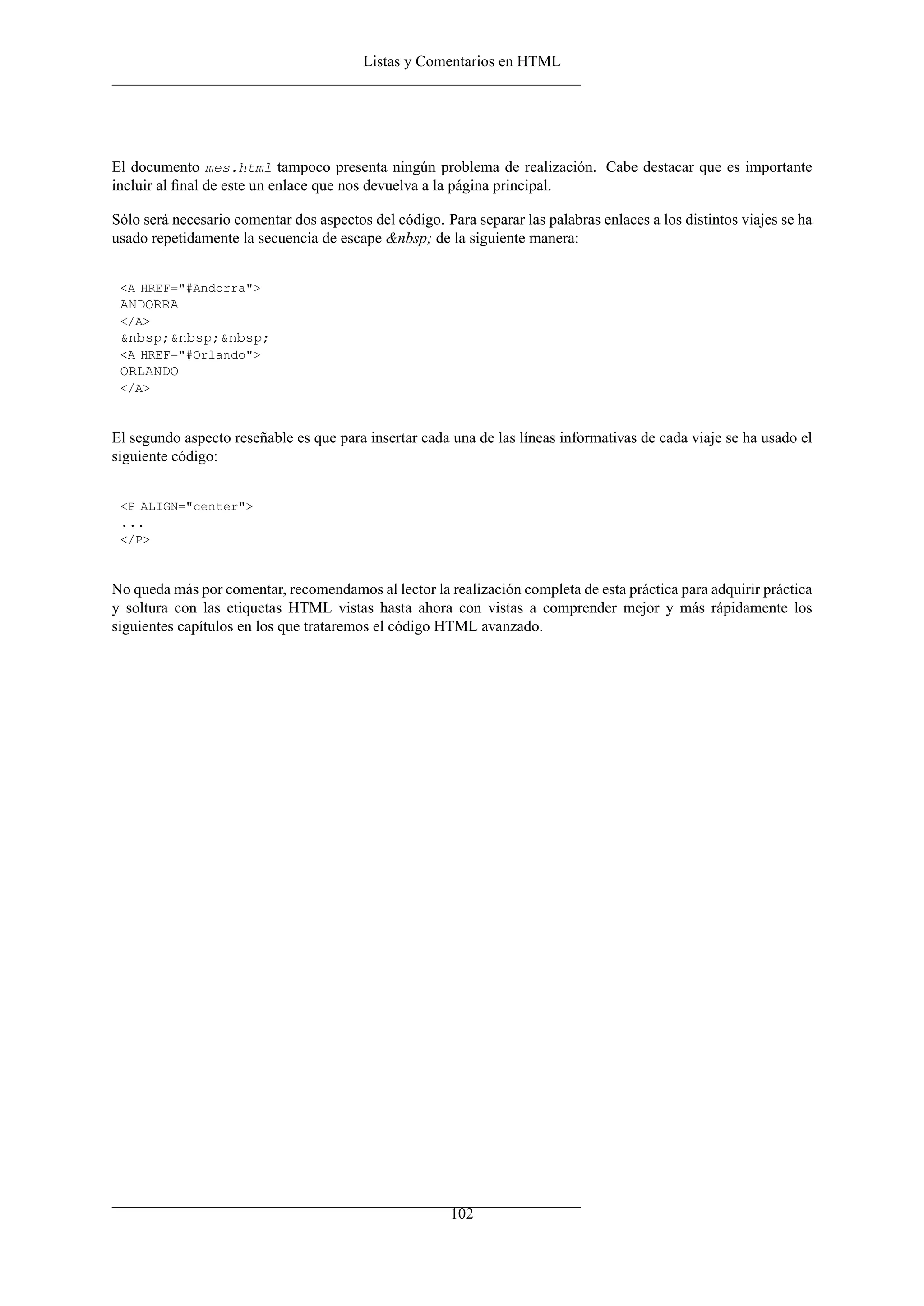 Listas y Comentarios en HTML
El documento mes.html tampoco presenta ningún problema de realización. Cabe destacar que es importante
incluir al ﬁnal de este un enlace que nos devuelva a la página principal.
Sólo será necesario comentar dos aspectos del código. Para separar las palabras enlaces a los distintos viajes se ha
usado repetidamente la secuencia de escape &nbsp; de la siguiente manera:
<A HREF="#Andorra">
ANDORRA
</A>
&nbsp;&nbsp;&nbsp;
<A HREF="#Orlando">
ORLANDO
</A>
El segundo aspecto reseñable es que para insertar cada una de las líneas informativas de cada viaje se ha usado el
siguiente código:
<P ALIGN="center">
...
</P>
No queda más por comentar, recomendamos al lector la realización completa de esta práctica para adquirir práctica
y soltura con las etiquetas HTML vistas hasta ahora con vistas a comprender mejor y más rápidamente los
siguientes capítulos en los que trataremos el código HTML avanzado.
102
 