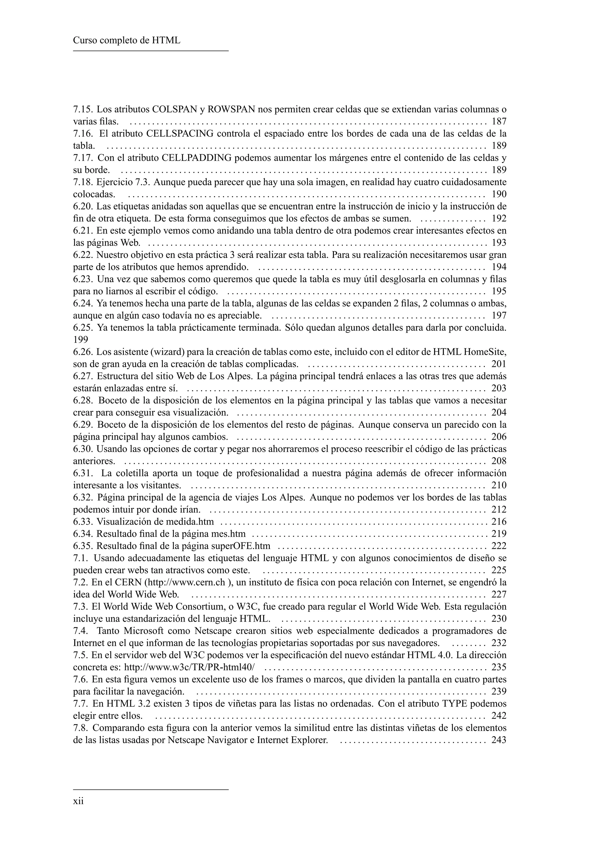 Curso completo de HTML
7.15. Los atributos COLSPAN y ROWSPAN nos permiten crear celdas que se extiendan varias columnas o
varias ﬁlas. . . . . . . . . . . . . . . . . . . . . . . . . . . . . . . . . . . . . . . . . . . . . . . . . . . . . . . . . . . . . . . . . . . . . . . . . . . . . . . . . 187
7.16. El atributo CELLSPACING controla el espaciado entre los bordes de cada una de las celdas de la
tabla. . . . . . . . . . . . . . . . . . . . . . . . . . . . . . . . . . . . . . . . . . . . . . . . . . . . . . . . . . . . . . . . . . . . . . . . . . . . . . . . . . . . . . 189
7.17. Con el atributo CELLPADDING podemos aumentar los márgenes entre el contenido de las celdas y
su borde. . . . . . . . . . . . . . . . . . . . . . . . . . . . . . . . . . . . . . . . . . . . . . . . . . . . . . . . . . . . . . . . . . . . . . . . . . . . . . . . . . . 189
7.18. Ejercicio 7.3. Aunque pueda parecer que hay una sola imagen, en realidad hay cuatro cuidadosamente
colocadas. . . . . . . . . . . . . . . . . . . . . . . . . . . . . . . . . . . . . . . . . . . . . . . . . . . . . . . . . . . . . . . . . . . . . . . . . . . . . . . . . 190
6.20. Las etiquetas anidadas son aquellas que se encuentran entre la instrucción de inicio y la instrucción de
ﬁn de otra etiqueta. De esta forma conseguimos que los efectos de ambas se sumen. . . . . . . . . . . . . . . . 192
6.21. En este ejemplo vemos como anidando una tabla dentro de otra podemos crear interesantes efectos en
las páginas Web. . . . . . . . . . . . . . . . . . . . . . . . . . . . . . . . . . . . . . . . . . . . . . . . . . . . . . . . . . . . . . . . . . . . . . . . . . . . . 193
6.22. Nuestro objetivo en esta práctica 3 será realizar esta tabla. Para su realización necesitaremos usar gran
parte de los atributos que hemos aprendido. . . . . . . . . . . . . . . . . . . . . . . . . . . . . . . . . . . . . . . . . . . . . . . . . . . . 194
6.23. Una vez que sabemos como queremos que quede la tabla es muy útil desglosarla en columnas y ﬁlas
para no liarnos al escribir el código. . . . . . . . . . . . . . . . . . . . . . . . . . . . . . . . . . . . . . . . . . . . . . . . . . . . . . . . . . . 195
6.24. Ya tenemos hecha una parte de la tabla, algunas de las celdas se expanden 2 ﬁlas, 2 columnas o ambas,
aunque en algún caso todavía no es apreciable. . . . . . . . . . . . . . . . . . . . . . . . . . . . . . . . . . . . . . . . . . . . . . . . . 197
6.25. Ya tenemos la tabla prácticamente terminada. Sólo quedan algunos detalles para darla por concluida.
199
6.26. Los asistente (wizard) para la creación de tablas como este, incluido con el editor de HTML HomeSite,
son de gran ayuda en la creación de tablas complicadas. . . . . . . . . . . . . . . . . . . . . . . . . . . . . . . . . . . . . . . . . 201
6.27. Estructura del sitio Web de Los Alpes. La página principal tendrá enlaces a las otras tres que además
estarán enlazadas entre sí. . . . . . . . . . . . . . . . . . . . . . . . . . . . . . . . . . . . . . . . . . . . . . . . . . . . . . . . . . . . . . . . . . . . 203
6.28. Boceto de la disposición de los elementos en la página principal y las tablas que vamos a necesitar
crear para conseguir esa visualización. . . . . . . . . . . . . . . . . . . . . . . . . . . . . . . . . . . . . . . . . . . . . . . . . . . . . . . . . 204
6.29. Boceto de la disposición de los elementos del resto de páginas. Aunque conserva un parecido con la
página principal hay algunos cambios. . . . . . . . . . . . . . . . . . . . . . . . . . . . . . . . . . . . . . . . . . . . . . . . . . . . . . . . . 206
6.30. Usando las opciones de cortar y pegar nos ahorraremos el proceso reescribir el código de las prácticas
anteriores. . . . . . . . . . . . . . . . . . . . . . . . . . . . . . . . . . . . . . . . . . . . . . . . . . . . . . . . . . . . . . . . . . . . . . . . . . . . . . . . . . 208
6.31. La coletilla aporta un toque de profesionalidad a nuestra página además de ofrecer información
interesante a los visitantes. . . . . . . . . . . . . . . . . . . . . . . . . . . . . . . . . . . . . . . . . . . . . . . . . . . . . . . . . . . . . . . . . . . 210
6.32. Página principal de la agencia de viajes Los Alpes. Aunque no podemos ver los bordes de las tablas
podemos intuir por donde irían. . . . . . . . . . . . . . . . . . . . . . . . . . . . . . . . . . . . . . . . . . . . . . . . . . . . . . . . . . . . . . . 212
6.33. Visualización de medida.htm . . . . . . . . . . . . . . . . . . . . . . . . . . . . . . . . . . . . . . . . . . . . . . . . . . . . . . . . . . . . 216
6.34. Resultado ﬁnal de la página mes.htm . . . . . . . . . . . . . . . . . . . . . . . . . . . . . . . . . . . . . . . . . . . . . . . . . . . . . 219
6.35. Resultado ﬁnal de la página superOFE.htm . . . . . . . . . . . . . . . . . . . . . . . . . . . . . . . . . . . . . . . . . . . . . . . 222
7.1. Usando adecuadamente las etiquetas del lenguaje HTML y con algunos conocimientos de diseño se
pueden crear webs tan atractivos como este. . . . . . . . . . . . . . . . . . . . . . . . . . . . . . . . . . . . . . . . . . . . . . . . . . . 225
7.2. En el CERN (http://www.cern.ch ), un instituto de física con poca relación con Internet, se engendró la
idea del World Wide Web. . . . . . . . . . . . . . . . . . . . . . . . . . . . . . . . . . . . . . . . . . . . . . . . . . . . . . . . . . . . . . . . . . . 227
7.3. El World Wide Web Consortium, o W3C, fue creado para regular el World Wide Web. Esta regulación
incluye una estandarización del lenguaje HTML. . . . . . . . . . . . . . . . . . . . . . . . . . . . . . . . . . . . . . . . . . . . . . . 230
7.4. Tanto Microsoft como Netscape crearon sitios web especialmente dedicados a programadores de
Internet en el que informan de las tecnologías propietarias soportadas por sus navegadores. . . . . . . . . 232
7.5. En el servidor web del W3C podemos ver la especiﬁcación del nuevo estándar HTML 4.0. La dirección
concreta es: http://www.w3c/TR/PR-html40/ . . . . . . . . . . . . . . . . . . . . . . . . . . . . . . . . . . . . . . . . . . . . . . . . . . 235
7.6. En esta ﬁgura vemos un excelente uso de los frames o marcos, que dividen la pantalla en cuatro partes
para facilitar la navegación. . . . . . . . . . . . . . . . . . . . . . . . . . . . . . . . . . . . . . . . . . . . . . . . . . . . . . . . . . . . . . . . . . 239
7.7. En HTML 3.2 existen 3 tipos de viñetas para las listas no ordenadas. Con el atributo TYPE podemos
elegir entre ellos. . . . . . . . . . . . . . . . . . . . . . . . . . . . . . . . . . . . . . . . . . . . . . . . . . . . . . . . . . . . . . . . . . . . . . . . . . . 242
7.8. Comparando esta ﬁgura con la anterior vemos la similitud entre las distintas viñetas de los elementos
de las listas usadas por Netscape Navigator e Internet Explorer. . . . . . . . . . . . . . . . . . . . . . . . . . . . . . . . . . 243
xii
 