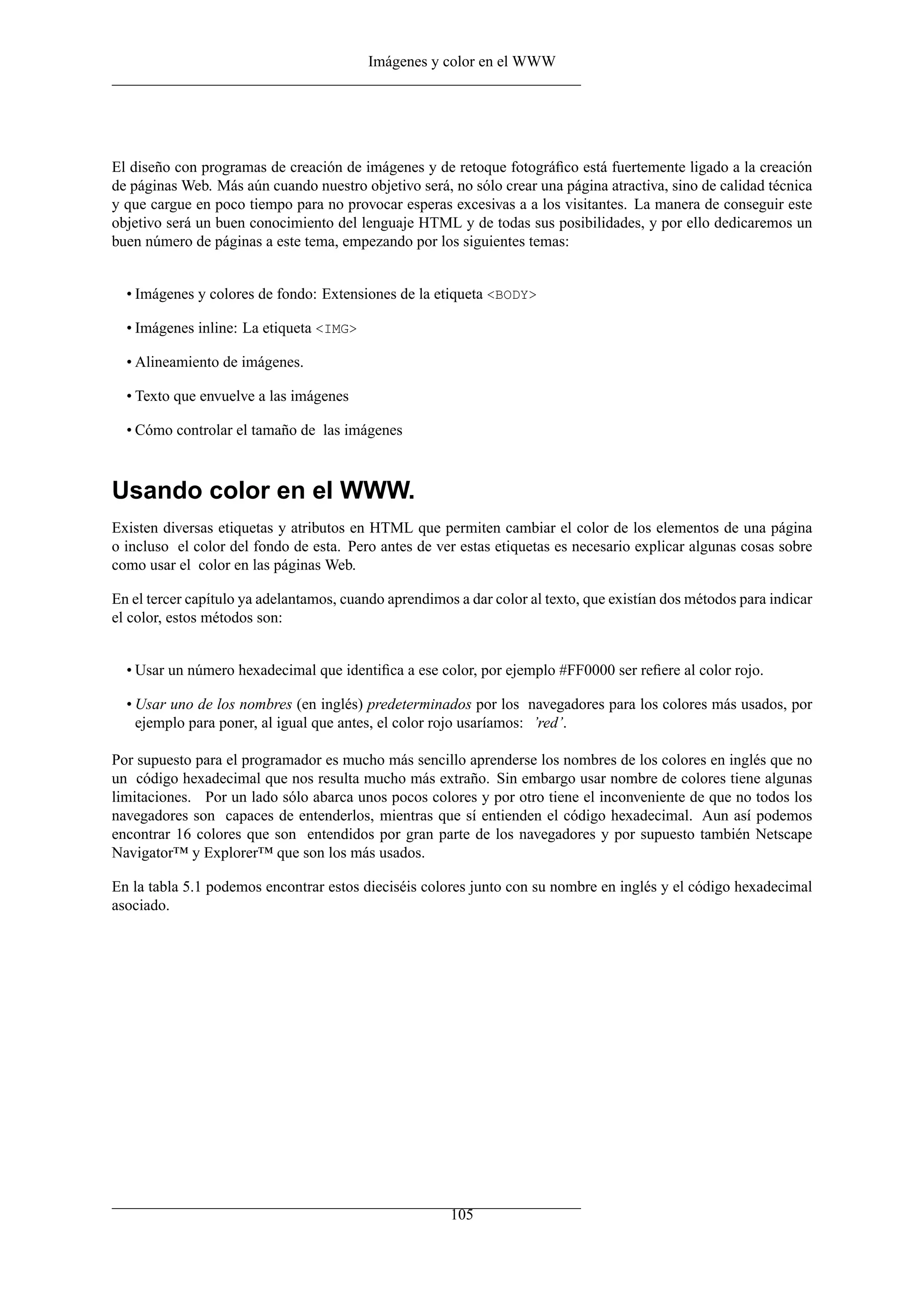 Imágenes y color en el WWW
El diseño con programas de creación de imágenes y de retoque fotográﬁco está fuertemente ligado a la creación
de páginas Web. Más aún cuando nuestro objetivo será, no sólo crear una página atractiva, sino de calidad técnica
y que cargue en poco tiempo para no provocar esperas excesivas a a los visitantes. La manera de conseguir este
objetivo será un buen conocimiento del lenguaje HTML y de todas sus posibilidades, y por ello dedicaremos un
buen número de páginas a este tema, empezando por los siguientes temas:
• Imágenes y colores de fondo: Extensiones de la etiqueta <BODY>
• Imágenes inline: La etiqueta <IMG>
• Alineamiento de imágenes.
• Texto que envuelve a las imágenes
• Cómo controlar el tamaño de las imágenes
Usando color en el WWW.
Existen diversas etiquetas y atributos en HTML que permiten cambiar el color de los elementos de una página
o incluso el color del fondo de esta. Pero antes de ver estas etiquetas es necesario explicar algunas cosas sobre
como usar el color en las páginas Web.
En el tercer capítulo ya adelantamos, cuando aprendimos a dar color al texto, que existían dos métodos para indicar
el color, estos métodos son:
• Usar un número hexadecimal que identiﬁca a ese color, por ejemplo #FF0000 ser reﬁere al color rojo.
• Usar uno de los nombres (en inglés) predeterminados por los navegadores para los colores más usados, por
ejemplo para poner, al igual que antes, el color rojo usaríamos: ’red’.
Por supuesto para el programador es mucho más sencillo aprenderse los nombres de los colores en inglés que no
un código hexadecimal que nos resulta mucho más extraño. Sin embargo usar nombre de colores tiene algunas
limitaciones. Por un lado sólo abarca unos pocos colores y por otro tiene el inconveniente de que no todos los
navegadores son capaces de entenderlos, mientras que sí entienden el código hexadecimal. Aun así podemos
encontrar 16 colores que son entendidos por gran parte de los navegadores y por supuesto también Netscape
Navigator™ y Explorer™ que son los más usados.
En la tabla 5.1 podemos encontrar estos dieciséis colores junto con su nombre en inglés y el código hexadecimal
asociado.
105
 