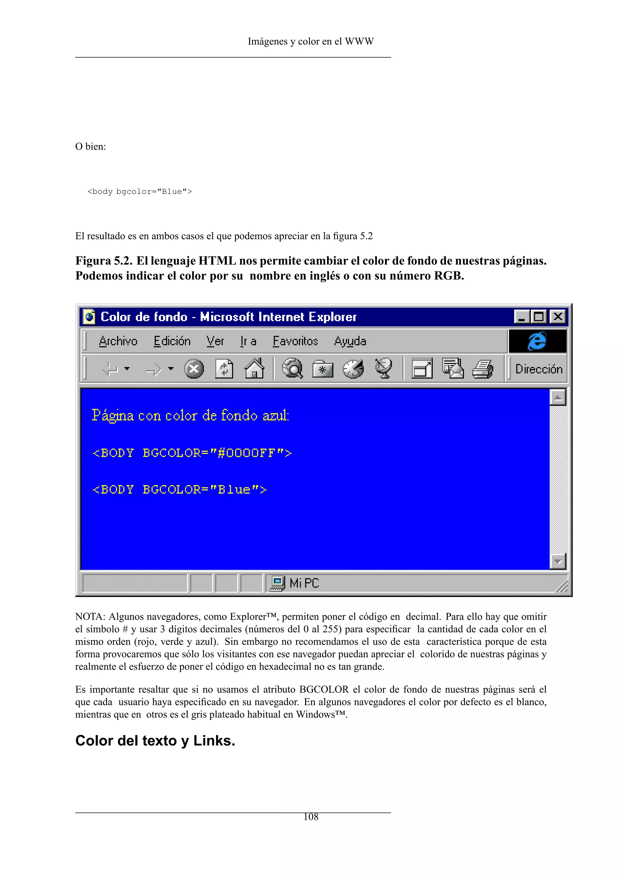 Imágenes y color en el WWW
O bien:
<body bgcolor="Blue">
El resultado es en ambos casos el que podemos apreciar en la ﬁgura 5.2
Figura 5.2. El lenguaje HTML nos permite cambiar el color de fondo de nuestras páginas.
Podemos indicar el color por su nombre en inglés o con su número RGB.
NOTA: Algunos navegadores, como Explorer™, permiten poner el código en decimal. Para ello hay que omitir
el símbolo # y usar 3 dígitos decimales (números del 0 al 255) para especiﬁcar la cantidad de cada color en el
mismo orden (rojo, verde y azul). Sin embargo no recomendamos el uso de esta característica porque de esta
forma provocaremos que sólo los visitantes con ese navegador puedan apreciar el colorido de nuestras páginas y
realmente el esfuerzo de poner el código en hexadecimal no es tan grande.
Es importante resaltar que si no usamos el atributo BGCOLOR el color de fondo de nuestras páginas será el
que cada usuario haya especiﬁcado en su navegador. En algunos navegadores el color por defecto es el blanco,
mientras que en otros es el gris plateado habitual en Windows™.
Color del texto y Links.
108
 