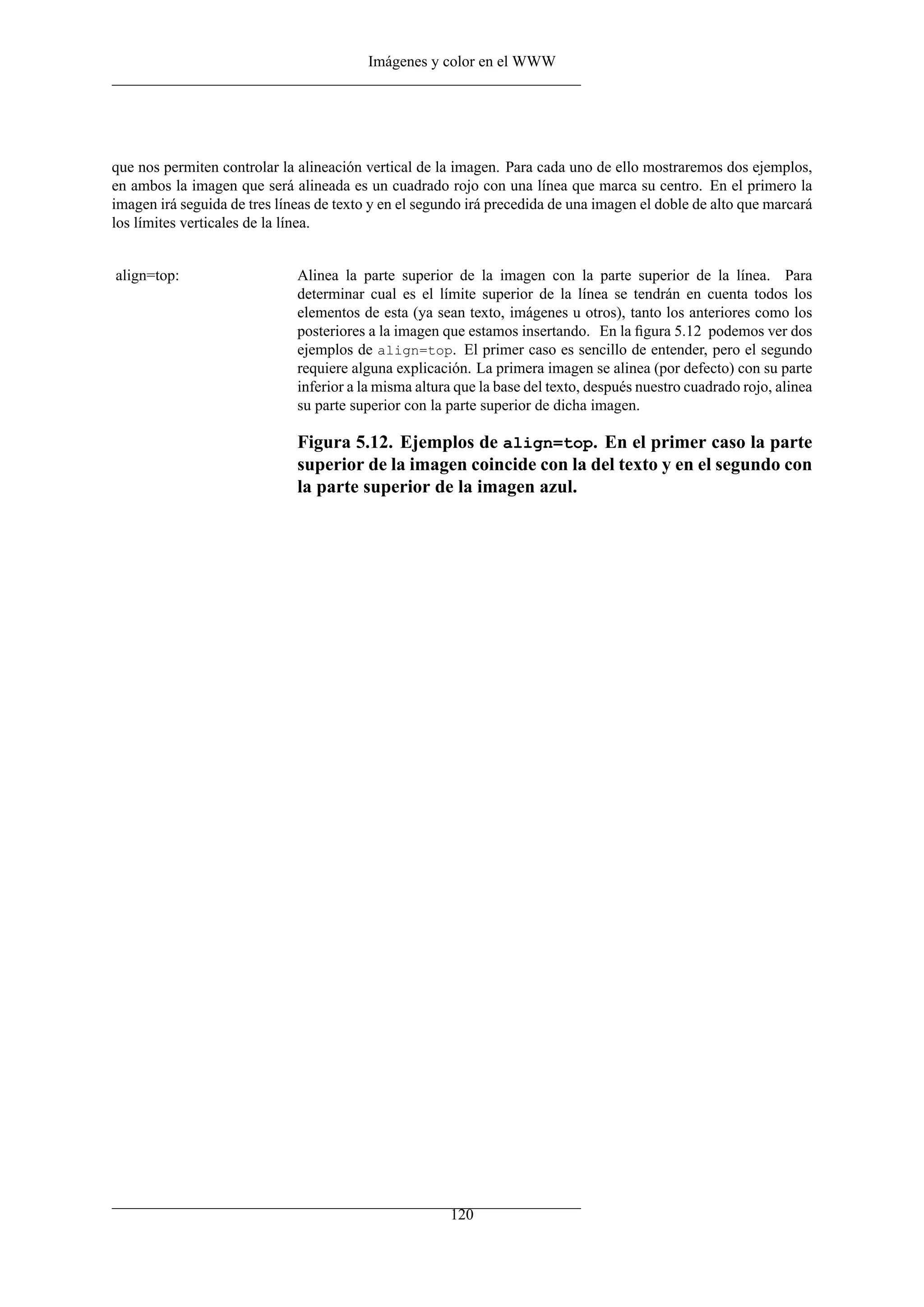Imágenes y color en el WWW
que nos permiten controlar la alineación vertical de la imagen. Para cada uno de ello mostraremos dos ejemplos,
en ambos la imagen que será alineada es un cuadrado rojo con una línea que marca su centro. En el primero la
imagen irá seguida de tres líneas de texto y en el segundo irá precedida de una imagen el doble de alto que marcará
los límites verticales de la línea.
align=top: Alinea la parte superior de la imagen con la parte superior de la línea. Para
determinar cual es el límite superior de la línea se tendrán en cuenta todos los
elementos de esta (ya sean texto, imágenes u otros), tanto los anteriores como los
posteriores a la imagen que estamos insertando. En la ﬁgura 5.12 podemos ver dos
ejemplos de align=top. El primer caso es sencillo de entender, pero el segundo
requiere alguna explicación. La primera imagen se alinea (por defecto) con su parte
inferior a la misma altura que la base del texto, después nuestro cuadrado rojo, alinea
su parte superior con la parte superior de dicha imagen.
Figura 5.12. Ejemplos de align=top. En el primer caso la parte
superior de la imagen coincide con la del texto y en el segundo con
la parte superior de la imagen azul.
120
 