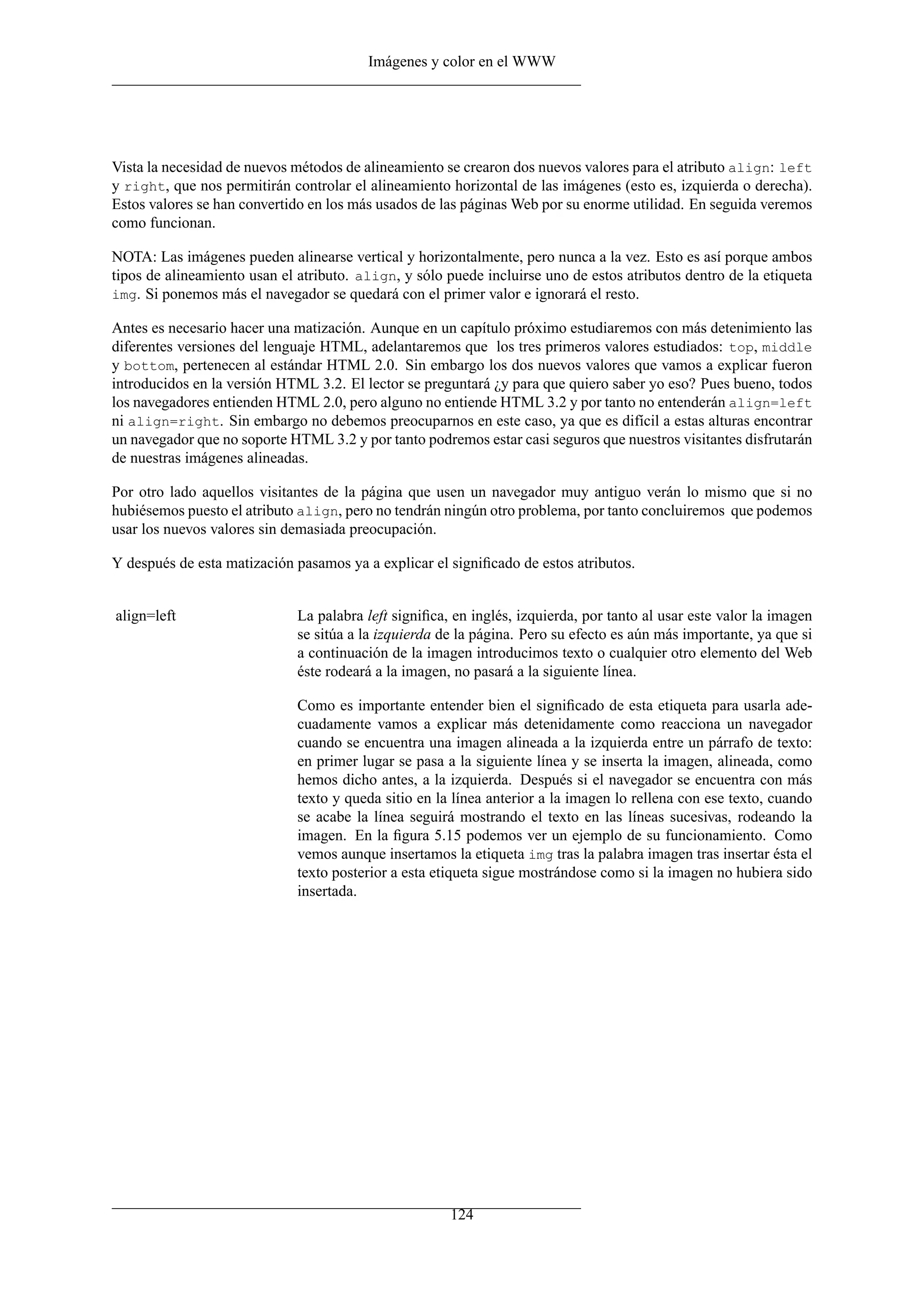 Imágenes y color en el WWW
Vista la necesidad de nuevos métodos de alineamiento se crearon dos nuevos valores para el atributo align: left
y right, que nos permitirán controlar el alineamiento horizontal de las imágenes (esto es, izquierda o derecha).
Estos valores se han convertido en los más usados de las páginas Web por su enorme utilidad. En seguida veremos
como funcionan.
NOTA: Las imágenes pueden alinearse vertical y horizontalmente, pero nunca a la vez. Esto es así porque ambos
tipos de alineamiento usan el atributo. align, y sólo puede incluirse uno de estos atributos dentro de la etiqueta
img. Si ponemos más el navegador se quedará con el primer valor e ignorará el resto.
Antes es necesario hacer una matización. Aunque en un capítulo próximo estudiaremos con más detenimiento las
diferentes versiones del lenguaje HTML, adelantaremos que los tres primeros valores estudiados: top, middle
y bottom, pertenecen al estándar HTML 2.0. Sin embargo los dos nuevos valores que vamos a explicar fueron
introducidos en la versión HTML 3.2. El lector se preguntará ¿y para que quiero saber yo eso? Pues bueno, todos
los navegadores entienden HTML 2.0, pero alguno no entiende HTML 3.2 y por tanto no entenderán align=left
ni align=right. Sin embargo no debemos preocuparnos en este caso, ya que es difícil a estas alturas encontrar
un navegador que no soporte HTML 3.2 y por tanto podremos estar casi seguros que nuestros visitantes disfrutarán
de nuestras imágenes alineadas.
Por otro lado aquellos visitantes de la página que usen un navegador muy antiguo verán lo mismo que si no
hubiésemos puesto el atributo align, pero no tendrán ningún otro problema, por tanto concluiremos que podemos
usar los nuevos valores sin demasiada preocupación.
Y después de esta matización pasamos ya a explicar el signiﬁcado de estos atributos.
align=left La palabra left signiﬁca, en inglés, izquierda, por tanto al usar este valor la imagen
se sitúa a la izquierda de la página. Pero su efecto es aún más importante, ya que si
a continuación de la imagen introducimos texto o cualquier otro elemento del Web
éste rodeará a la imagen, no pasará a la siguiente línea.
Como es importante entender bien el signiﬁcado de esta etiqueta para usarla ade-
cuadamente vamos a explicar más detenidamente como reacciona un navegador
cuando se encuentra una imagen alineada a la izquierda entre un párrafo de texto:
en primer lugar se pasa a la siguiente línea y se inserta la imagen, alineada, como
hemos dicho antes, a la izquierda. Después si el navegador se encuentra con más
texto y queda sitio en la línea anterior a la imagen lo rellena con ese texto, cuando
se acabe la línea seguirá mostrando el texto en las líneas sucesivas, rodeando la
imagen. En la ﬁgura 5.15 podemos ver un ejemplo de su funcionamiento. Como
vemos aunque insertamos la etiqueta img tras la palabra imagen tras insertar ésta el
texto posterior a esta etiqueta sigue mostrándose como si la imagen no hubiera sido
insertada.
124
 