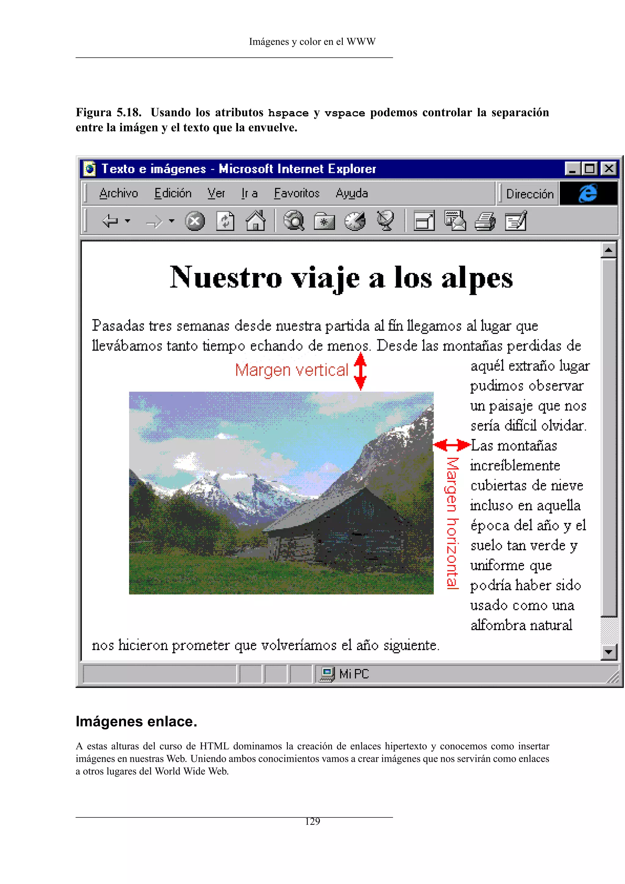 Imágenes y color en el WWW
Figura 5.18. Usando los atributos hspace y vspace podemos controlar la separación
entre la imágen y el texto que la envuelve.
Imágenes enlace.
A estas alturas del curso de HTML dominamos la creación de enlaces hipertexto y conocemos como insertar
imágenes en nuestras Web. Uniendo ambos conocimientos vamos a crear imágenes que nos servirán como enlaces
a otros lugares del World Wide Web.
129
 