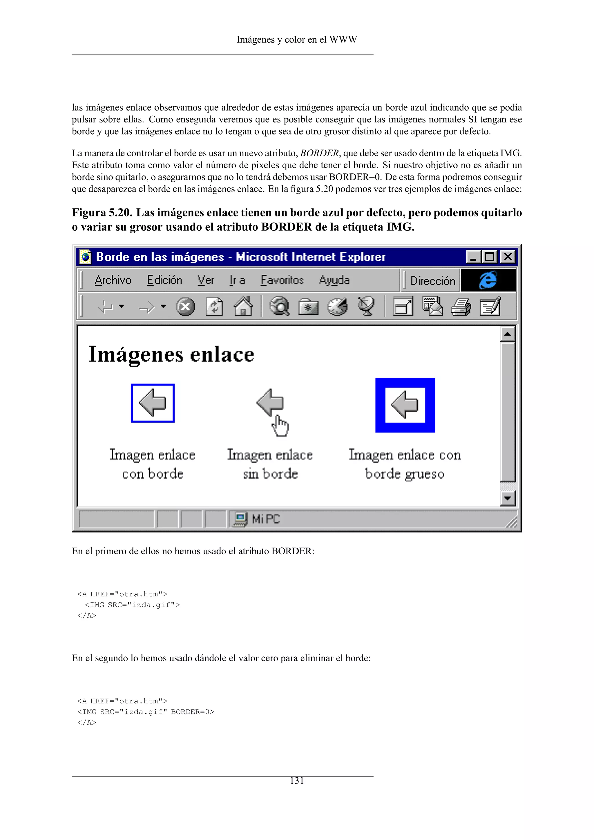 Imágenes y color en el WWW
las imágenes enlace observamos que alrededor de estas imágenes aparecía un borde azul indicando que se podía
pulsar sobre ellas. Como enseguida veremos que es posible conseguir que las imágenes normales SI tengan ese
borde y que las imágenes enlace no lo tengan o que sea de otro grosor distinto al que aparece por defecto.
La manera de controlar el borde es usar un nuevo atributo, BORDER, que debe ser usado dentro de la etiqueta IMG.
Este atributo toma como valor el número de pixeles que debe tener el borde. Si nuestro objetivo no es añadir un
borde sino quitarlo, o asegurarnos que no lo tendrá debemos usar BORDER=0. De esta forma podremos conseguir
que desaparezca el borde en las imágenes enlace. En la ﬁgura 5.20 podemos ver tres ejemplos de imágenes enlace:
Figura 5.20. Las imágenes enlace tienen un borde azul por defecto, pero podemos quitarlo
o variar su grosor usando el atributo BORDER de la etiqueta IMG.
En el primero de ellos no hemos usado el atributo BORDER:
<A HREF="otra.htm">
<IMG SRC="izda.gif">
</A>
En el segundo lo hemos usado dándole el valor cero para eliminar el borde:
<A HREF="otra.htm">
<IMG SRC="izda.gif" BORDER=0>
</A>
131
 