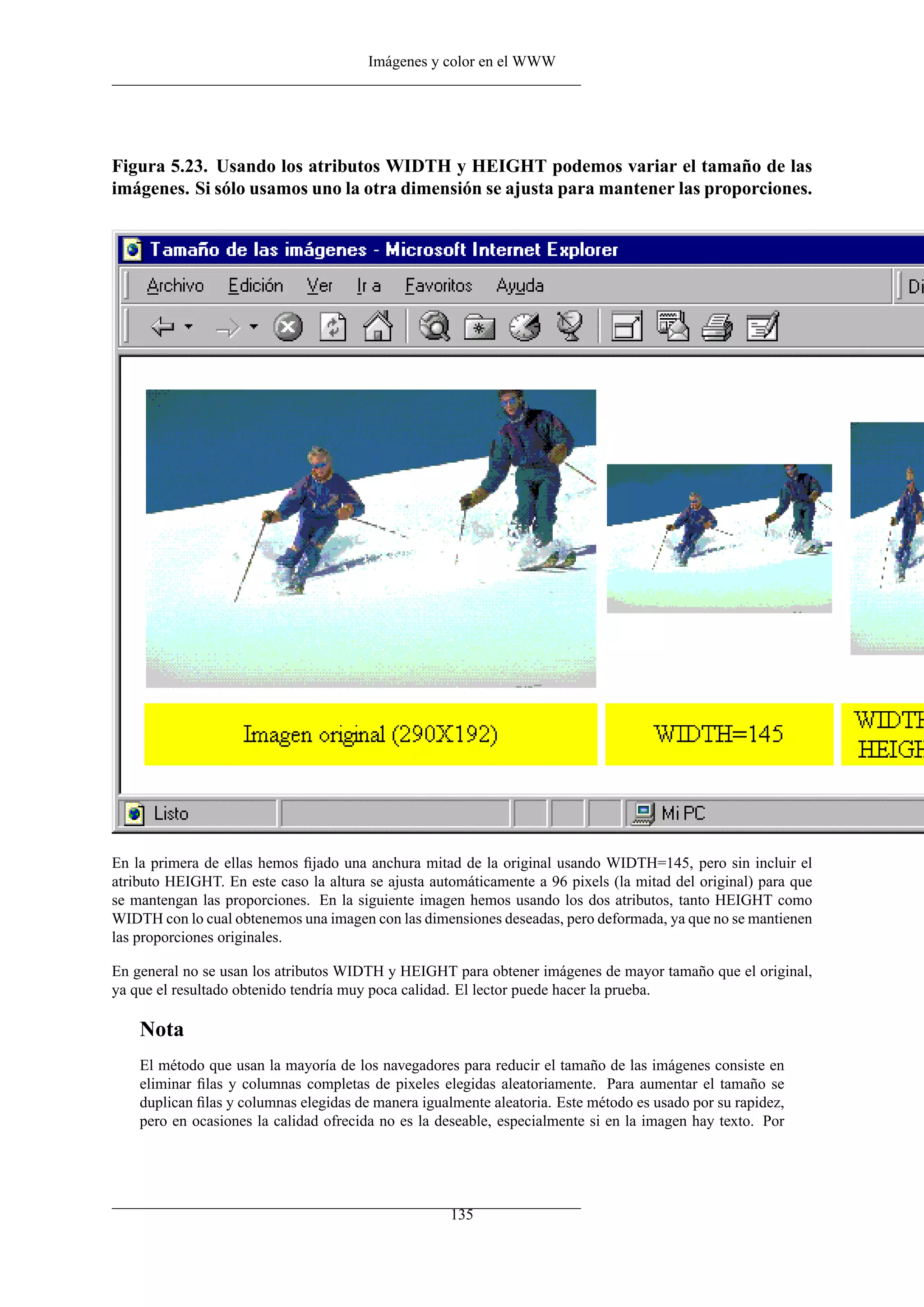 Imágenes y color en el WWW
Figura 5.23. Usando los atributos WIDTH y HEIGHT podemos variar el tamaño de las
imágenes. Si sólo usamos uno la otra dimensión se ajusta para mantener las proporciones.
En la primera de ellas hemos ﬁjado una anchura mitad de la original usando WIDTH=145, pero sin incluir el
atributo HEIGHT. En este caso la altura se ajusta automáticamente a 96 pixels (la mitad del original) para que
se mantengan las proporciones. En la siguiente imagen hemos usando los dos atributos, tanto HEIGHT como
WIDTH con lo cual obtenemos una imagen con las dimensiones deseadas, pero deformada, ya que no se mantienen
las proporciones originales.
En general no se usan los atributos WIDTH y HEIGHT para obtener imágenes de mayor tamaño que el original,
ya que el resultado obtenido tendría muy poca calidad. El lector puede hacer la prueba.
Nota
El método que usan la mayoría de los navegadores para reducir el tamaño de las imágenes consiste en
eliminar ﬁlas y columnas completas de pixeles elegidas aleatoriamente. Para aumentar el tamaño se
duplican ﬁlas y columnas elegidas de manera igualmente aleatoria. Este método es usado por su rapidez,
pero en ocasiones la calidad ofrecida no es la deseable, especialmente si en la imagen hay texto. Por
135
 