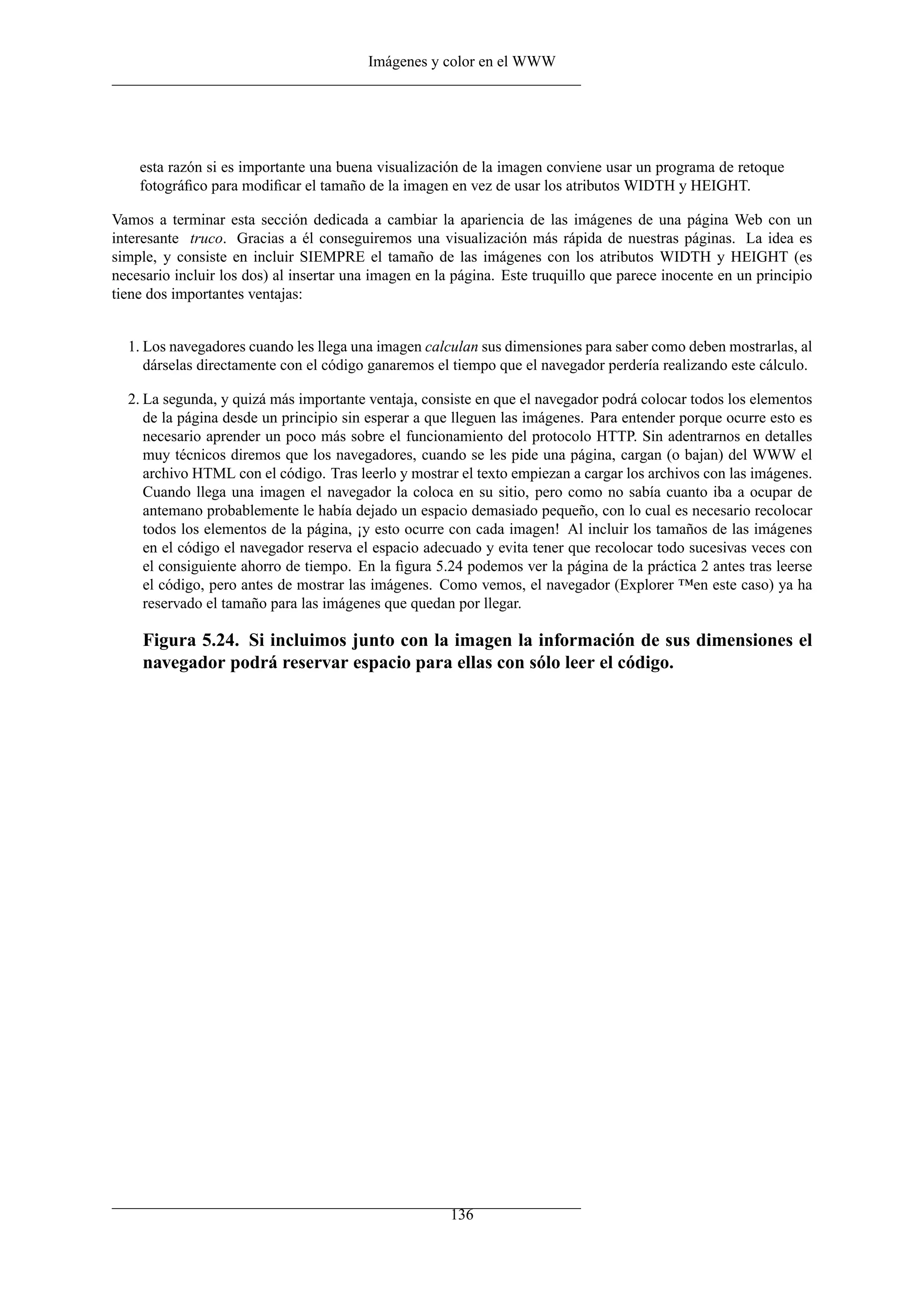 Imágenes y color en el WWW
esta razón si es importante una buena visualización de la imagen conviene usar un programa de retoque
fotográﬁco para modiﬁcar el tamaño de la imagen en vez de usar los atributos WIDTH y HEIGHT.
Vamos a terminar esta sección dedicada a cambiar la apariencia de las imágenes de una página Web con un
interesante truco. Gracias a él conseguiremos una visualización más rápida de nuestras páginas. La idea es
simple, y consiste en incluir SIEMPRE el tamaño de las imágenes con los atributos WIDTH y HEIGHT (es
necesario incluir los dos) al insertar una imagen en la página. Este truquillo que parece inocente en un principio
tiene dos importantes ventajas:
1. Los navegadores cuando les llega una imagen calculan sus dimensiones para saber como deben mostrarlas, al
dárselas directamente con el código ganaremos el tiempo que el navegador perdería realizando este cálculo.
2. La segunda, y quizá más importante ventaja, consiste en que el navegador podrá colocar todos los elementos
de la página desde un principio sin esperar a que lleguen las imágenes. Para entender porque ocurre esto es
necesario aprender un poco más sobre el funcionamiento del protocolo HTTP. Sin adentrarnos en detalles
muy técnicos diremos que los navegadores, cuando se les pide una página, cargan (o bajan) del WWW el
archivo HTML con el código. Tras leerlo y mostrar el texto empiezan a cargar los archivos con las imágenes.
Cuando llega una imagen el navegador la coloca en su sitio, pero como no sabía cuanto iba a ocupar de
antemano probablemente le había dejado un espacio demasiado pequeño, con lo cual es necesario recolocar
todos los elementos de la página, ¡y esto ocurre con cada imagen! Al incluir los tamaños de las imágenes
en el código el navegador reserva el espacio adecuado y evita tener que recolocar todo sucesivas veces con
el consiguiente ahorro de tiempo. En la ﬁgura 5.24 podemos ver la página de la práctica 2 antes tras leerse
el código, pero antes de mostrar las imágenes. Como vemos, el navegador (Explorer ™en este caso) ya ha
reservado el tamaño para las imágenes que quedan por llegar.
Figura 5.24. Si incluimos junto con la imagen la información de sus dimensiones el
navegador podrá reservar espacio para ellas con sólo leer el código.
136
 