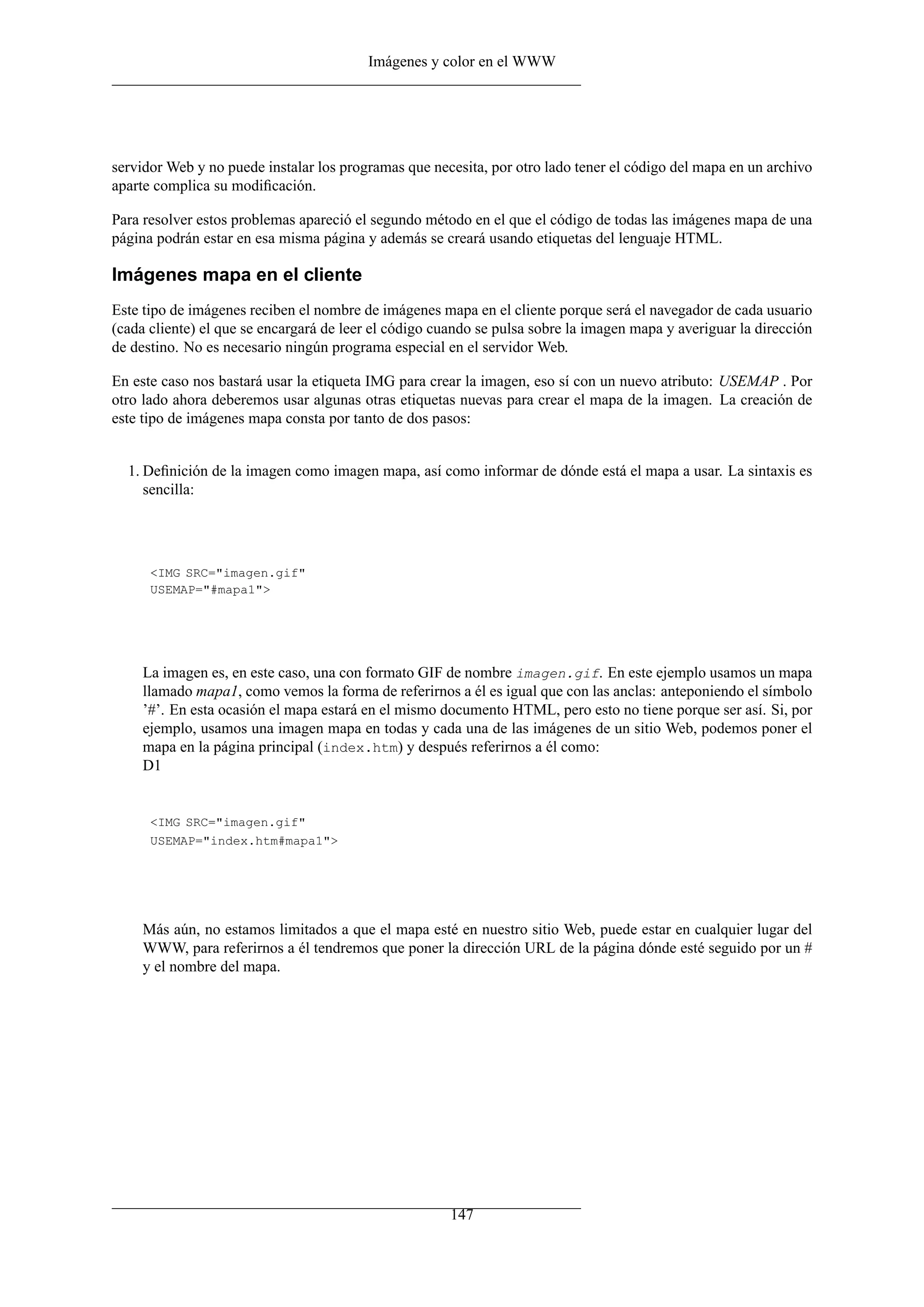 Imágenes y color en el WWW
servidor Web y no puede instalar los programas que necesita, por otro lado tener el código del mapa en un archivo
aparte complica su modiﬁcación.
Para resolver estos problemas apareció el segundo método en el que el código de todas las imágenes mapa de una
página podrán estar en esa misma página y además se creará usando etiquetas del lenguaje HTML.
Imágenes mapa en el cliente
Este tipo de imágenes reciben el nombre de imágenes mapa en el cliente porque será el navegador de cada usuario
(cada cliente) el que se encargará de leer el código cuando se pulsa sobre la imagen mapa y averiguar la dirección
de destino. No es necesario ningún programa especial en el servidor Web.
En este caso nos bastará usar la etiqueta IMG para crear la imagen, eso sí con un nuevo atributo: USEMAP . Por
otro lado ahora deberemos usar algunas otras etiquetas nuevas para crear el mapa de la imagen. La creación de
este tipo de imágenes mapa consta por tanto de dos pasos:
1. Deﬁnición de la imagen como imagen mapa, así como informar de dónde está el mapa a usar. La sintaxis es
sencilla:
<IMG SRC="imagen.gif"
USEMAP="#mapa1">
La imagen es, en este caso, una con formato GIF de nombre imagen.gif. En este ejemplo usamos un mapa
llamado mapa1, como vemos la forma de referirnos a él es igual que con las anclas: anteponiendo el símbolo
’#’. En esta ocasión el mapa estará en el mismo documento HTML, pero esto no tiene porque ser así. Si, por
ejemplo, usamos una imagen mapa en todas y cada una de las imágenes de un sitio Web, podemos poner el
mapa en la página principal (index.htm) y después referirnos a él como:
D1
<IMG SRC="imagen.gif"
USEMAP="index.htm#mapa1">
Más aún, no estamos limitados a que el mapa esté en nuestro sitio Web, puede estar en cualquier lugar del
WWW, para referirnos a él tendremos que poner la dirección URL de la página dónde esté seguido por un #
y el nombre del mapa.
147
 