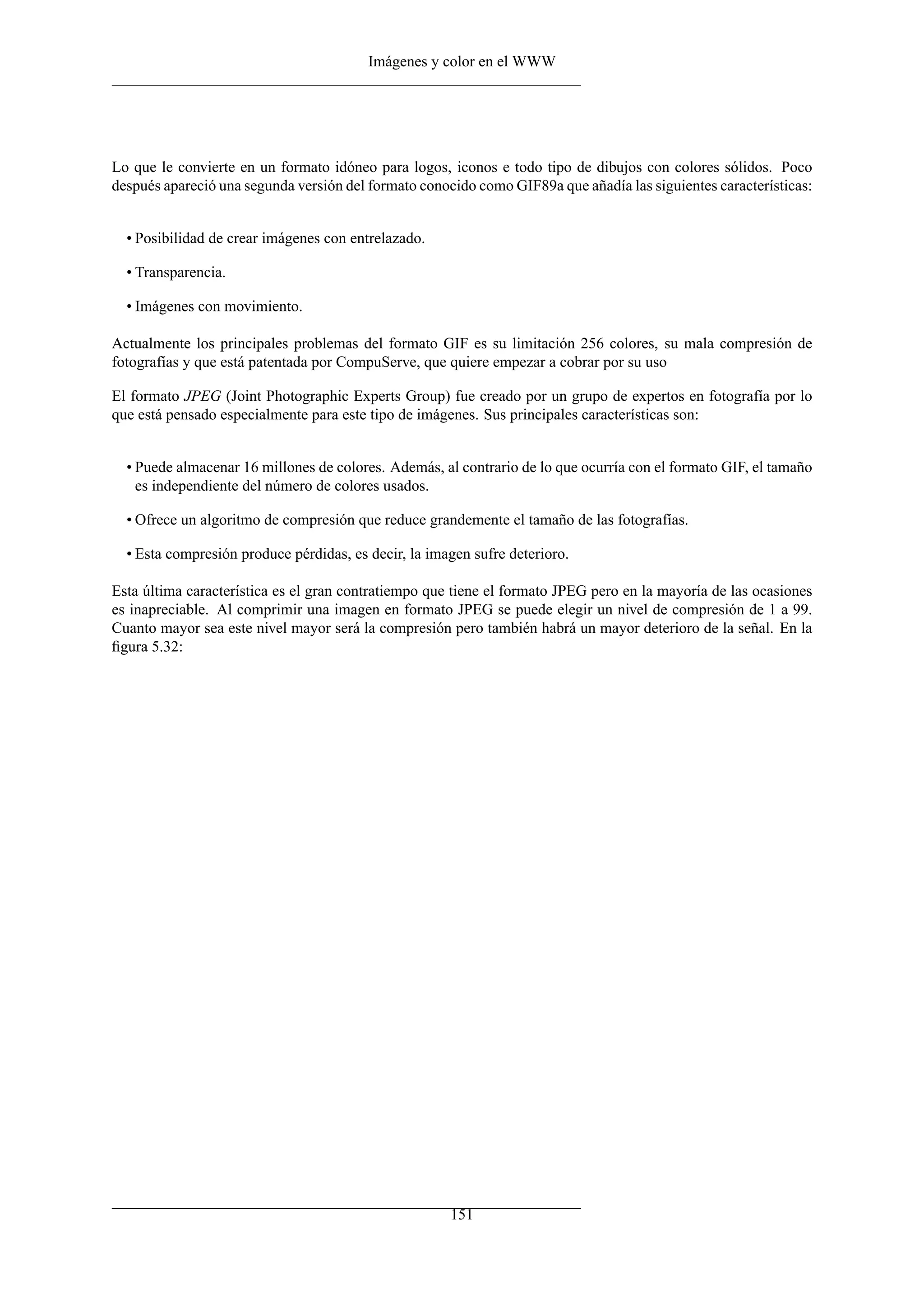 Imágenes y color en el WWW
Lo que le convierte en un formato idóneo para logos, iconos e todo tipo de dibujos con colores sólidos. Poco
después apareció una segunda versión del formato conocido como GIF89a que añadía las siguientes características:
• Posibilidad de crear imágenes con entrelazado.
• Transparencia.
• Imágenes con movimiento.
Actualmente los principales problemas del formato GIF es su limitación 256 colores, su mala compresión de
fotografías y que está patentada por CompuServe, que quiere empezar a cobrar por su uso
El formato JPEG (Joint Photographic Experts Group) fue creado por un grupo de expertos en fotografía por lo
que está pensado especialmente para este tipo de imágenes. Sus principales características son:
• Puede almacenar 16 millones de colores. Además, al contrario de lo que ocurría con el formato GIF, el tamaño
es independiente del número de colores usados.
• Ofrece un algoritmo de compresión que reduce grandemente el tamaño de las fotografías.
• Esta compresión produce pérdidas, es decir, la imagen sufre deterioro.
Esta última característica es el gran contratiempo que tiene el formato JPEG pero en la mayoría de las ocasiones
es inapreciable. Al comprimir una imagen en formato JPEG se puede elegir un nivel de compresión de 1 a 99.
Cuanto mayor sea este nivel mayor será la compresión pero también habrá un mayor deterioro de la señal. En la
ﬁgura 5.32:
151
 