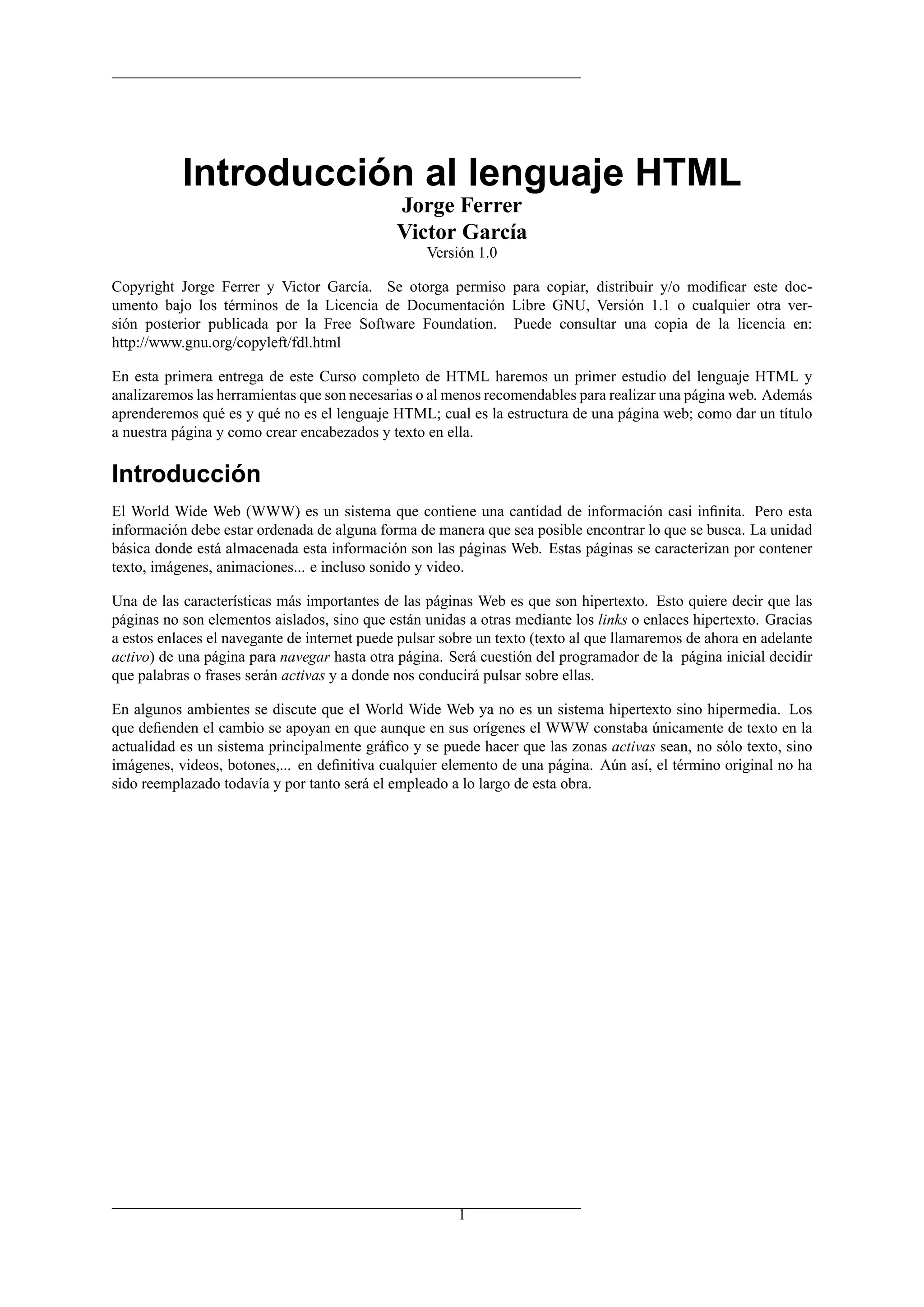 Introducción al lenguaje HTML
Jorge Ferrer
Victor García
Versión 1.0
Copyright Jorge Ferrer y Victor García. Se otorga permiso para copiar, distribuir y/o modiﬁcar este doc-
umento bajo los términos de la Licencia de Documentación Libre GNU, Versión 1.1 o cualquier otra ver-
sión posterior publicada por la Free Software Foundation. Puede consultar una copia de la licencia en:
http://www.gnu.org/copyleft/fdl.html
En esta primera entrega de este Curso completo de HTML haremos un primer estudio del lenguaje HTML y
analizaremos las herramientas que son necesarias o al menos recomendables para realizar una página web. Además
aprenderemos qué es y qué no es el lenguaje HTML; cual es la estructura de una página web; como dar un título
a nuestra página y como crear encabezados y texto en ella.
Introducción
El World Wide Web (WWW) es un sistema que contiene una cantidad de información casi inﬁnita. Pero esta
información debe estar ordenada de alguna forma de manera que sea posible encontrar lo que se busca. La unidad
básica donde está almacenada esta información son las páginas Web. Estas páginas se caracterizan por contener
texto, imágenes, animaciones... e incluso sonido y video.
Una de las características más importantes de las páginas Web es que son hipertexto. Esto quiere decir que las
páginas no son elementos aislados, sino que están unidas a otras mediante los links o enlaces hipertexto. Gracias
a estos enlaces el navegante de internet puede pulsar sobre un texto (texto al que llamaremos de ahora en adelante
activo) de una página para navegar hasta otra página. Será cuestión del programador de la página inicial decidir
que palabras o frases serán activas y a donde nos conducirá pulsar sobre ellas.
En algunos ambientes se discute que el World Wide Web ya no es un sistema hipertexto sino hipermedia. Los
que deﬁenden el cambio se apoyan en que aunque en sus orígenes el WWW constaba únicamente de texto en la
actualidad es un sistema principalmente gráﬁco y se puede hacer que las zonas activas sean, no sólo texto, sino
imágenes, videos, botones,... en deﬁnitiva cualquier elemento de una página. Aún así, el término original no ha
sido reemplazado todavía y por tanto será el empleado a lo largo de esta obra.
1
 