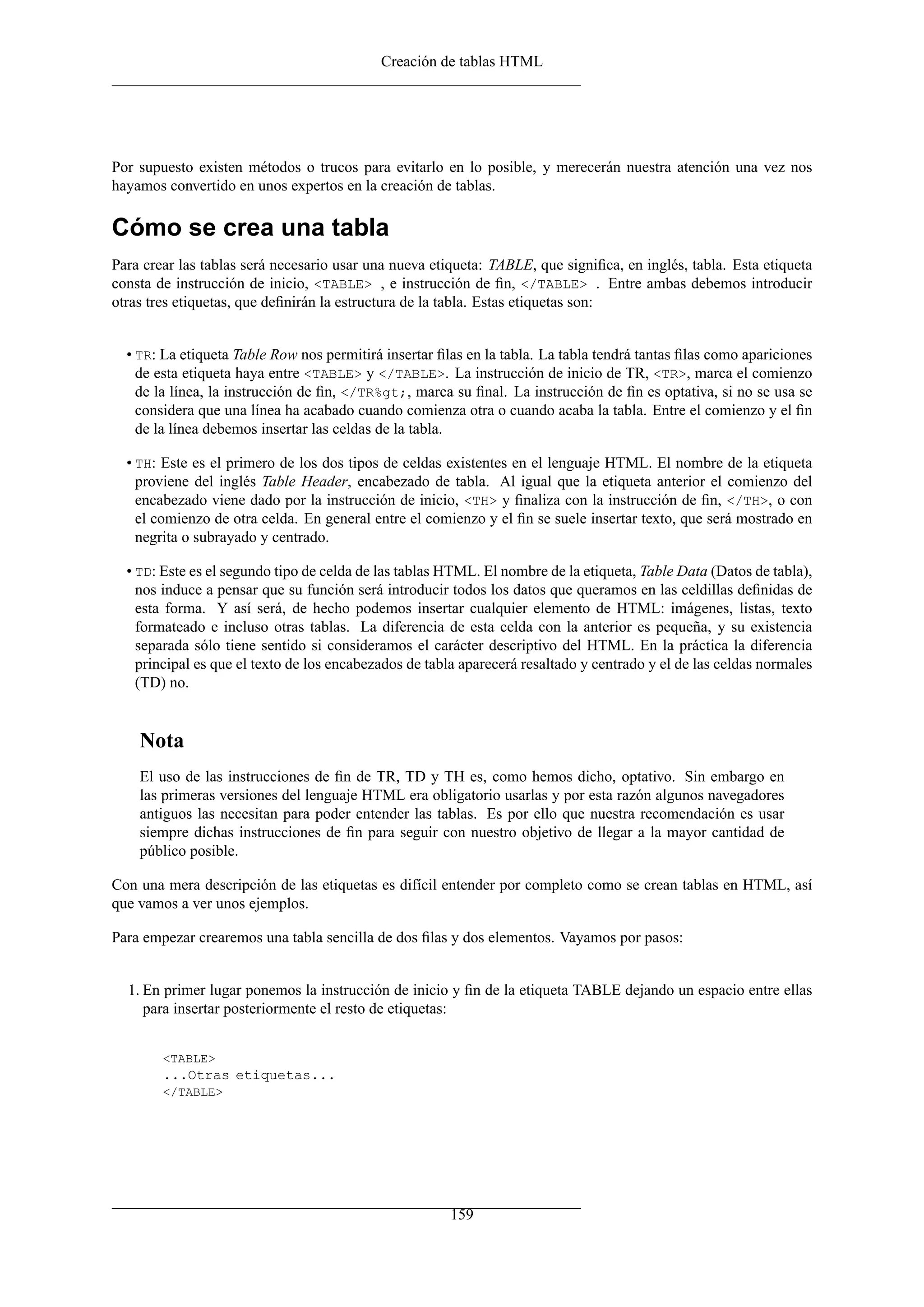 Creación de tablas HTML
Por supuesto existen métodos o trucos para evitarlo en lo posible, y merecerán nuestra atención una vez nos
hayamos convertido en unos expertos en la creación de tablas.
Cómo se crea una tabla
Para crear las tablas será necesario usar una nueva etiqueta: TABLE, que signiﬁca, en inglés, tabla. Esta etiqueta
consta de instrucción de inicio, <TABLE> , e instrucción de ﬁn, </TABLE> . Entre ambas debemos introducir
otras tres etiquetas, que deﬁnirán la estructura de la tabla. Estas etiquetas son:
• TR: La etiqueta Table Row nos permitirá insertar ﬁlas en la tabla. La tabla tendrá tantas ﬁlas como apariciones
de esta etiqueta haya entre <TABLE> y </TABLE>. La instrucción de inicio de TR, <TR>, marca el comienzo
de la línea, la instrucción de ﬁn, </TR%gt;, marca su ﬁnal. La instrucción de ﬁn es optativa, si no se usa se
considera que una línea ha acabado cuando comienza otra o cuando acaba la tabla. Entre el comienzo y el ﬁn
de la línea debemos insertar las celdas de la tabla.
• TH: Este es el primero de los dos tipos de celdas existentes en el lenguaje HTML. El nombre de la etiqueta
proviene del inglés Table Header, encabezado de tabla. Al igual que la etiqueta anterior el comienzo del
encabezado viene dado por la instrucción de inicio, <TH> y ﬁnaliza con la instrucción de ﬁn, </TH>, o con
el comienzo de otra celda. En general entre el comienzo y el ﬁn se suele insertar texto, que será mostrado en
negrita o subrayado y centrado.
• TD: Este es el segundo tipo de celda de las tablas HTML. El nombre de la etiqueta, Table Data (Datos de tabla),
nos induce a pensar que su función será introducir todos los datos que queramos en las celdillas deﬁnidas de
esta forma. Y así será, de hecho podemos insertar cualquier elemento de HTML: imágenes, listas, texto
formateado e incluso otras tablas. La diferencia de esta celda con la anterior es pequeña, y su existencia
separada sólo tiene sentido si consideramos el carácter descriptivo del HTML. En la práctica la diferencia
principal es que el texto de los encabezados de tabla aparecerá resaltado y centrado y el de las celdas normales
(TD) no.
Nota
El uso de las instrucciones de ﬁn de TR, TD y TH es, como hemos dicho, optativo. Sin embargo en
las primeras versiones del lenguaje HTML era obligatorio usarlas y por esta razón algunos navegadores
antiguos las necesitan para poder entender las tablas. Es por ello que nuestra recomendación es usar
siempre dichas instrucciones de ﬁn para seguir con nuestro objetivo de llegar a la mayor cantidad de
público posible.
Con una mera descripción de las etiquetas es difícil entender por completo como se crean tablas en HTML, así
que vamos a ver unos ejemplos.
Para empezar crearemos una tabla sencilla de dos ﬁlas y dos elementos. Vayamos por pasos:
1. En primer lugar ponemos la instrucción de inicio y ﬁn de la etiqueta TABLE dejando un espacio entre ellas
para insertar posteriormente el resto de etiquetas:
<TABLE>
...Otras etiquetas...
</TABLE>
159
 