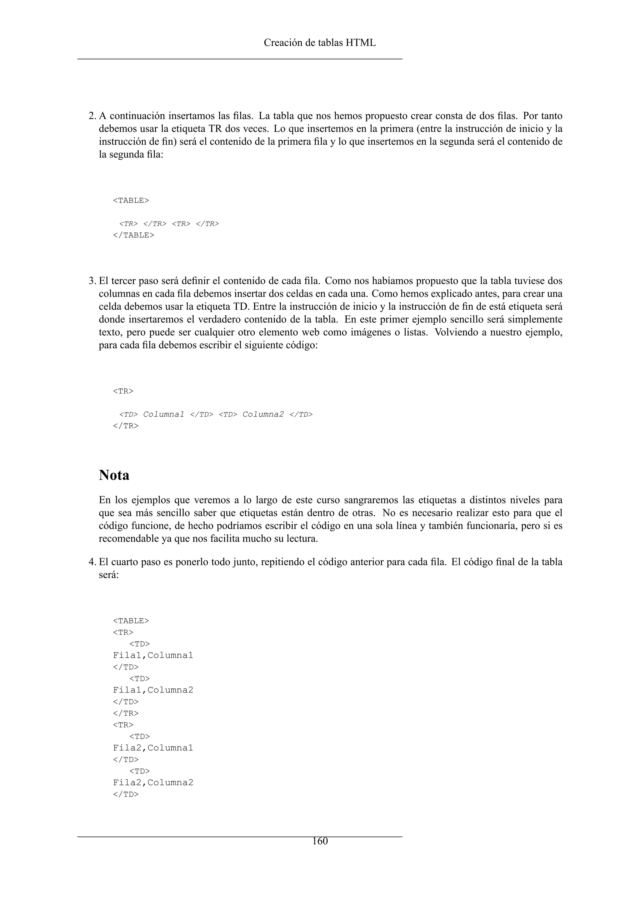 Creación de tablas HTML
2. A continuación insertamos las ﬁlas. La tabla que nos hemos propuesto crear consta de dos ﬁlas. Por tanto
debemos usar la etiqueta TR dos veces. Lo que insertemos en la primera (entre la instrucción de inicio y la
instrucción de ﬁn) será el contenido de la primera ﬁla y lo que insertemos en la segunda será el contenido de
la segunda ﬁla:
<TABLE>
<TR> </TR> <TR> </TR>
</TABLE>
3. El tercer paso será deﬁnir el contenido de cada ﬁla. Como nos habíamos propuesto que la tabla tuviese dos
columnas en cada ﬁla debemos insertar dos celdas en cada una. Como hemos explicado antes, para crear una
celda debemos usar la etiqueta TD. Entre la instrucción de inicio y la instrucción de ﬁn de está etiqueta será
donde insertaremos el verdadero contenido de la tabla. En este primer ejemplo sencillo será simplemente
texto, pero puede ser cualquier otro elemento web como imágenes o listas. Volviendo a nuestro ejemplo,
para cada ﬁla debemos escribir el siguiente código:
<TR>
<TD> Columna1 </TD> <TD> Columna2 </TD>
</TR>
Nota
En los ejemplos que veremos a lo largo de este curso sangraremos las etiquetas a distintos niveles para
que sea más sencillo saber que etiquetas están dentro de otras. No es necesario realizar esto para que el
código funcione, de hecho podríamos escribir el código en una sola línea y también funcionaría, pero si es
recomendable ya que nos facilita mucho su lectura.
4. El cuarto paso es ponerlo todo junto, repitiendo el código anterior para cada ﬁla. El código ﬁnal de la tabla
será:
<TABLE>
<TR>
<TD>
Fila1,Columna1
</TD>
<TD>
Fila1,Columna2
</TD>
</TR>
<TR>
<TD>
Fila2,Columna1
</TD>
<TD>
Fila2,Columna2
</TD>
160
 