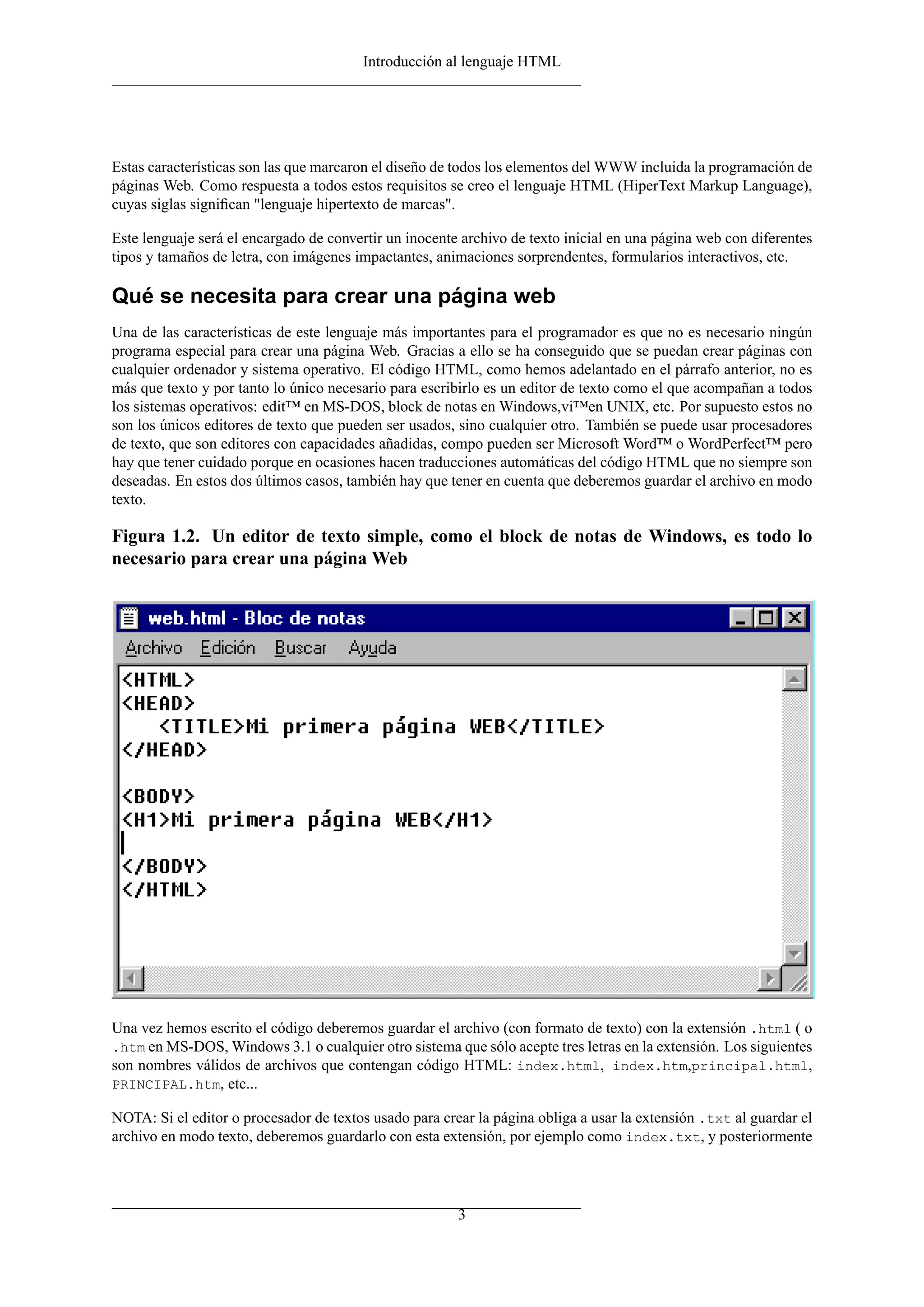 Introducción al lenguaje HTML
Estas características son las que marcaron el diseño de todos los elementos del WWW incluida la programación de
páginas Web. Como respuesta a todos estos requisitos se creo el lenguaje HTML (HiperText Markup Language),
cuyas siglas signiﬁcan "lenguaje hipertexto de marcas".
Este lenguaje será el encargado de convertir un inocente archivo de texto inicial en una página web con diferentes
tipos y tamaños de letra, con imágenes impactantes, animaciones sorprendentes, formularios interactivos, etc.
Qué se necesita para crear una página web
Una de las características de este lenguaje más importantes para el programador es que no es necesario ningún
programa especial para crear una página Web. Gracias a ello se ha conseguido que se puedan crear páginas con
cualquier ordenador y sistema operativo. El código HTML, como hemos adelantado en el párrafo anterior, no es
más que texto y por tanto lo único necesario para escribirlo es un editor de texto como el que acompañan a todos
los sistemas operativos: edit™ en MS-DOS, block de notas en Windows,vi™en UNIX, etc. Por supuesto estos no
son los únicos editores de texto que pueden ser usados, sino cualquier otro. También se puede usar procesadores
de texto, que son editores con capacidades añadidas, compo pueden ser Microsoft Word™ o WordPerfect™ pero
hay que tener cuidado porque en ocasiones hacen traducciones automáticas del código HTML que no siempre son
deseadas. En estos dos últimos casos, también hay que tener en cuenta que deberemos guardar el archivo en modo
texto.
Figura 1.2. Un editor de texto simple, como el block de notas de Windows, es todo lo
necesario para crear una página Web
Una vez hemos escrito el código deberemos guardar el archivo (con formato de texto) con la extensión .html ( o
.htm en MS-DOS, Windows 3.1 o cualquier otro sistema que sólo acepte tres letras en la extensión. Los siguientes
son nombres válidos de archivos que contengan código HTML: index.html, index.htm,principal.html,
PRINCIPAL.htm, etc...
NOTA: Si el editor o procesador de textos usado para crear la página obliga a usar la extensión .txt al guardar el
archivo en modo texto, deberemos guardarlo con esta extensión, por ejemplo como index.txt, y posteriormente
3
 