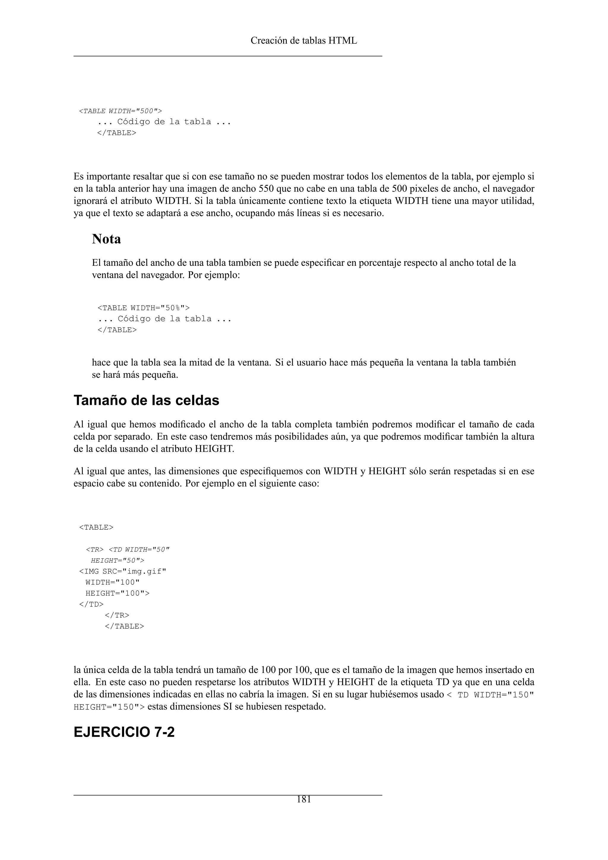 Creación de tablas HTML
<TABLE WIDTH="500">
... Código de la tabla ...
</TABLE>
Es importante resaltar que si con ese tamaño no se pueden mostrar todos los elementos de la tabla, por ejemplo si
en la tabla anterior hay una imagen de ancho 550 que no cabe en una tabla de 500 pixeles de ancho, el navegador
ignorará el atributo WIDTH. Si la tabla únicamente contiene texto la etiqueta WIDTH tiene una mayor utilidad,
ya que el texto se adaptará a ese ancho, ocupando más líneas si es necesario.
Nota
El tamaño del ancho de una tabla tambien se puede especiﬁcar en porcentaje respecto al ancho total de la
ventana del navegador. Por ejemplo:
<TABLE WIDTH="50%">
... Código de la tabla ...
</TABLE>
hace que la tabla sea la mitad de la ventana. Si el usuario hace más pequeña la ventana la tabla también
se hará más pequeña.
Tamaño de las celdas
Al igual que hemos modiﬁcado el ancho de la tabla completa también podremos modiﬁcar el tamaño de cada
celda por separado. En este caso tendremos más posibilidades aún, ya que podremos modiﬁcar también la altura
de la celda usando el atributo HEIGHT.
Al igual que antes, las dimensiones que especiﬁquemos con WIDTH y HEIGHT sólo serán respetadas si en ese
espacio cabe su contenido. Por ejemplo en el siguiente caso:
<TABLE>
<TR> <TD WIDTH="50"
HEIGHT="50">
<IMG SRC="img.gif"
WIDTH="100"
HEIGHT="100">
</TD>
</TR>
</TABLE>
la única celda de la tabla tendrá un tamaño de 100 por 100, que es el tamaño de la imagen que hemos insertado en
ella. En este caso no pueden respetarse los atributos WIDTH y HEIGHT de la etiqueta TD ya que en una celda
de las dimensiones indicadas en ellas no cabría la imagen. Si en su lugar hubiésemos usado < TD WIDTH="150"
HEIGHT="150"> estas dimensiones SI se hubiesen respetado.
EJERCICIO 7-2
181
 