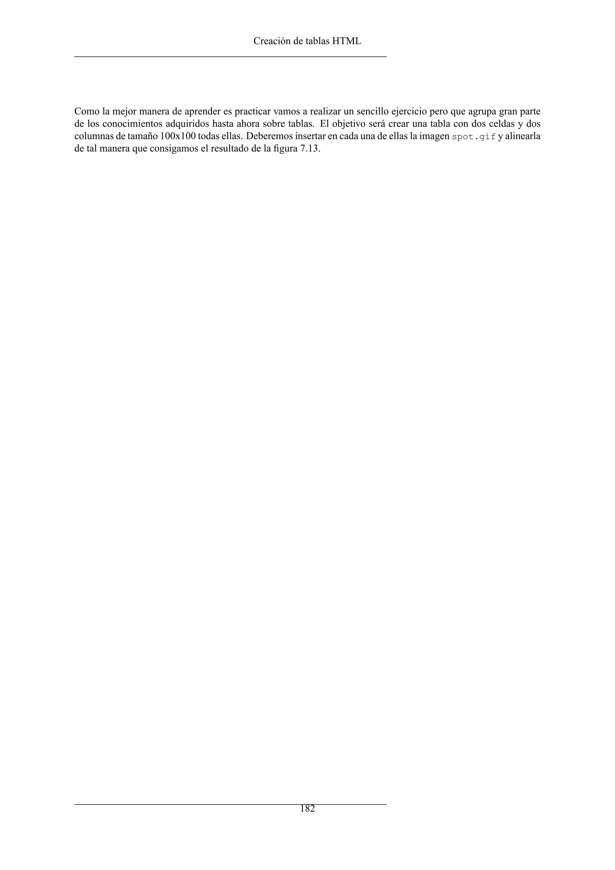 Creación de tablas HTML
Como la mejor manera de aprender es practicar vamos a realizar un sencillo ejercicio pero que agrupa gran parte
de los conocimientos adquiridos hasta ahora sobre tablas. El objetivo será crear una tabla con dos celdas y dos
columnas de tamaño 100x100 todas ellas. Deberemos insertar en cada una de ellas la imagen spot.gif y alinearla
de tal manera que consigamos el resultado de la ﬁgura 7.13.
182
 