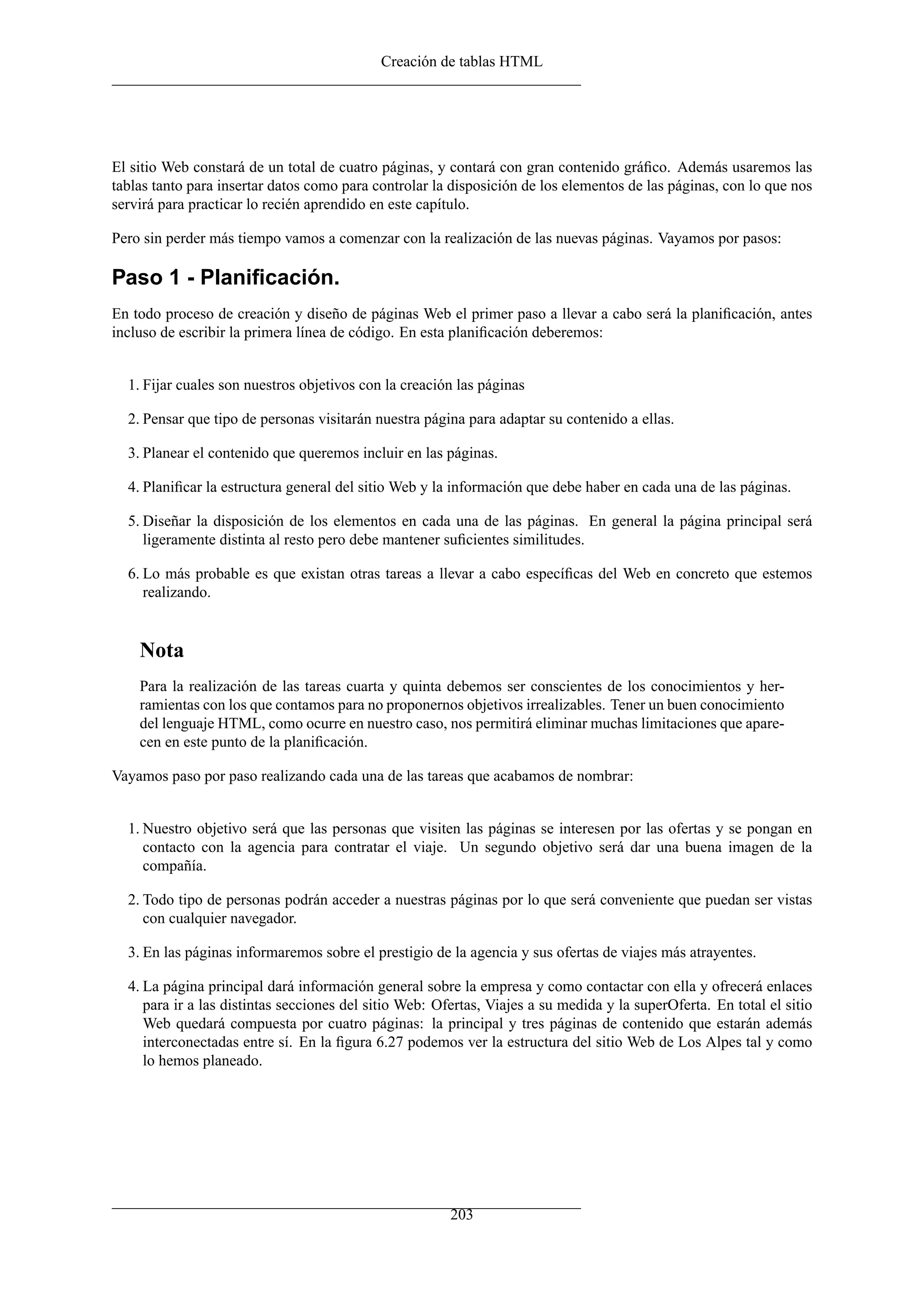 Creación de tablas HTML
El sitio Web constará de un total de cuatro páginas, y contará con gran contenido gráﬁco. Además usaremos las
tablas tanto para insertar datos como para controlar la disposición de los elementos de las páginas, con lo que nos
servirá para practicar lo recién aprendido en este capítulo.
Pero sin perder más tiempo vamos a comenzar con la realización de las nuevas páginas. Vayamos por pasos:
Paso 1 - Planiﬁcación.
En todo proceso de creación y diseño de páginas Web el primer paso a llevar a cabo será la planiﬁcación, antes
incluso de escribir la primera línea de código. En esta planiﬁcación deberemos:
1. Fijar cuales son nuestros objetivos con la creación las páginas
2. Pensar que tipo de personas visitarán nuestra página para adaptar su contenido a ellas.
3. Planear el contenido que queremos incluir en las páginas.
4. Planiﬁcar la estructura general del sitio Web y la información que debe haber en cada una de las páginas.
5. Diseñar la disposición de los elementos en cada una de las páginas. En general la página principal será
ligeramente distinta al resto pero debe mantener suﬁcientes similitudes.
6. Lo más probable es que existan otras tareas a llevar a cabo especíﬁcas del Web en concreto que estemos
realizando.
Nota
Para la realización de las tareas cuarta y quinta debemos ser conscientes de los conocimientos y her-
ramientas con los que contamos para no proponernos objetivos irrealizables. Tener un buen conocimiento
del lenguaje HTML, como ocurre en nuestro caso, nos permitirá eliminar muchas limitaciones que apare-
cen en este punto de la planiﬁcación.
Vayamos paso por paso realizando cada una de las tareas que acabamos de nombrar:
1. Nuestro objetivo será que las personas que visiten las páginas se interesen por las ofertas y se pongan en
contacto con la agencia para contratar el viaje. Un segundo objetivo será dar una buena imagen de la
compañía.
2. Todo tipo de personas podrán acceder a nuestras páginas por lo que será conveniente que puedan ser vistas
con cualquier navegador.
3. En las páginas informaremos sobre el prestigio de la agencia y sus ofertas de viajes más atrayentes.
4. La página principal dará información general sobre la empresa y como contactar con ella y ofrecerá enlaces
para ir a las distintas secciones del sitio Web: Ofertas, Viajes a su medida y la superOferta. En total el sitio
Web quedará compuesta por cuatro páginas: la principal y tres páginas de contenido que estarán además
interconectadas entre sí. En la ﬁgura 6.27 podemos ver la estructura del sitio Web de Los Alpes tal y como
lo hemos planeado.
203
 