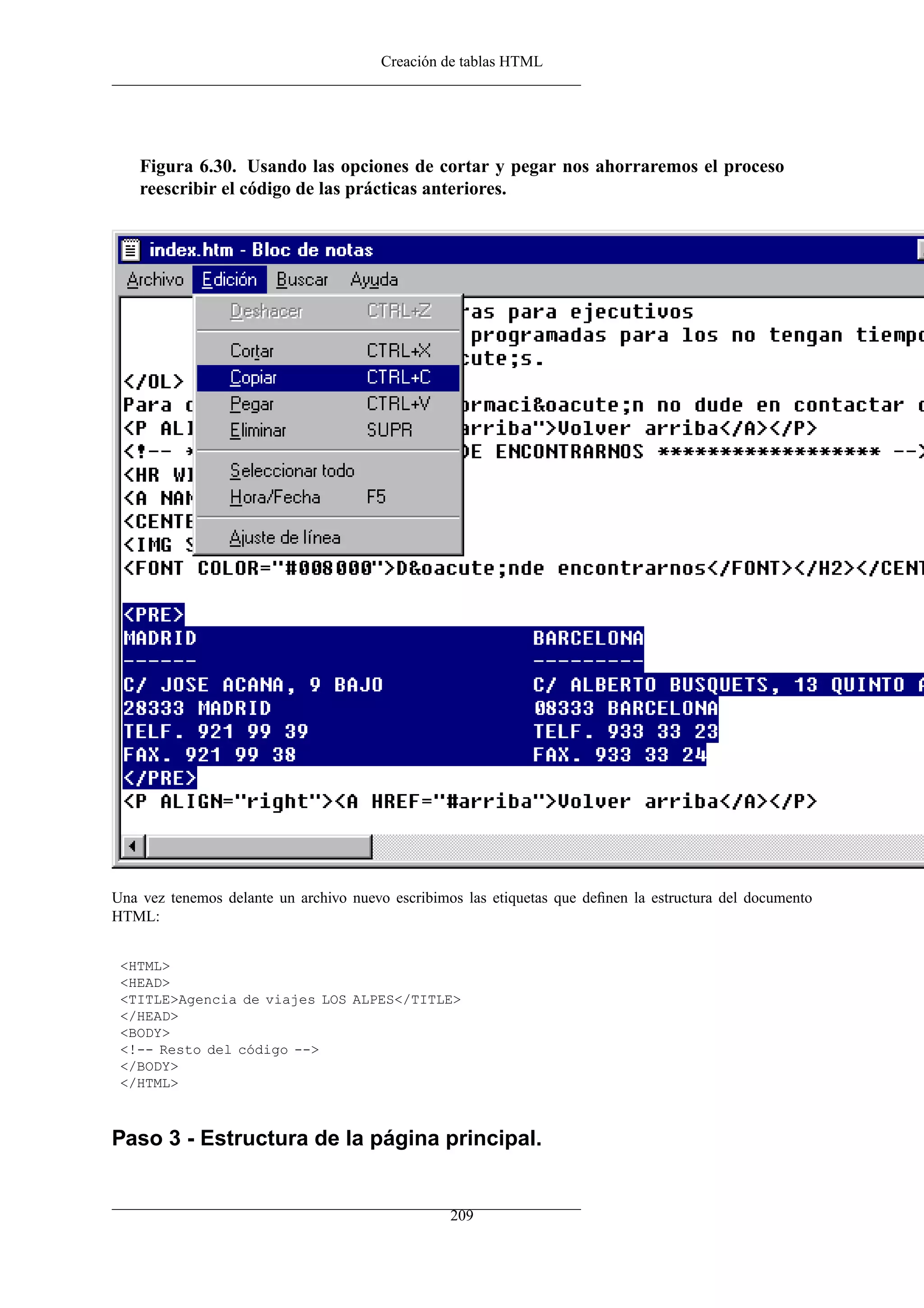 Creación de tablas HTML
Figura 6.30. Usando las opciones de cortar y pegar nos ahorraremos el proceso
reescribir el código de las prácticas anteriores.
Una vez tenemos delante un archivo nuevo escribimos las etiquetas que deﬁnen la estructura del documento
HTML:
<HTML>
<HEAD>
<TITLE>Agencia de viajes LOS ALPES</TITLE>
</HEAD>
<BODY>
<!-- Resto del código -->
</BODY>
</HTML>
Paso 3 - Estructura de la página principal.
209
 