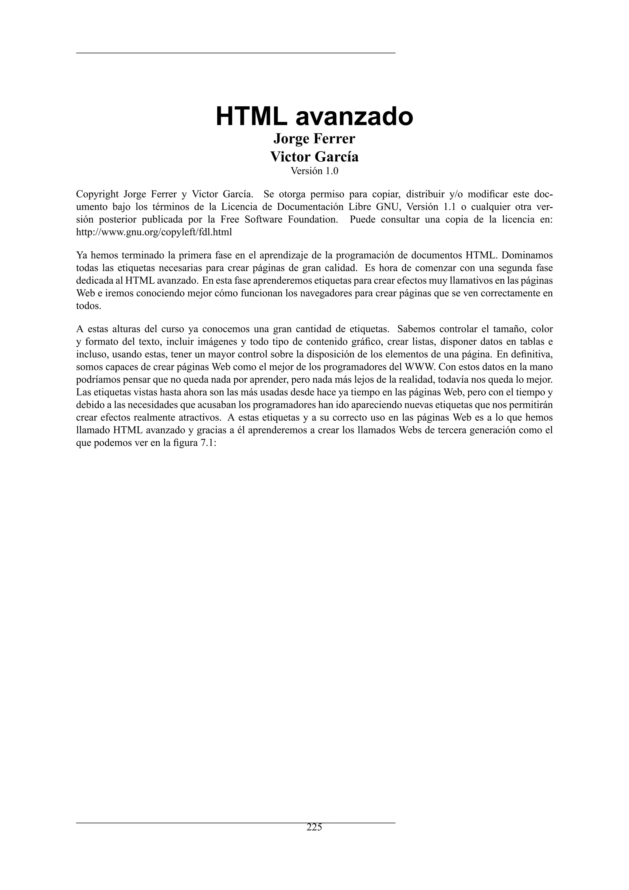 HTML avanzado
Jorge Ferrer
Victor García
Versión 1.0
Copyright Jorge Ferrer y Victor García. Se otorga permiso para copiar, distribuir y/o modiﬁcar este doc-
umento bajo los términos de la Licencia de Documentación Libre GNU, Versión 1.1 o cualquier otra ver-
sión posterior publicada por la Free Software Foundation. Puede consultar una copia de la licencia en:
http://www.gnu.org/copyleft/fdl.html
Ya hemos terminado la primera fase en el aprendizaje de la programación de documentos HTML. Dominamos
todas las etiquetas necesarias para crear páginas de gran calidad. Es hora de comenzar con una segunda fase
dedicada al HTML avanzado. En esta fase aprenderemos etiquetas para crear efectos muy llamativos en las páginas
Web e iremos conociendo mejor cómo funcionan los navegadores para crear páginas que se ven correctamente en
todos.
A estas alturas del curso ya conocemos una gran cantidad de etiquetas. Sabemos controlar el tamaño, color
y formato del texto, incluir imágenes y todo tipo de contenido gráﬁco, crear listas, disponer datos en tablas e
incluso, usando estas, tener un mayor control sobre la disposición de los elementos de una página. En deﬁnitiva,
somos capaces de crear páginas Web como el mejor de los programadores del WWW. Con estos datos en la mano
podríamos pensar que no queda nada por aprender, pero nada más lejos de la realidad, todavía nos queda lo mejor.
Las etiquetas vistas hasta ahora son las más usadas desde hace ya tiempo en las páginas Web, pero con el tiempo y
debido a las necesidades que acusaban los programadores han ido apareciendo nuevas etiquetas que nos permitirán
crear efectos realmente atractivos. A estas etiquetas y a su correcto uso en las páginas Web es a lo que hemos
llamado HTML avanzado y gracias a él aprenderemos a crear los llamados Webs de tercera generación como el
que podemos ver en la ﬁgura 7.1:
225
 