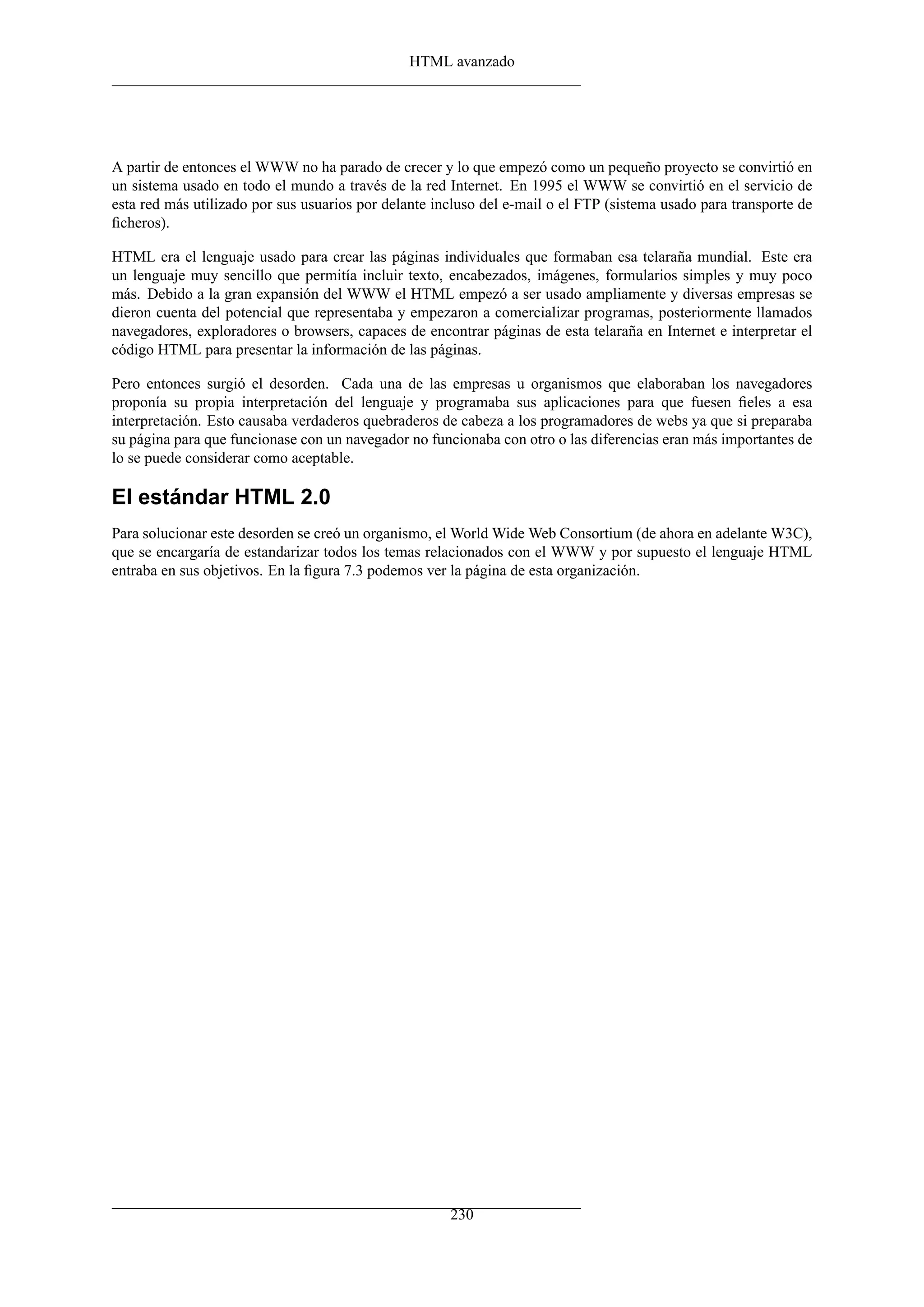 HTML avanzado
A partir de entonces el WWW no ha parado de crecer y lo que empezó como un pequeño proyecto se convirtió en
un sistema usado en todo el mundo a través de la red Internet. En 1995 el WWW se convirtió en el servicio de
esta red más utilizado por sus usuarios por delante incluso del e-mail o el FTP (sistema usado para transporte de
ﬁcheros).
HTML era el lenguaje usado para crear las páginas individuales que formaban esa telaraña mundial. Este era
un lenguaje muy sencillo que permitía incluir texto, encabezados, imágenes, formularios simples y muy poco
más. Debido a la gran expansión del WWW el HTML empezó a ser usado ampliamente y diversas empresas se
dieron cuenta del potencial que representaba y empezaron a comercializar programas, posteriormente llamados
navegadores, exploradores o browsers, capaces de encontrar páginas de esta telaraña en Internet e interpretar el
código HTML para presentar la información de las páginas.
Pero entonces surgió el desorden. Cada una de las empresas u organismos que elaboraban los navegadores
proponía su propia interpretación del lenguaje y programaba sus aplicaciones para que fuesen ﬁeles a esa
interpretación. Esto causaba verdaderos quebraderos de cabeza a los programadores de webs ya que si preparaba
su página para que funcionase con un navegador no funcionaba con otro o las diferencias eran más importantes de
lo se puede considerar como aceptable.
El estándar HTML 2.0
Para solucionar este desorden se creó un organismo, el World Wide Web Consortium (de ahora en adelante W3C),
que se encargaría de estandarizar todos los temas relacionados con el WWW y por supuesto el lenguaje HTML
entraba en sus objetivos. En la ﬁgura 7.3 podemos ver la página de esta organización.
230
 