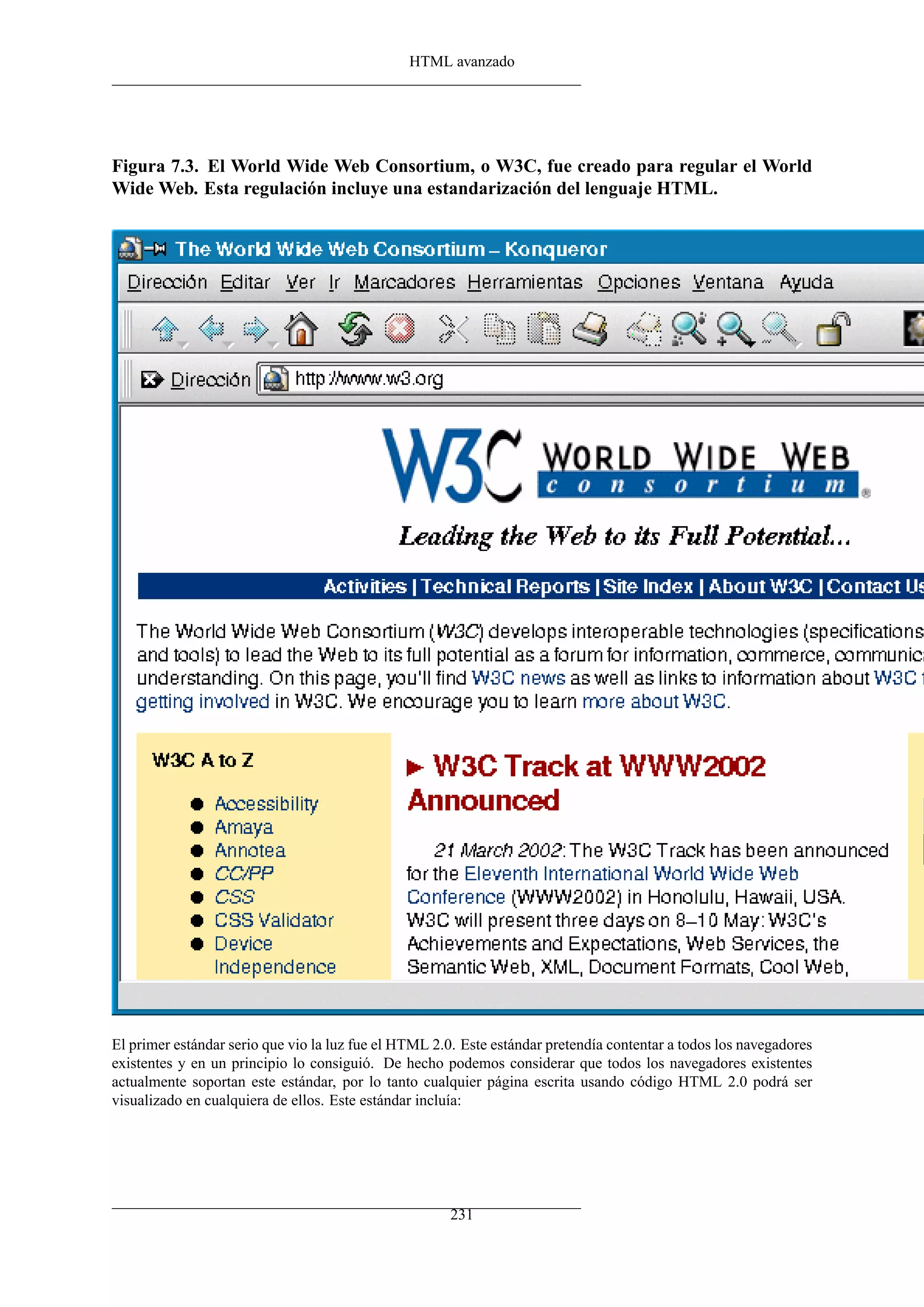 HTML avanzado
Figura 7.3. El World Wide Web Consortium, o W3C, fue creado para regular el World
Wide Web. Esta regulación incluye una estandarización del lenguaje HTML.
El primer estándar serio que vio la luz fue el HTML 2.0. Este estándar pretendía contentar a todos los navegadores
existentes y en un principio lo consiguió. De hecho podemos considerar que todos los navegadores existentes
actualmente soportan este estándar, por lo tanto cualquier página escrita usando código HTML 2.0 podrá ser
visualizado en cualquiera de ellos. Este estándar incluía:
231
 