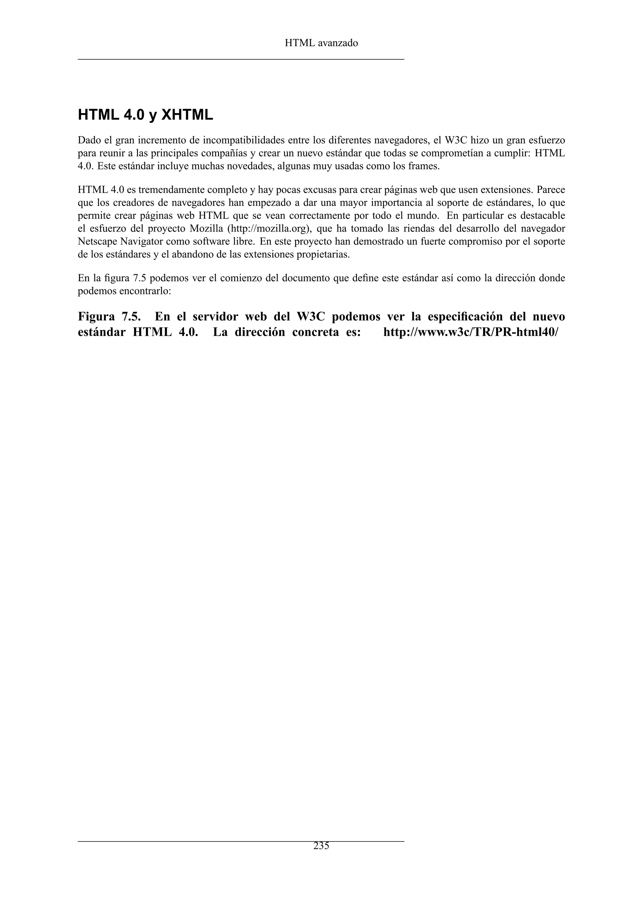 HTML avanzado
HTML 4.0 y XHTML
Dado el gran incremento de incompatibilidades entre los diferentes navegadores, el W3C hizo un gran esfuerzo
para reunir a las principales compañías y crear un nuevo estándar que todas se comprometían a cumplir: HTML
4.0. Este estándar incluye muchas novedades, algunas muy usadas como los frames.
HTML 4.0 es tremendamente completo y hay pocas excusas para crear páginas web que usen extensiones. Parece
que los creadores de navegadores han empezado a dar una mayor importancia al soporte de estándares, lo que
permite crear páginas web HTML que se vean correctamente por todo el mundo. En particular es destacable
el esfuerzo del proyecto Mozilla (http://mozilla.org), que ha tomado las riendas del desarrollo del navegador
Netscape Navigator como software libre. En este proyecto han demostrado un fuerte compromiso por el soporte
de los estándares y el abandono de las extensiones propietarias.
En la ﬁgura 7.5 podemos ver el comienzo del documento que deﬁne este estándar así como la dirección donde
podemos encontrarlo:
Figura 7.5. En el servidor web del W3C podemos ver la especiﬁcación del nuevo
estándar HTML 4.0. La dirección concreta es: http://www.w3c/TR/PR-html40/
235
 