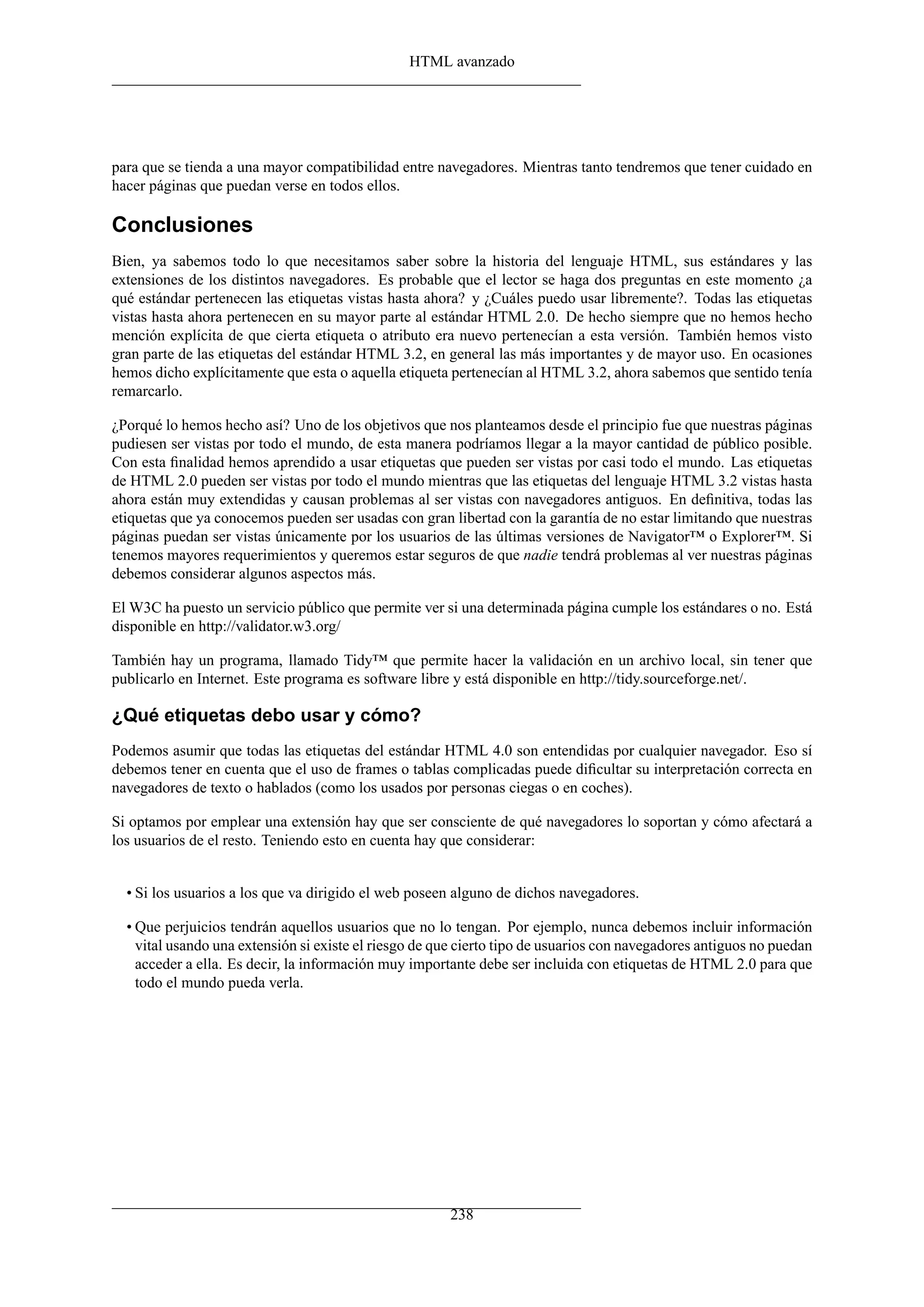 HTML avanzado
para que se tienda a una mayor compatibilidad entre navegadores. Mientras tanto tendremos que tener cuidado en
hacer páginas que puedan verse en todos ellos.
Conclusiones
Bien, ya sabemos todo lo que necesitamos saber sobre la historia del lenguaje HTML, sus estándares y las
extensiones de los distintos navegadores. Es probable que el lector se haga dos preguntas en este momento ¿a
qué estándar pertenecen las etiquetas vistas hasta ahora? y ¿Cuáles puedo usar libremente?. Todas las etiquetas
vistas hasta ahora pertenecen en su mayor parte al estándar HTML 2.0. De hecho siempre que no hemos hecho
mención explícita de que cierta etiqueta o atributo era nuevo pertenecían a esta versión. También hemos visto
gran parte de las etiquetas del estándar HTML 3.2, en general las más importantes y de mayor uso. En ocasiones
hemos dicho explícitamente que esta o aquella etiqueta pertenecían al HTML 3.2, ahora sabemos que sentido tenía
remarcarlo.
¿Porqué lo hemos hecho así? Uno de los objetivos que nos planteamos desde el principio fue que nuestras páginas
pudiesen ser vistas por todo el mundo, de esta manera podríamos llegar a la mayor cantidad de público posible.
Con esta ﬁnalidad hemos aprendido a usar etiquetas que pueden ser vistas por casi todo el mundo. Las etiquetas
de HTML 2.0 pueden ser vistas por todo el mundo mientras que las etiquetas del lenguaje HTML 3.2 vistas hasta
ahora están muy extendidas y causan problemas al ser vistas con navegadores antiguos. En deﬁnitiva, todas las
etiquetas que ya conocemos pueden ser usadas con gran libertad con la garantía de no estar limitando que nuestras
páginas puedan ser vistas únicamente por los usuarios de las últimas versiones de Navigator™ o Explorer™. Si
tenemos mayores requerimientos y queremos estar seguros de que nadie tendrá problemas al ver nuestras páginas
debemos considerar algunos aspectos más.
El W3C ha puesto un servicio público que permite ver si una determinada página cumple los estándares o no. Está
disponible en http://validator.w3.org/
También hay un programa, llamado Tidy™ que permite hacer la validación en un archivo local, sin tener que
publicarlo en Internet. Este programa es software libre y está disponible en http://tidy.sourceforge.net/.
¿Qué etiquetas debo usar y cómo?
Podemos asumir que todas las etiquetas del estándar HTML 4.0 son entendidas por cualquier navegador. Eso sí
debemos tener en cuenta que el uso de frames o tablas complicadas puede diﬁcultar su interpretación correcta en
navegadores de texto o hablados (como los usados por personas ciegas o en coches).
Si optamos por emplear una extensión hay que ser consciente de qué navegadores lo soportan y cómo afectará a
los usuarios de el resto. Teniendo esto en cuenta hay que considerar:
• Si los usuarios a los que va dirigido el web poseen alguno de dichos navegadores.
• Que perjuicios tendrán aquellos usuarios que no lo tengan. Por ejemplo, nunca debemos incluir información
vital usando una extensión si existe el riesgo de que cierto tipo de usuarios con navegadores antiguos no puedan
acceder a ella. Es decir, la información muy importante debe ser incluida con etiquetas de HTML 2.0 para que
todo el mundo pueda verla.
238
 