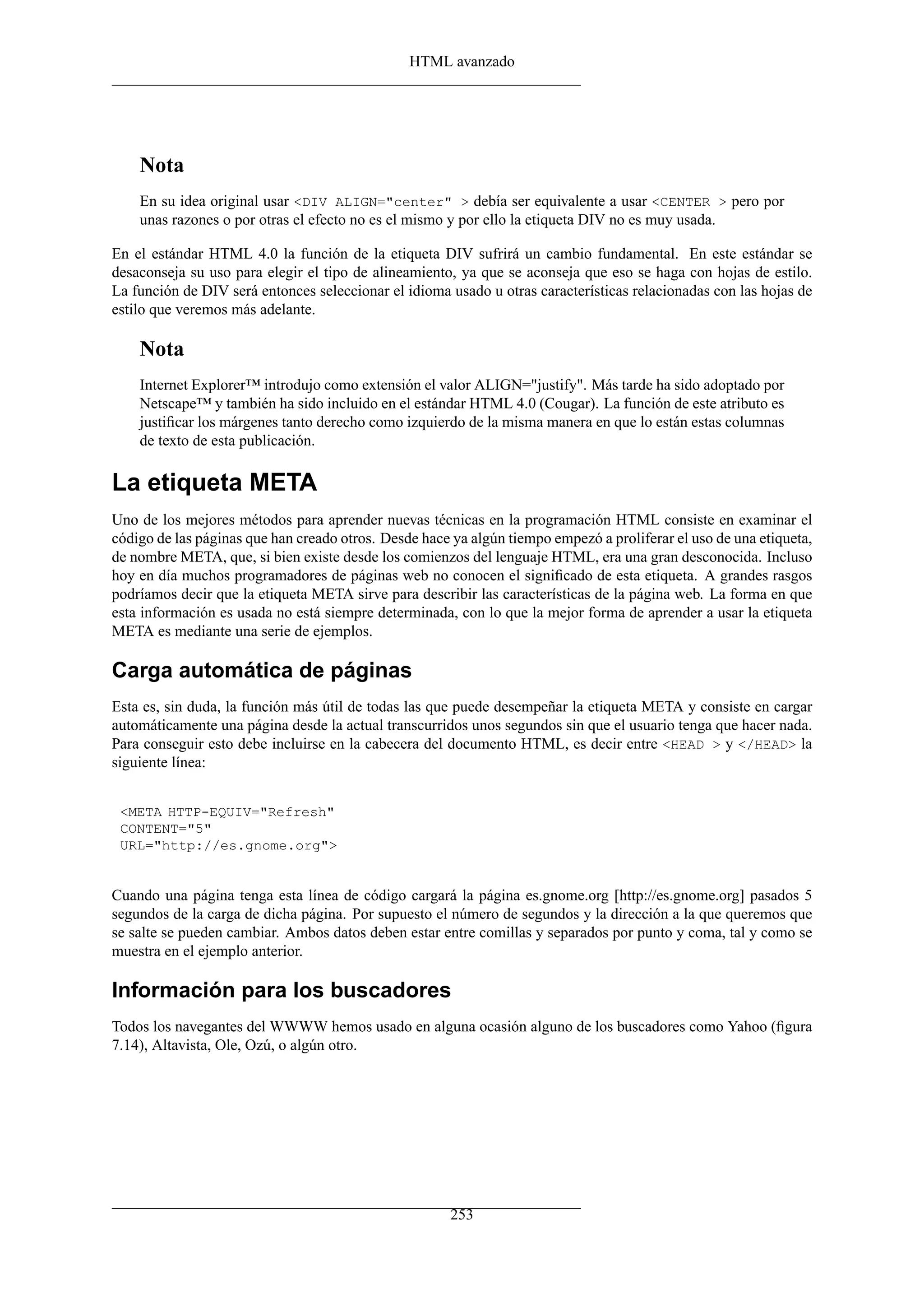 HTML avanzado
Nota
En su idea original usar <DIV ALIGN="center" > debía ser equivalente a usar <CENTER > pero por
unas razones o por otras el efecto no es el mismo y por ello la etiqueta DIV no es muy usada.
En el estándar HTML 4.0 la función de la etiqueta DIV sufrirá un cambio fundamental. En este estándar se
desaconseja su uso para elegir el tipo de alineamiento, ya que se aconseja que eso se haga con hojas de estilo.
La función de DIV será entonces seleccionar el idioma usado u otras características relacionadas con las hojas de
estilo que veremos más adelante.
Nota
Internet Explorer™ introdujo como extensión el valor ALIGN="justify". Más tarde ha sido adoptado por
Netscape™ y también ha sido incluido en el estándar HTML 4.0 (Cougar). La función de este atributo es
justiﬁcar los márgenes tanto derecho como izquierdo de la misma manera en que lo están estas columnas
de texto de esta publicación.
La etiqueta META
Uno de los mejores métodos para aprender nuevas técnicas en la programación HTML consiste en examinar el
código de las páginas que han creado otros. Desde hace ya algún tiempo empezó a proliferar el uso de una etiqueta,
de nombre META, que, si bien existe desde los comienzos del lenguaje HTML, era una gran desconocida. Incluso
hoy en día muchos programadores de páginas web no conocen el signiﬁcado de esta etiqueta. A grandes rasgos
podríamos decir que la etiqueta META sirve para describir las características de la página web. La forma en que
esta información es usada no está siempre determinada, con lo que la mejor forma de aprender a usar la etiqueta
META es mediante una serie de ejemplos.
Carga automática de páginas
Esta es, sin duda, la función más útil de todas las que puede desempeñar la etiqueta META y consiste en cargar
automáticamente una página desde la actual transcurridos unos segundos sin que el usuario tenga que hacer nada.
Para conseguir esto debe incluirse en la cabecera del documento HTML, es decir entre <HEAD > y </HEAD> la
siguiente línea:
<META HTTP-EQUIV="Refresh"
CONTENT="5"
URL="http://es.gnome.org">
Cuando una página tenga esta línea de código cargará la página es.gnome.org [http://es.gnome.org] pasados 5
segundos de la carga de dicha página. Por supuesto el número de segundos y la dirección a la que queremos que
se salte se pueden cambiar. Ambos datos deben estar entre comillas y separados por punto y coma, tal y como se
muestra en el ejemplo anterior.
Información para los buscadores
Todos los navegantes del WWWW hemos usado en alguna ocasión alguno de los buscadores como Yahoo (ﬁgura
7.14), Altavista, Ole, Ozú, o algún otro.
253
 