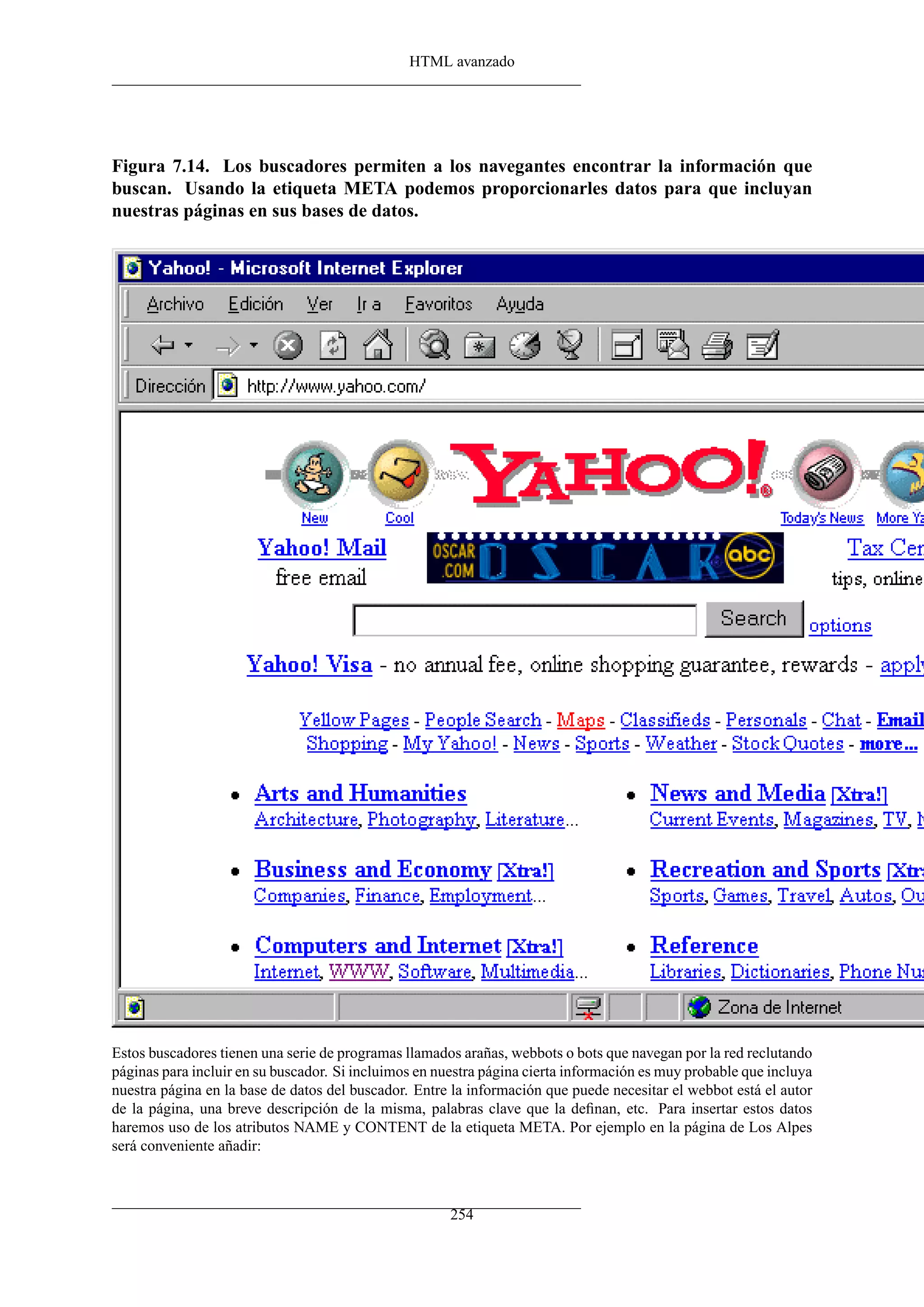 HTML avanzado
Figura 7.14. Los buscadores permiten a los navegantes encontrar la información que
buscan. Usando la etiqueta META podemos proporcionarles datos para que incluyan
nuestras páginas en sus bases de datos.
Estos buscadores tienen una serie de programas llamados arañas, webbots o bots que navegan por la red reclutando
páginas para incluir en su buscador. Si incluimos en nuestra página cierta información es muy probable que incluya
nuestra página en la base de datos del buscador. Entre la información que puede necesitar el webbot está el autor
de la página, una breve descripción de la misma, palabras clave que la deﬁnan, etc. Para insertar estos datos
haremos uso de los atributos NAME y CONTENT de la etiqueta META. Por ejemplo en la página de Los Alpes
será conveniente añadir:
254
 