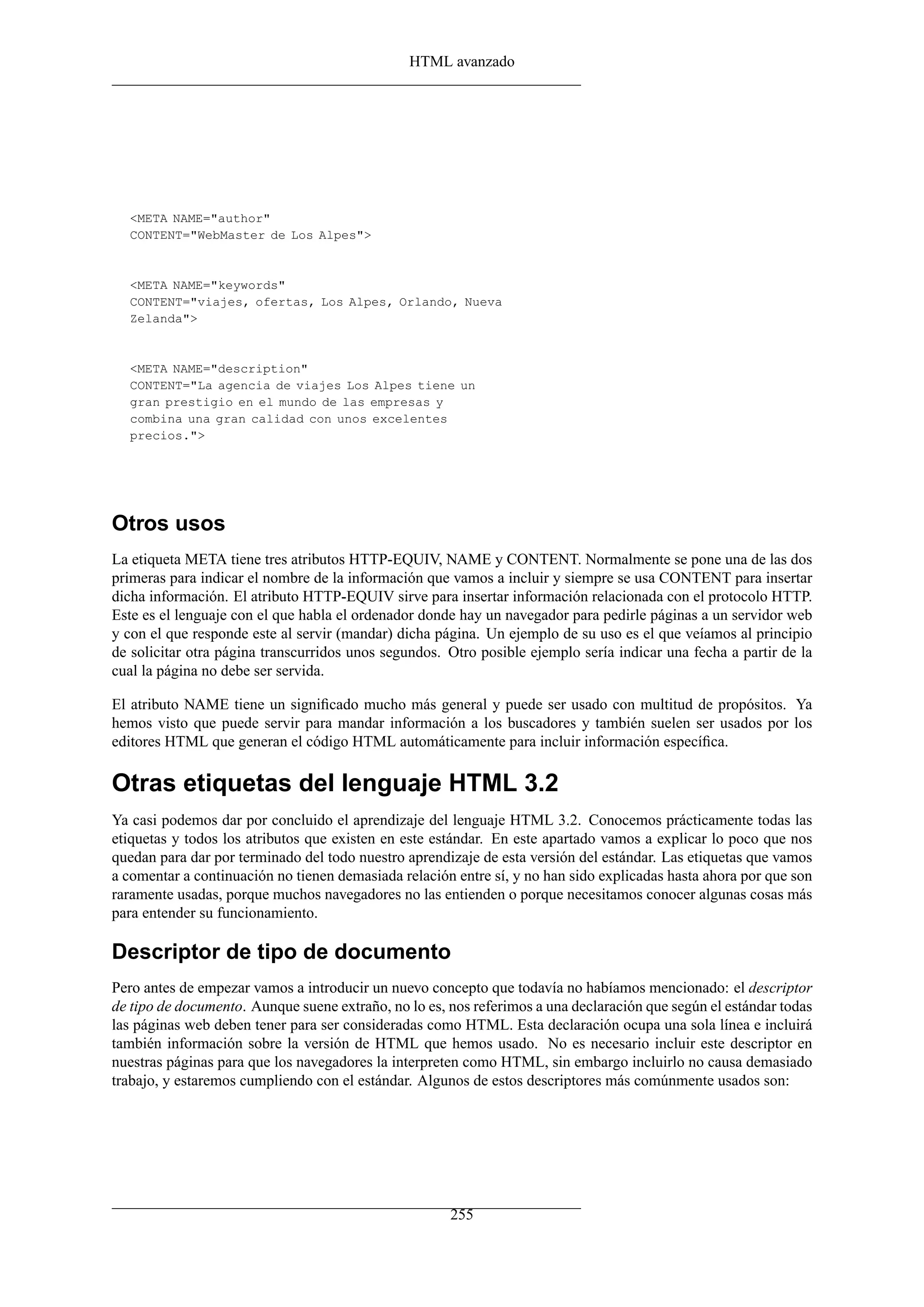 HTML avanzado
<META NAME="author"
CONTENT="WebMaster de Los Alpes">
<META NAME="keywords"
CONTENT="viajes, ofertas, Los Alpes, Orlando, Nueva
Zelanda">
<META NAME="description"
CONTENT="La agencia de viajes Los Alpes tiene un
gran prestigio en el mundo de las empresas y
combina una gran calidad con unos excelentes
precios.">
Otros usos
La etiqueta META tiene tres atributos HTTP-EQUIV, NAME y CONTENT. Normalmente se pone una de las dos
primeras para indicar el nombre de la información que vamos a incluir y siempre se usa CONTENT para insertar
dicha información. El atributo HTTP-EQUIV sirve para insertar información relacionada con el protocolo HTTP.
Este es el lenguaje con el que habla el ordenador donde hay un navegador para pedirle páginas a un servidor web
y con el que responde este al servir (mandar) dicha página. Un ejemplo de su uso es el que veíamos al principio
de solicitar otra página transcurridos unos segundos. Otro posible ejemplo sería indicar una fecha a partir de la
cual la página no debe ser servida.
El atributo NAME tiene un signiﬁcado mucho más general y puede ser usado con multitud de propósitos. Ya
hemos visto que puede servir para mandar información a los buscadores y también suelen ser usados por los
editores HTML que generan el código HTML automáticamente para incluir información especíﬁca.
Otras etiquetas del lenguaje HTML 3.2
Ya casi podemos dar por concluido el aprendizaje del lenguaje HTML 3.2. Conocemos prácticamente todas las
etiquetas y todos los atributos que existen en este estándar. En este apartado vamos a explicar lo poco que nos
quedan para dar por terminado del todo nuestro aprendizaje de esta versión del estándar. Las etiquetas que vamos
a comentar a continuación no tienen demasiada relación entre sí, y no han sido explicadas hasta ahora por que son
raramente usadas, porque muchos navegadores no las entienden o porque necesitamos conocer algunas cosas más
para entender su funcionamiento.
Descriptor de tipo de documento
Pero antes de empezar vamos a introducir un nuevo concepto que todavía no habíamos mencionado: el descriptor
de tipo de documento. Aunque suene extraño, no lo es, nos referimos a una declaración que según el estándar todas
las páginas web deben tener para ser consideradas como HTML. Esta declaración ocupa una sola línea e incluirá
también información sobre la versión de HTML que hemos usado. No es necesario incluir este descriptor en
nuestras páginas para que los navegadores la interpreten como HTML, sin embargo incluirlo no causa demasiado
trabajo, y estaremos cumpliendo con el estándar. Algunos de estos descriptores más comúnmente usados son:
255
 