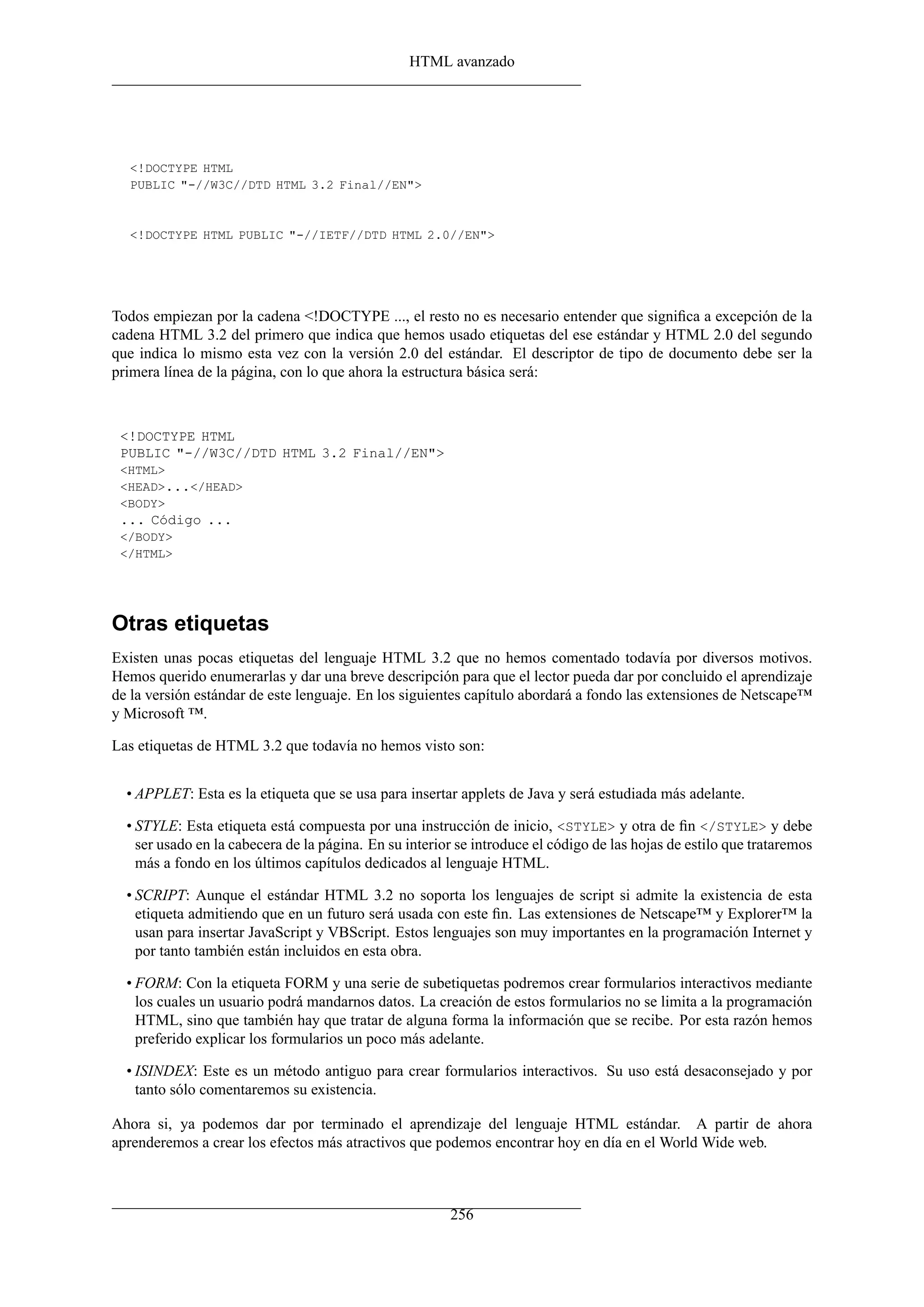 HTML avanzado
<!DOCTYPE HTML
PUBLIC "-//W3C//DTD HTML 3.2 Final//EN">
<!DOCTYPE HTML PUBLIC "-//IETF//DTD HTML 2.0//EN">
Todos empiezan por la cadena <!DOCTYPE ..., el resto no es necesario entender que signiﬁca a excepción de la
cadena HTML 3.2 del primero que indica que hemos usado etiquetas del ese estándar y HTML 2.0 del segundo
que indica lo mismo esta vez con la versión 2.0 del estándar. El descriptor de tipo de documento debe ser la
primera línea de la página, con lo que ahora la estructura básica será:
<!DOCTYPE HTML
PUBLIC "-//W3C//DTD HTML 3.2 Final//EN">
<HTML>
<HEAD>...</HEAD>
<BODY>
... Código ...
</BODY>
</HTML>
Otras etiquetas
Existen unas pocas etiquetas del lenguaje HTML 3.2 que no hemos comentado todavía por diversos motivos.
Hemos querido enumerarlas y dar una breve descripción para que el lector pueda dar por concluido el aprendizaje
de la versión estándar de este lenguaje. En los siguientes capítulo abordará a fondo las extensiones de Netscape™
y Microsoft ™.
Las etiquetas de HTML 3.2 que todavía no hemos visto son:
• APPLET: Esta es la etiqueta que se usa para insertar applets de Java y será estudiada más adelante.
• STYLE: Esta etiqueta está compuesta por una instrucción de inicio, <STYLE> y otra de ﬁn </STYLE> y debe
ser usado en la cabecera de la página. En su interior se introduce el código de las hojas de estilo que trataremos
más a fondo en los últimos capítulos dedicados al lenguaje HTML.
• SCRIPT: Aunque el estándar HTML 3.2 no soporta los lenguajes de script si admite la existencia de esta
etiqueta admitiendo que en un futuro será usada con este ﬁn. Las extensiones de Netscape™ y Explorer™ la
usan para insertar JavaScript y VBScript. Estos lenguajes son muy importantes en la programación Internet y
por tanto también están incluidos en esta obra.
• FORM: Con la etiqueta FORM y una serie de subetiquetas podremos crear formularios interactivos mediante
los cuales un usuario podrá mandarnos datos. La creación de estos formularios no se limita a la programación
HTML, sino que también hay que tratar de alguna forma la información que se recibe. Por esta razón hemos
preferido explicar los formularios un poco más adelante.
• ISINDEX: Este es un método antiguo para crear formularios interactivos. Su uso está desaconsejado y por
tanto sólo comentaremos su existencia.
Ahora si, ya podemos dar por terminado el aprendizaje del lenguaje HTML estándar. A partir de ahora
aprenderemos a crear los efectos más atractivos que podemos encontrar hoy en día en el World Wide web.
256
 