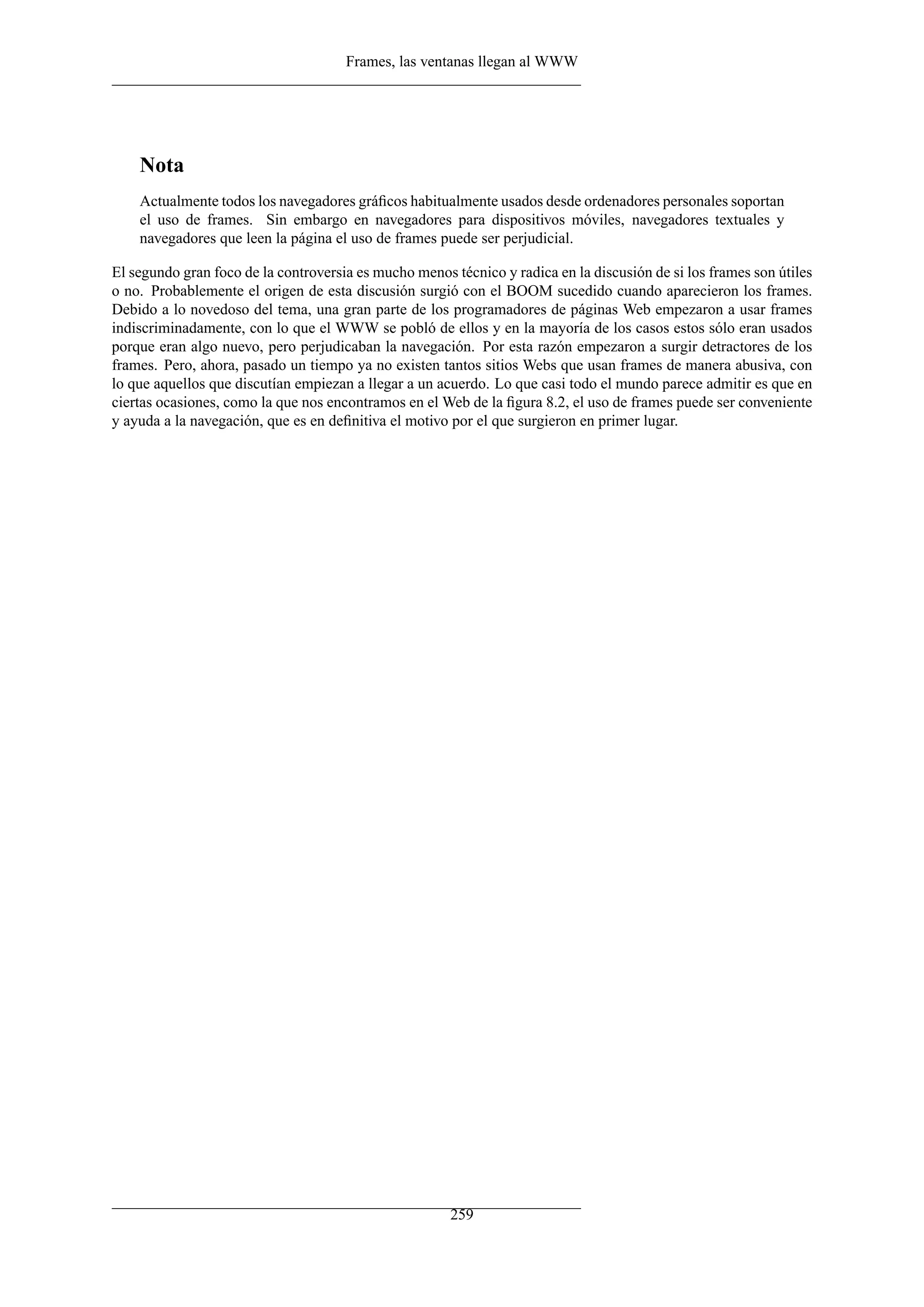 Frames, las ventanas llegan al WWW
Nota
Actualmente todos los navegadores gráﬁcos habitualmente usados desde ordenadores personales soportan
el uso de frames. Sin embargo en navegadores para dispositivos móviles, navegadores textuales y
navegadores que leen la página el uso de frames puede ser perjudicial.
El segundo gran foco de la controversia es mucho menos técnico y radica en la discusión de si los frames son útiles
o no. Probablemente el origen de esta discusión surgió con el BOOM sucedido cuando aparecieron los frames.
Debido a lo novedoso del tema, una gran parte de los programadores de páginas Web empezaron a usar frames
indiscriminadamente, con lo que el WWW se pobló de ellos y en la mayoría de los casos estos sólo eran usados
porque eran algo nuevo, pero perjudicaban la navegación. Por esta razón empezaron a surgir detractores de los
frames. Pero, ahora, pasado un tiempo ya no existen tantos sitios Webs que usan frames de manera abusiva, con
lo que aquellos que discutían empiezan a llegar a un acuerdo. Lo que casi todo el mundo parece admitir es que en
ciertas ocasiones, como la que nos encontramos en el Web de la ﬁgura 8.2, el uso de frames puede ser conveniente
y ayuda a la navegación, que es en deﬁnitiva el motivo por el que surgieron en primer lugar.
259
 