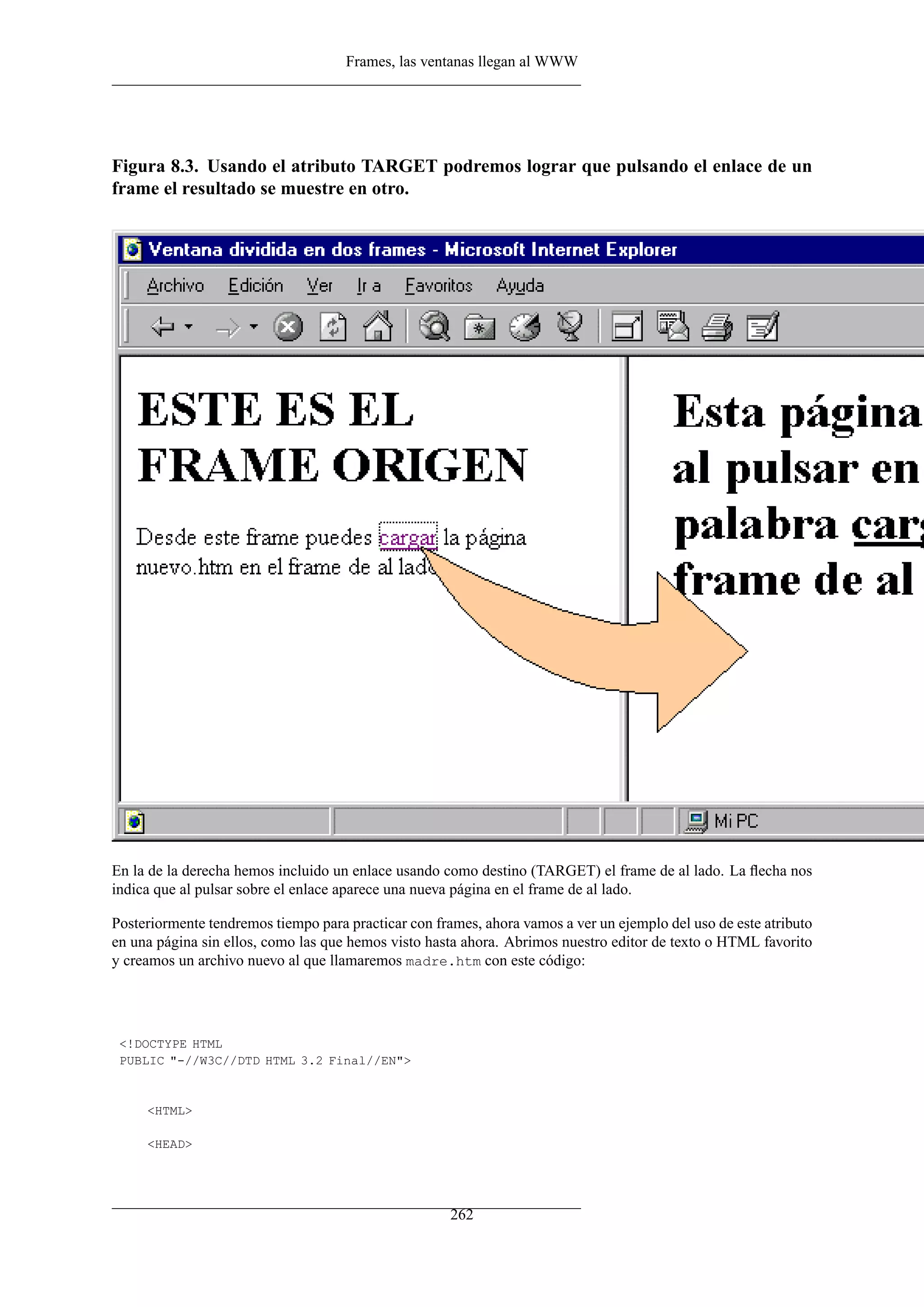 Frames, las ventanas llegan al WWW
Figura 8.3. Usando el atributo TARGET podremos lograr que pulsando el enlace de un
frame el resultado se muestre en otro.
En la de la derecha hemos incluido un enlace usando como destino (TARGET) el frame de al lado. La ﬂecha nos
indica que al pulsar sobre el enlace aparece una nueva página en el frame de al lado.
Posteriormente tendremos tiempo para practicar con frames, ahora vamos a ver un ejemplo del uso de este atributo
en una página sin ellos, como las que hemos visto hasta ahora. Abrimos nuestro editor de texto o HTML favorito
y creamos un archivo nuevo al que llamaremos madre.htm con este código:
<!DOCTYPE HTML
PUBLIC "-//W3C//DTD HTML 3.2 Final//EN">
<HTML>
<HEAD>
262
 