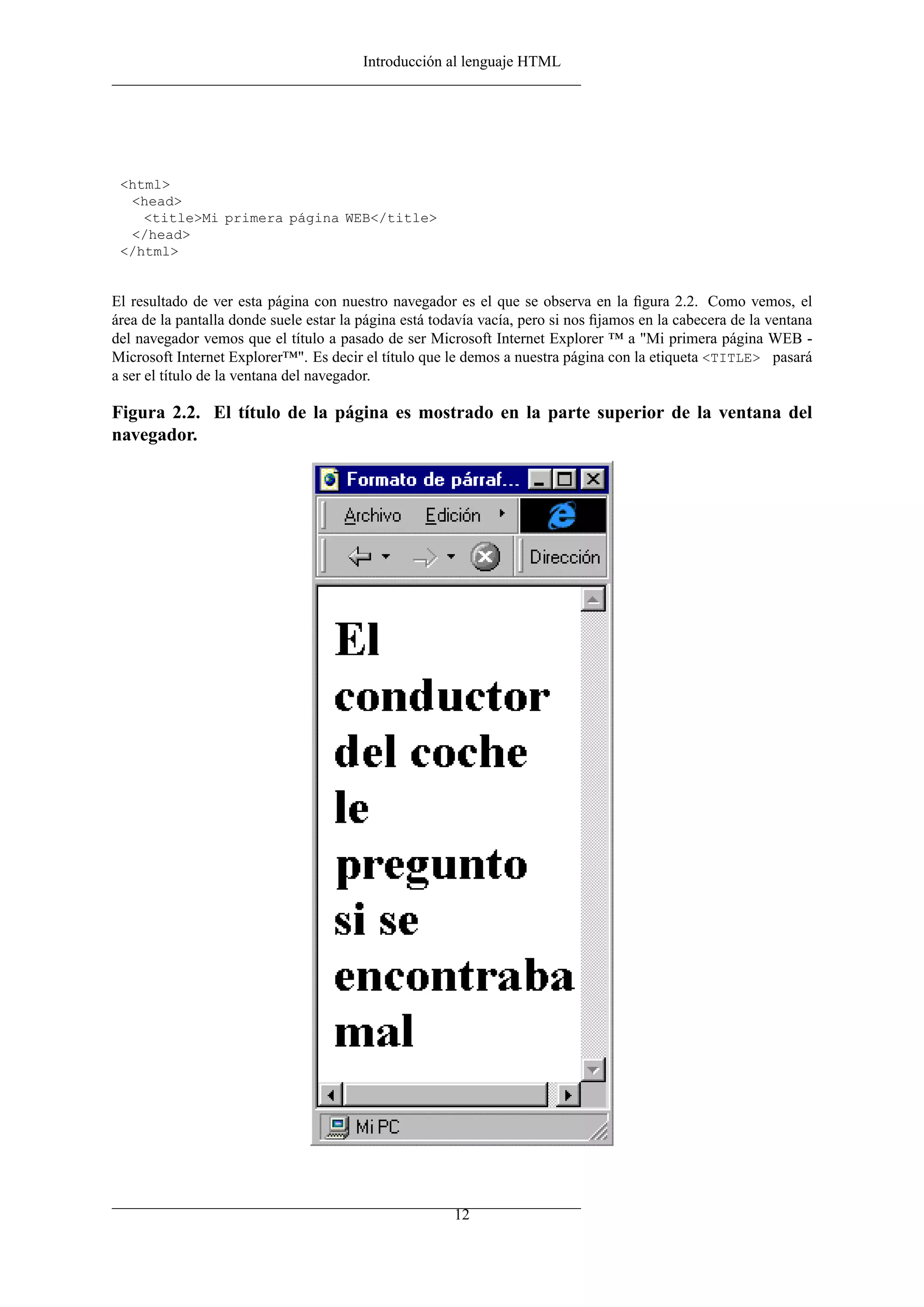 Introducción al lenguaje HTML
<html>
<head>
<title>Mi primera página WEB</title>
</head>
</html>
El resultado de ver esta página con nuestro navegador es el que se observa en la ﬁgura 2.2. Como vemos, el
área de la pantalla donde suele estar la página está todavía vacía, pero si nos ﬁjamos en la cabecera de la ventana
del navegador vemos que el título a pasado de ser Microsoft Internet Explorer ™ a "Mi primera página WEB -
Microsoft Internet Explorer™". Es decir el título que le demos a nuestra página con la etiqueta <TITLE> pasará
a ser el título de la ventana del navegador.
Figura 2.2. El título de la página es mostrado en la parte superior de la ventana del
navegador.
12
 