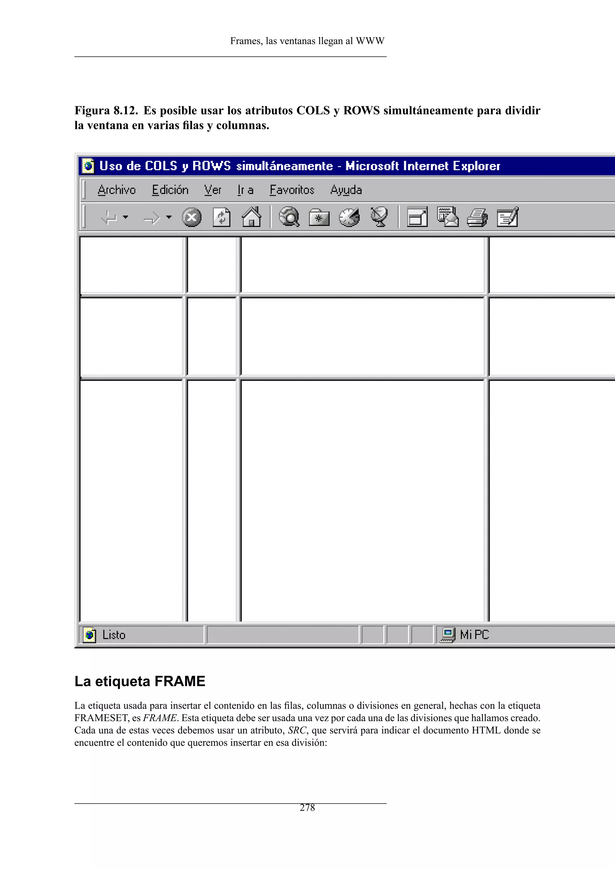 Frames, las ventanas llegan al WWW
Figura 8.12. Es posible usar los atributos COLS y ROWS simultáneamente para dividir
la ventana en varias ﬁlas y columnas.
La etiqueta FRAME
La etiqueta usada para insertar el contenido en las ﬁlas, columnas o divisiones en general, hechas con la etiqueta
FRAMESET, es FRAME. Esta etiqueta debe ser usada una vez por cada una de las divisiones que hallamos creado.
Cada una de estas veces debemos usar un atributo, SRC, que servirá para indicar el documento HTML donde se
encuentre el contenido que queremos insertar en esa división:
278
 