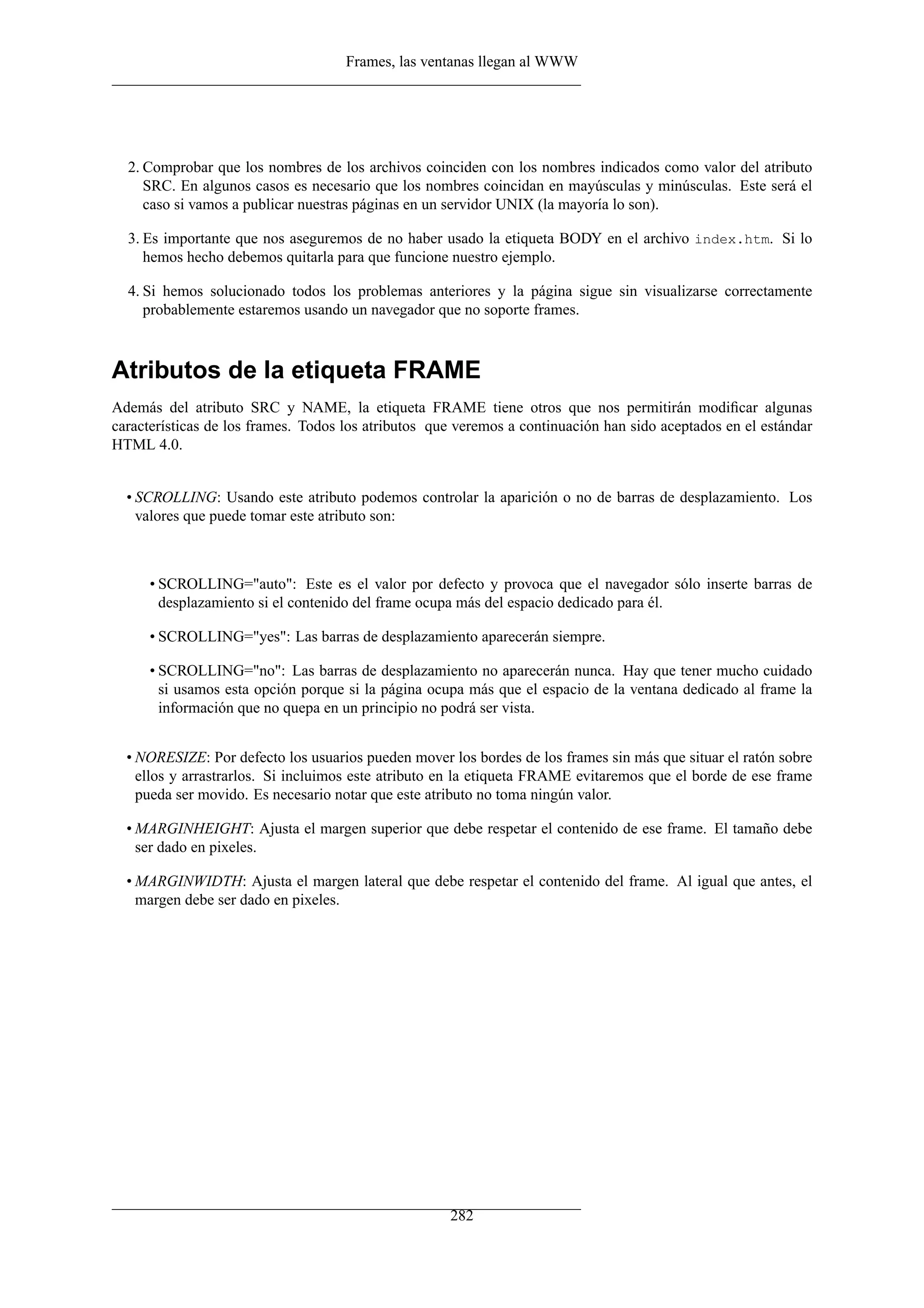 Frames, las ventanas llegan al WWW
2. Comprobar que los nombres de los archivos coinciden con los nombres indicados como valor del atributo
SRC. En algunos casos es necesario que los nombres coincidan en mayúsculas y minúsculas. Este será el
caso si vamos a publicar nuestras páginas en un servidor UNIX (la mayoría lo son).
3. Es importante que nos aseguremos de no haber usado la etiqueta BODY en el archivo index.htm. Si lo
hemos hecho debemos quitarla para que funcione nuestro ejemplo.
4. Si hemos solucionado todos los problemas anteriores y la página sigue sin visualizarse correctamente
probablemente estaremos usando un navegador que no soporte frames.
Atributos de la etiqueta FRAME
Además del atributo SRC y NAME, la etiqueta FRAME tiene otros que nos permitirán modiﬁcar algunas
características de los frames. Todos los atributos que veremos a continuación han sido aceptados en el estándar
HTML 4.0.
• SCROLLING: Usando este atributo podemos controlar la aparición o no de barras de desplazamiento. Los
valores que puede tomar este atributo son:
• SCROLLING="auto": Este es el valor por defecto y provoca que el navegador sólo inserte barras de
desplazamiento si el contenido del frame ocupa más del espacio dedicado para él.
• SCROLLING="yes": Las barras de desplazamiento aparecerán siempre.
• SCROLLING="no": Las barras de desplazamiento no aparecerán nunca. Hay que tener mucho cuidado
si usamos esta opción porque si la página ocupa más que el espacio de la ventana dedicado al frame la
información que no quepa en un principio no podrá ser vista.
• NORESIZE: Por defecto los usuarios pueden mover los bordes de los frames sin más que situar el ratón sobre
ellos y arrastrarlos. Si incluimos este atributo en la etiqueta FRAME evitaremos que el borde de ese frame
pueda ser movido. Es necesario notar que este atributo no toma ningún valor.
• MARGINHEIGHT: Ajusta el margen superior que debe respetar el contenido de ese frame. El tamaño debe
ser dado en pixeles.
• MARGINWIDTH: Ajusta el margen lateral que debe respetar el contenido del frame. Al igual que antes, el
margen debe ser dado en pixeles.
282
 