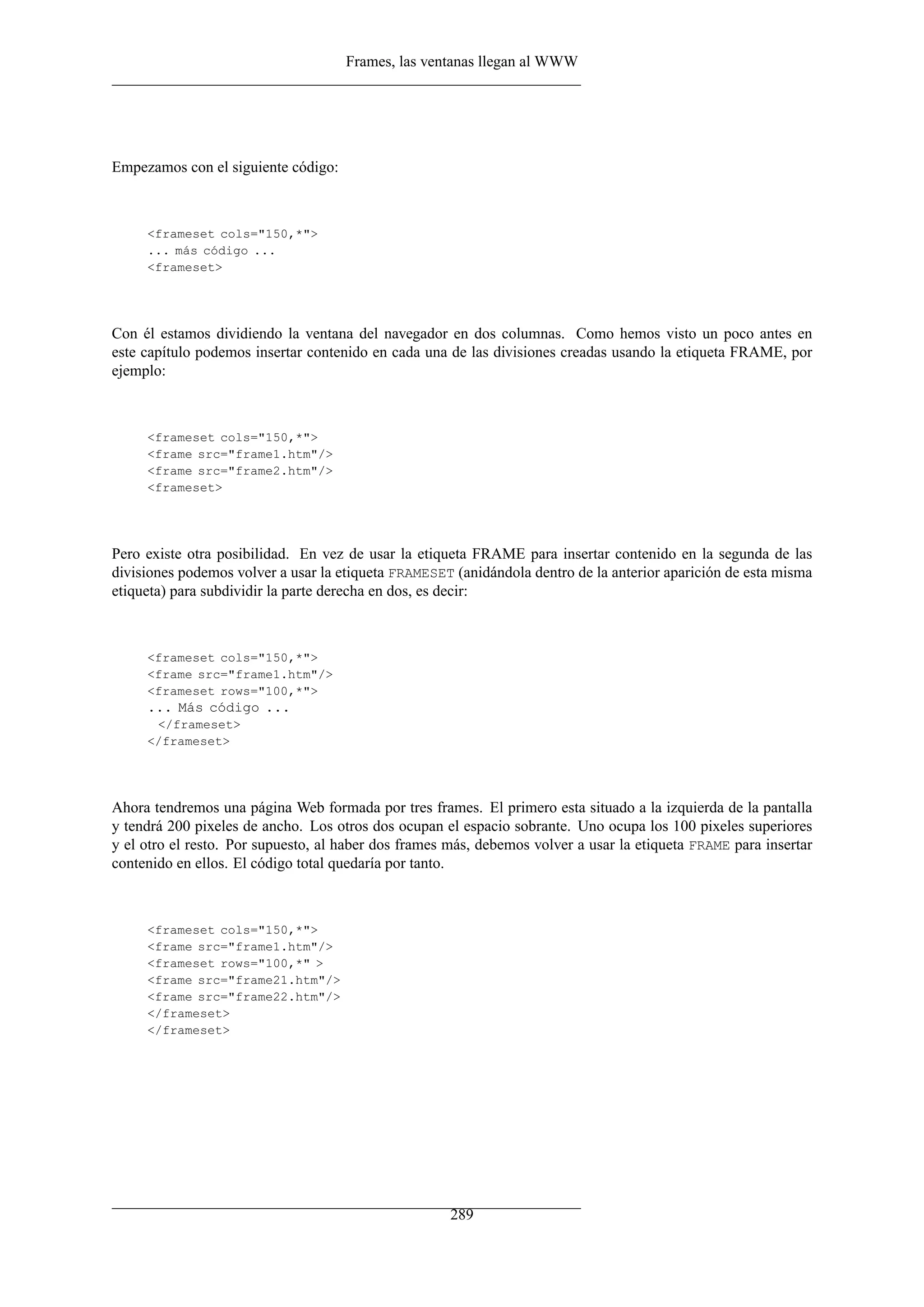 Frames, las ventanas llegan al WWW
Empezamos con el siguiente código:
<frameset cols="150,*">
... más código ...
<frameset>
Con él estamos dividiendo la ventana del navegador en dos columnas. Como hemos visto un poco antes en
este capítulo podemos insertar contenido en cada una de las divisiones creadas usando la etiqueta FRAME, por
ejemplo:
<frameset cols="150,*">
<frame src="frame1.htm"/>
<frame src="frame2.htm"/>
<frameset>
Pero existe otra posibilidad. En vez de usar la etiqueta FRAME para insertar contenido en la segunda de las
divisiones podemos volver a usar la etiqueta FRAMESET (anidándola dentro de la anterior aparición de esta misma
etiqueta) para subdividir la parte derecha en dos, es decir:
<frameset cols="150,*">
<frame src="frame1.htm"/>
<frameset rows="100,*">
... Más código ...
</frameset>
</frameset>
Ahora tendremos una página Web formada por tres frames. El primero esta situado a la izquierda de la pantalla
y tendrá 200 pixeles de ancho. Los otros dos ocupan el espacio sobrante. Uno ocupa los 100 pixeles superiores
y el otro el resto. Por supuesto, al haber dos frames más, debemos volver a usar la etiqueta FRAME para insertar
contenido en ellos. El código total quedaría por tanto.
<frameset cols="150,*">
<frame src="frame1.htm"/>
<frameset rows="100,*" >
<frame src="frame21.htm"/>
<frame src="frame22.htm"/>
</frameset>
</frameset>
289
 