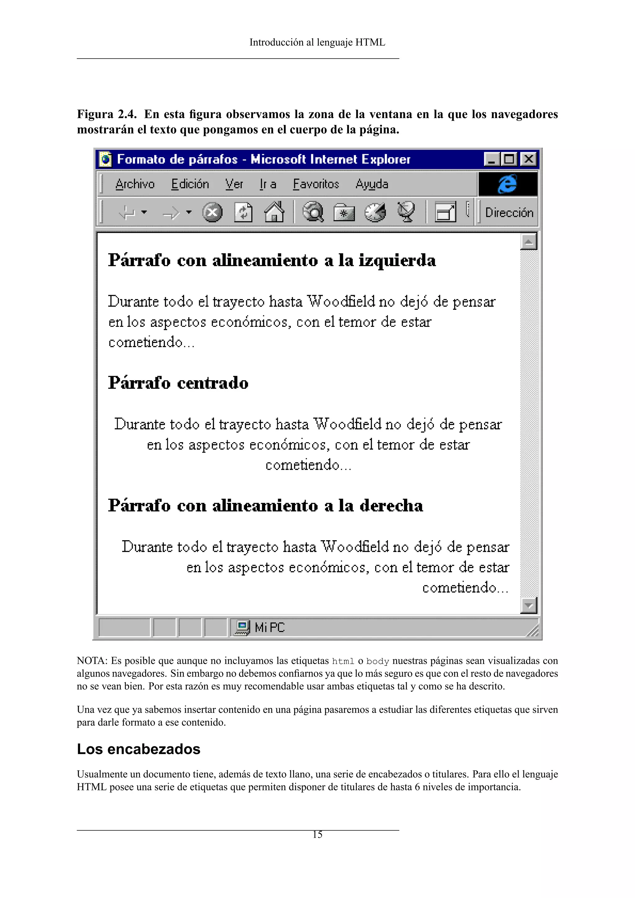 Introducción al lenguaje HTML
Figura 2.4. En esta ﬁgura observamos la zona de la ventana en la que los navegadores
mostrarán el texto que pongamos en el cuerpo de la página.
NOTA: Es posible que aunque no incluyamos las etiquetas html o body nuestras páginas sean visualizadas con
algunos navegadores. Sin embargo no debemos conﬁarnos ya que lo más seguro es que con el resto de navegadores
no se vean bien. Por esta razón es muy recomendable usar ambas etiquetas tal y como se ha descrito.
Una vez que ya sabemos insertar contenido en una página pasaremos a estudiar las diferentes etiquetas que sirven
para darle formato a ese contenido.
Los encabezados
Usualmente un documento tiene, además de texto llano, una serie de encabezados o titulares. Para ello el lenguaje
HTML posee una serie de etiquetas que permiten disponer de titulares de hasta 6 niveles de importancia.
15
 