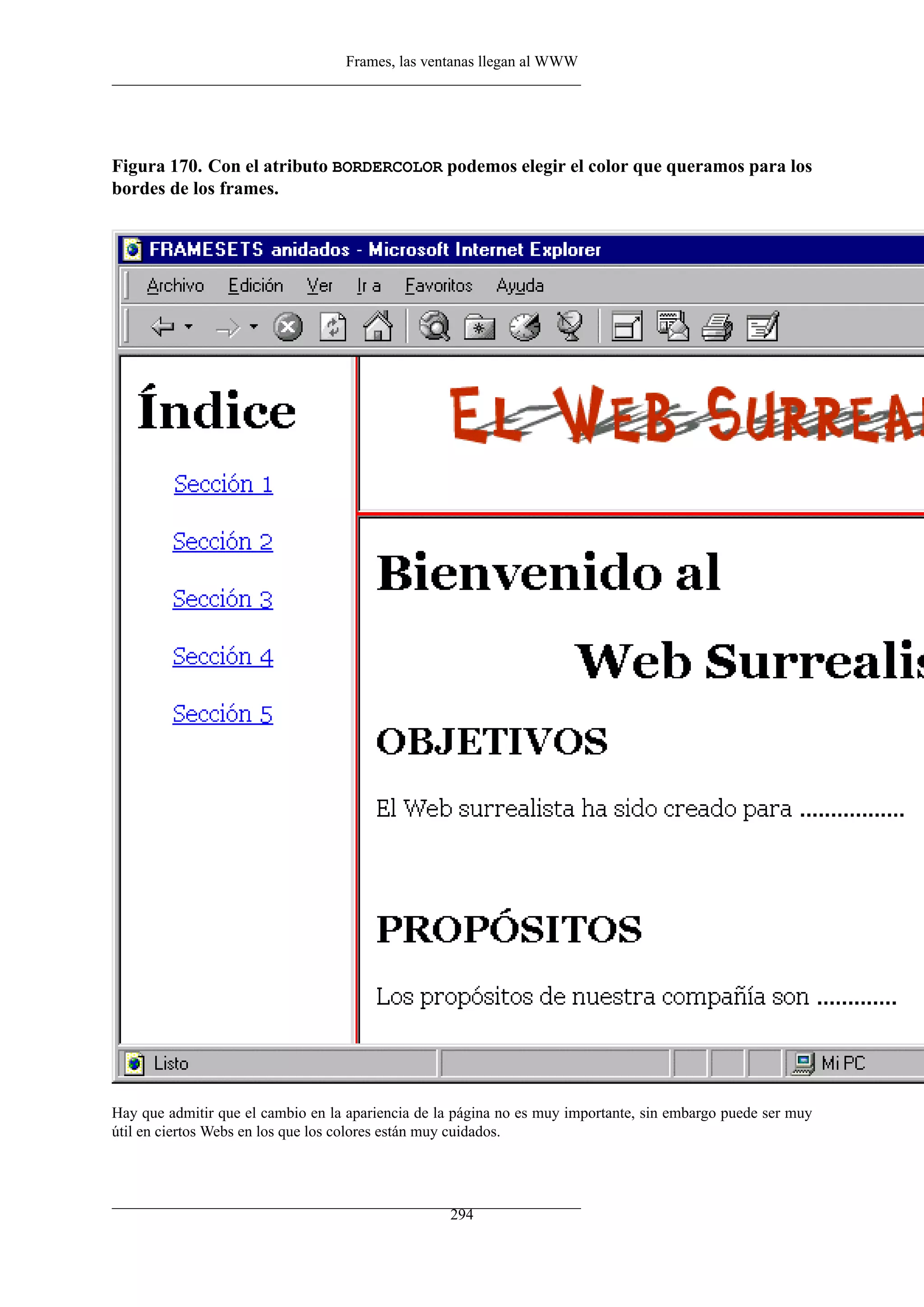 Frames, las ventanas llegan al WWW
Figura 170. Con el atributo BORDERCOLOR podemos elegir el color que queramos para los
bordes de los frames.
Hay que admitir que el cambio en la apariencia de la página no es muy importante, sin embargo puede ser muy
útil en ciertos Webs en los que los colores están muy cuidados.
294
 