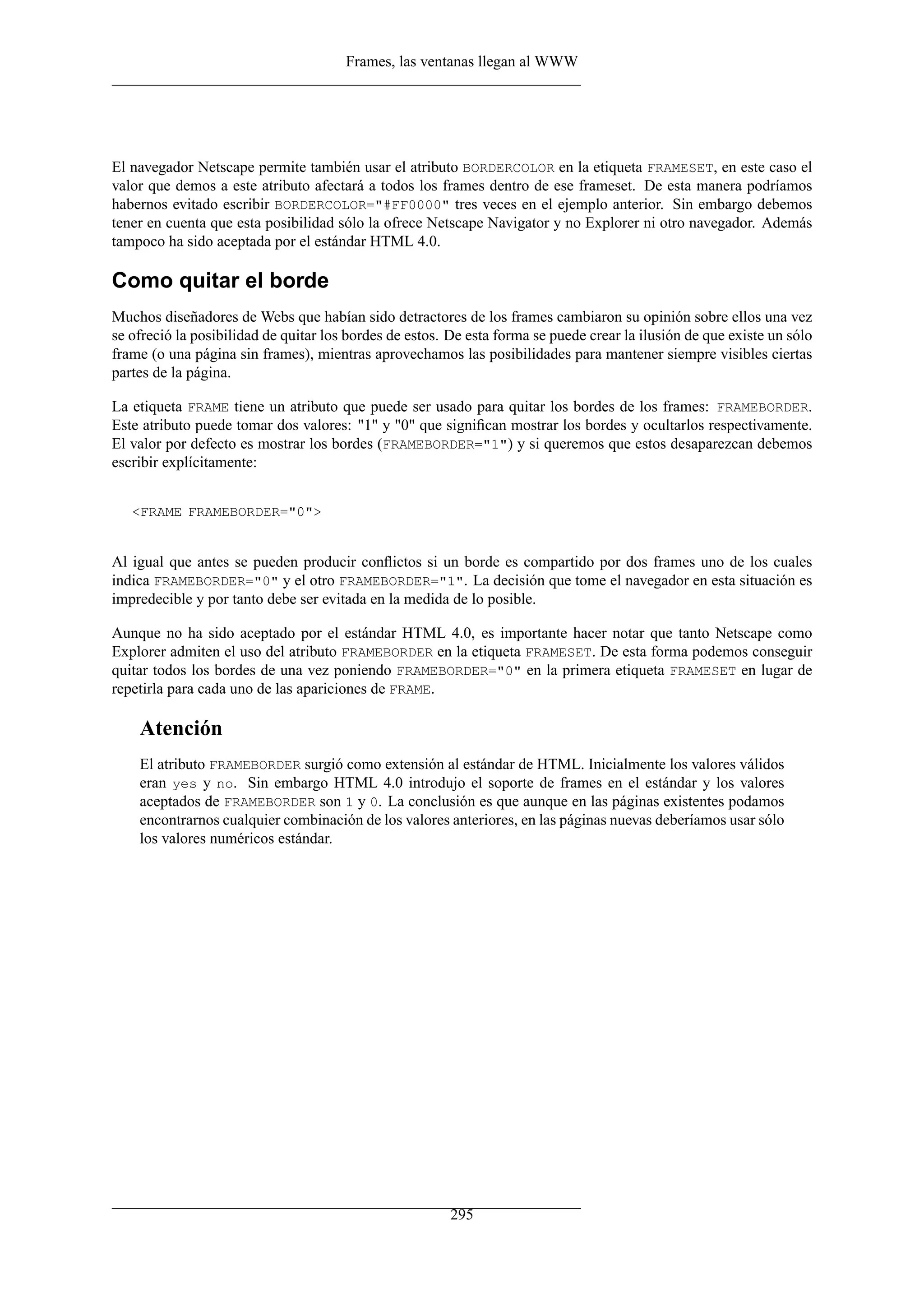 Frames, las ventanas llegan al WWW
El navegador Netscape permite también usar el atributo BORDERCOLOR en la etiqueta FRAMESET, en este caso el
valor que demos a este atributo afectará a todos los frames dentro de ese frameset. De esta manera podríamos
habernos evitado escribir BORDERCOLOR="#FF0000" tres veces en el ejemplo anterior. Sin embargo debemos
tener en cuenta que esta posibilidad sólo la ofrece Netscape Navigator y no Explorer ni otro navegador. Además
tampoco ha sido aceptada por el estándar HTML 4.0.
Como quitar el borde
Muchos diseñadores de Webs que habían sido detractores de los frames cambiaron su opinión sobre ellos una vez
se ofreció la posibilidad de quitar los bordes de estos. De esta forma se puede crear la ilusión de que existe un sólo
frame (o una página sin frames), mientras aprovechamos las posibilidades para mantener siempre visibles ciertas
partes de la página.
La etiqueta FRAME tiene un atributo que puede ser usado para quitar los bordes de los frames: FRAMEBORDER.
Este atributo puede tomar dos valores: "1" y "0" que signiﬁcan mostrar los bordes y ocultarlos respectivamente.
El valor por defecto es mostrar los bordes (FRAMEBORDER="1") y si queremos que estos desaparezcan debemos
escribir explícitamente:
<FRAME FRAMEBORDER="0">
Al igual que antes se pueden producir conﬂictos si un borde es compartido por dos frames uno de los cuales
indica FRAMEBORDER="0" y el otro FRAMEBORDER="1". La decisión que tome el navegador en esta situación es
impredecible y por tanto debe ser evitada en la medida de lo posible.
Aunque no ha sido aceptado por el estándar HTML 4.0, es importante hacer notar que tanto Netscape como
Explorer admiten el uso del atributo FRAMEBORDER en la etiqueta FRAMESET. De esta forma podemos conseguir
quitar todos los bordes de una vez poniendo FRAMEBORDER="0" en la primera etiqueta FRAMESET en lugar de
repetirla para cada uno de las apariciones de FRAME.
Atención
El atributo FRAMEBORDER surgió como extensión al estándar de HTML. Inicialmente los valores válidos
eran yes y no. Sin embargo HTML 4.0 introdujo el soporte de frames en el estándar y los valores
aceptados de FRAMEBORDER son 1 y 0. La conclusión es que aunque en las páginas existentes podamos
encontrarnos cualquier combinación de los valores anteriores, en las páginas nuevas deberíamos usar sólo
los valores numéricos estándar.
295
 