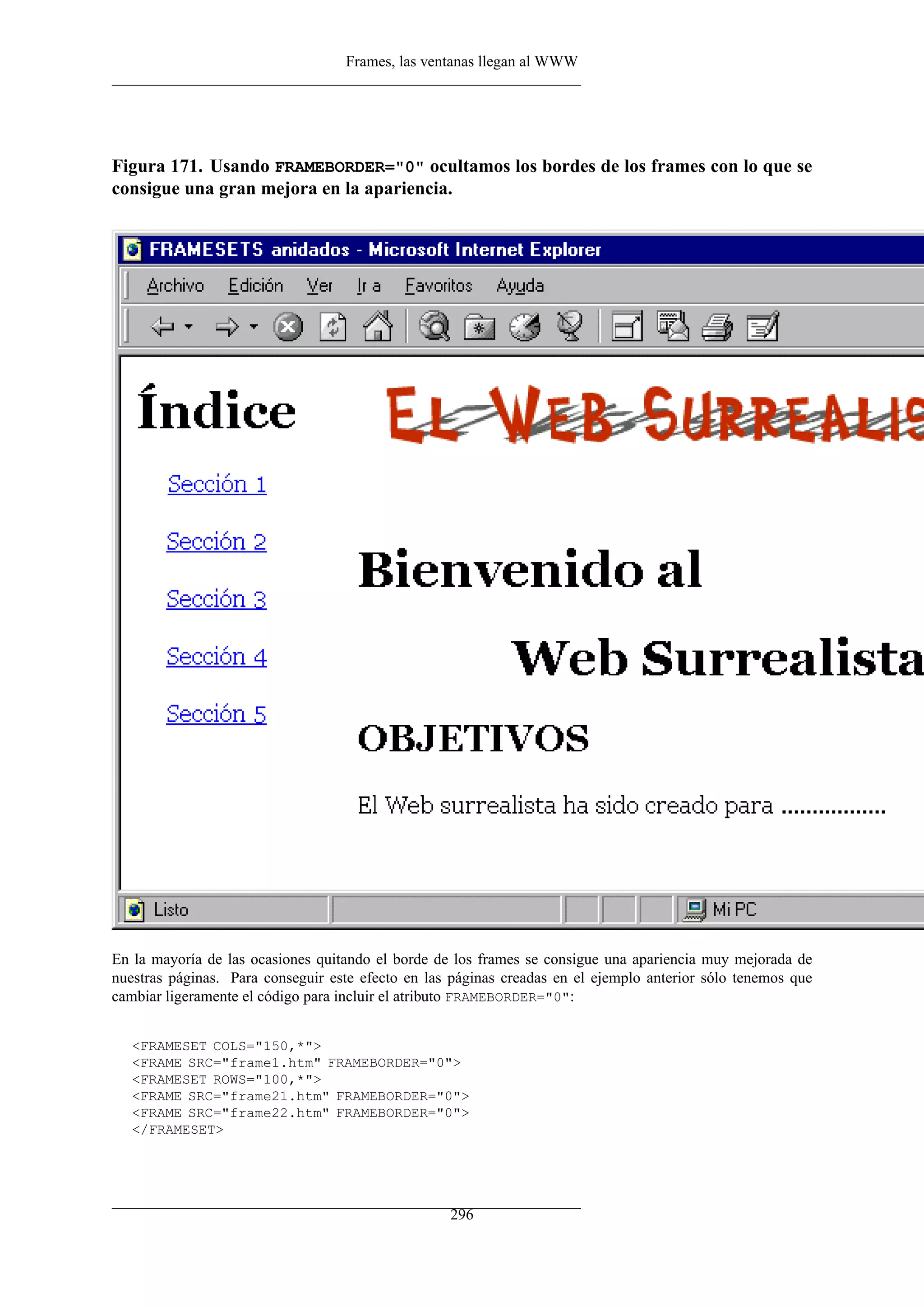 Frames, las ventanas llegan al WWW
Figura 171. Usando FRAMEBORDER="0" ocultamos los bordes de los frames con lo que se
consigue una gran mejora en la apariencia.
En la mayoría de las ocasiones quitando el borde de los frames se consigue una apariencia muy mejorada de
nuestras páginas. Para conseguir este efecto en las páginas creadas en el ejemplo anterior sólo tenemos que
cambiar ligeramente el código para incluir el atributo FRAMEBORDER="0":
<FRAMESET COLS="150,*">
<FRAME SRC="frame1.htm" FRAMEBORDER="0">
<FRAMESET ROWS="100,*">
<FRAME SRC="frame21.htm" FRAMEBORDER="0">
<FRAME SRC="frame22.htm" FRAMEBORDER="0">
</FRAMESET>
296
 