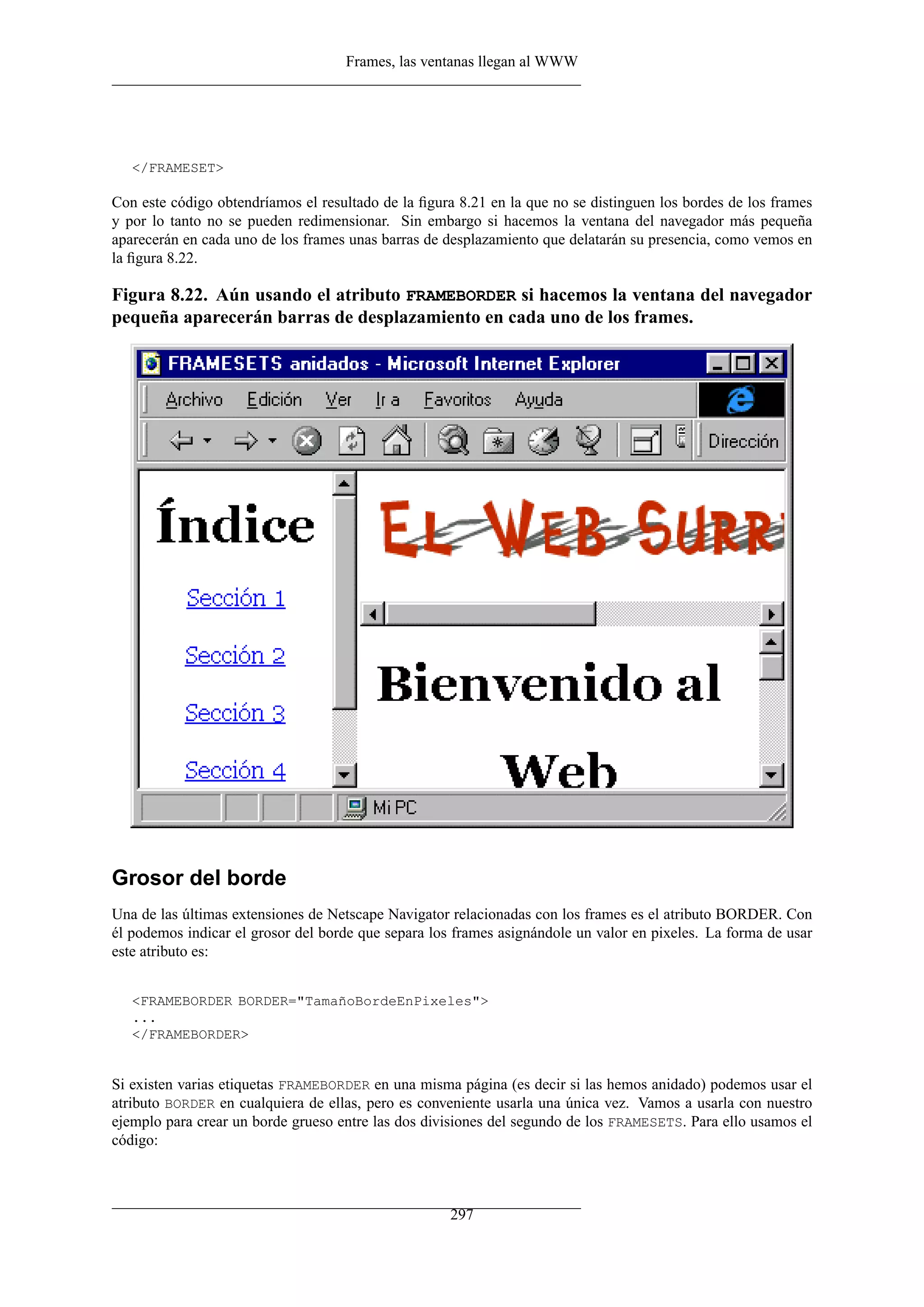 Frames, las ventanas llegan al WWW
</FRAMESET>
Con este código obtendríamos el resultado de la ﬁgura 8.21 en la que no se distinguen los bordes de los frames
y por lo tanto no se pueden redimensionar. Sin embargo si hacemos la ventana del navegador más pequeña
aparecerán en cada uno de los frames unas barras de desplazamiento que delatarán su presencia, como vemos en
la ﬁgura 8.22.
Figura 8.22. Aún usando el atributo FRAMEBORDER si hacemos la ventana del navegador
pequeña aparecerán barras de desplazamiento en cada uno de los frames.
Grosor del borde
Una de las últimas extensiones de Netscape Navigator relacionadas con los frames es el atributo BORDER. Con
él podemos indicar el grosor del borde que separa los frames asignándole un valor en pixeles. La forma de usar
este atributo es:
<FRAMEBORDER BORDER="TamañoBordeEnPixeles">
...
</FRAMEBORDER>
Si existen varias etiquetas FRAMEBORDER en una misma página (es decir si las hemos anidado) podemos usar el
atributo BORDER en cualquiera de ellas, pero es conveniente usarla una única vez. Vamos a usarla con nuestro
ejemplo para crear un borde grueso entre las dos divisiones del segundo de los FRAMESETS. Para ello usamos el
código:
297
 