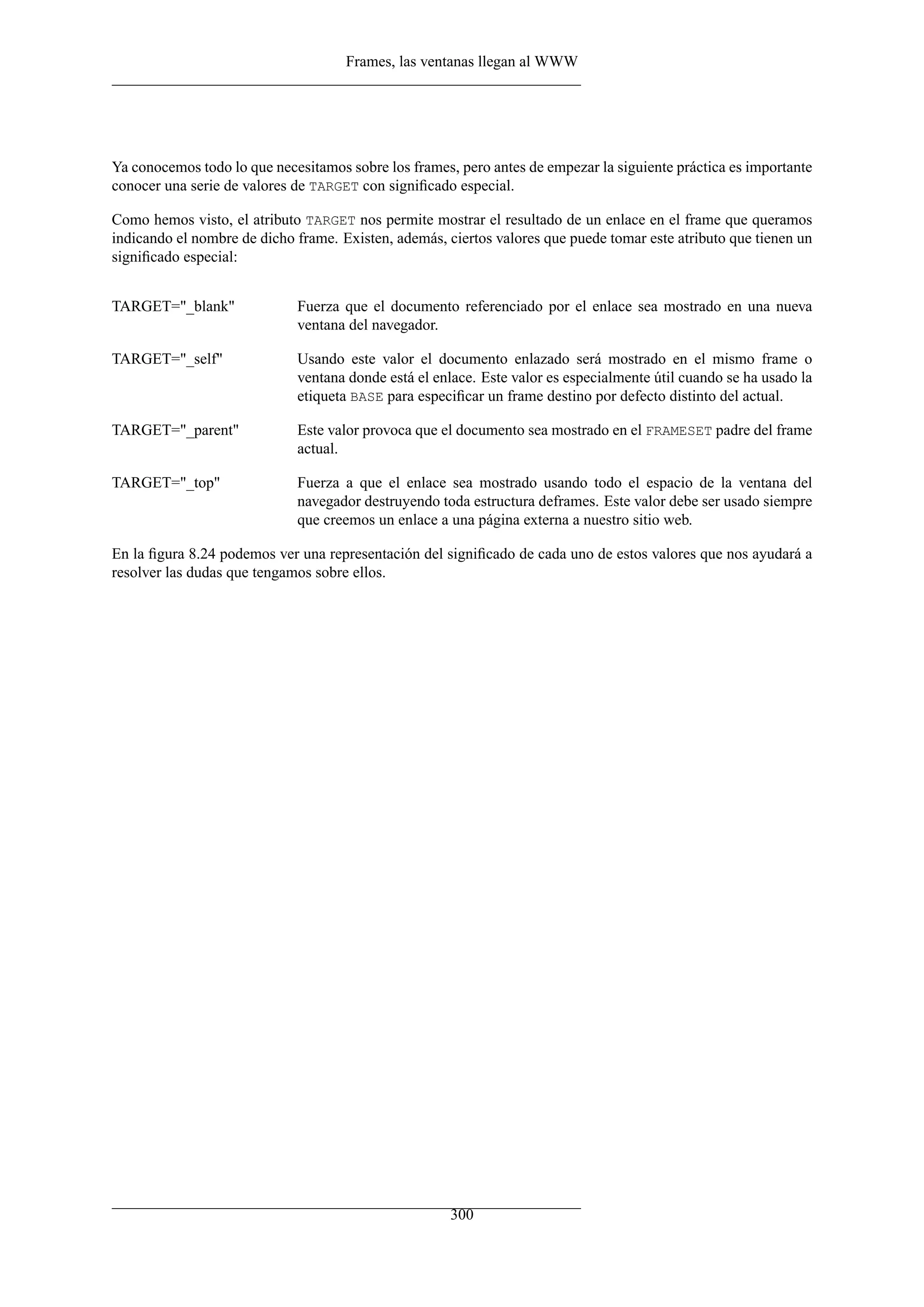 Frames, las ventanas llegan al WWW
Ya conocemos todo lo que necesitamos sobre los frames, pero antes de empezar la siguiente práctica es importante
conocer una serie de valores de TARGET con signiﬁcado especial.
Como hemos visto, el atributo TARGET nos permite mostrar el resultado de un enlace en el frame que queramos
indicando el nombre de dicho frame. Existen, además, ciertos valores que puede tomar este atributo que tienen un
signiﬁcado especial:
TARGET="_blank" Fuerza que el documento referenciado por el enlace sea mostrado en una nueva
ventana del navegador.
TARGET="_self" Usando este valor el documento enlazado será mostrado en el mismo frame o
ventana donde está el enlace. Este valor es especialmente útil cuando se ha usado la
etiqueta BASE para especiﬁcar un frame destino por defecto distinto del actual.
TARGET="_parent" Este valor provoca que el documento sea mostrado en el FRAMESET padre del frame
actual.
TARGET="_top" Fuerza a que el enlace sea mostrado usando todo el espacio de la ventana del
navegador destruyendo toda estructura deframes. Este valor debe ser usado siempre
que creemos un enlace a una página externa a nuestro sitio web.
En la ﬁgura 8.24 podemos ver una representación del signiﬁcado de cada uno de estos valores que nos ayudará a
resolver las dudas que tengamos sobre ellos.
300
 