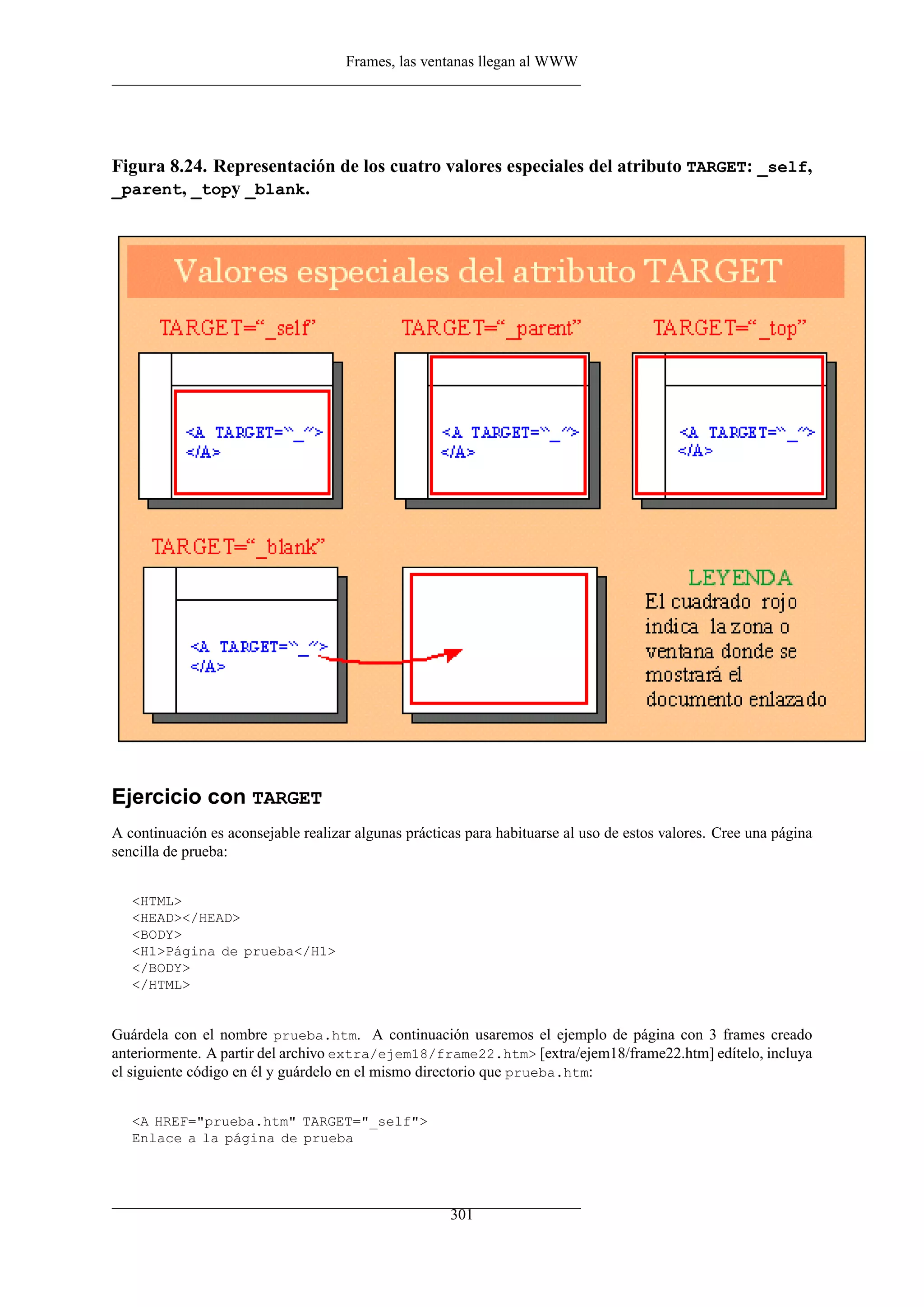 Frames, las ventanas llegan al WWW
Figura 8.24. Representación de los cuatro valores especiales del atributo TARGET: _self,
_parent, _topy _blank.
Ejercicio con TARGET
A continuación es aconsejable realizar algunas prácticas para habituarse al uso de estos valores. Cree una página
sencilla de prueba:
<HTML>
<HEAD></HEAD>
<BODY>
<H1>Página de prueba</H1>
</BODY>
</HTML>
Guárdela con el nombre prueba.htm. A continuación usaremos el ejemplo de página con 3 frames creado
anteriormente. A partir del archivo extra/ejem18/frame22.htm> [extra/ejem18/frame22.htm] edítelo, incluya
el siguiente código en él y guárdelo en el mismo directorio que prueba.htm:
<A HREF="prueba.htm" TARGET="_self">
Enlace a la página de prueba
301
 