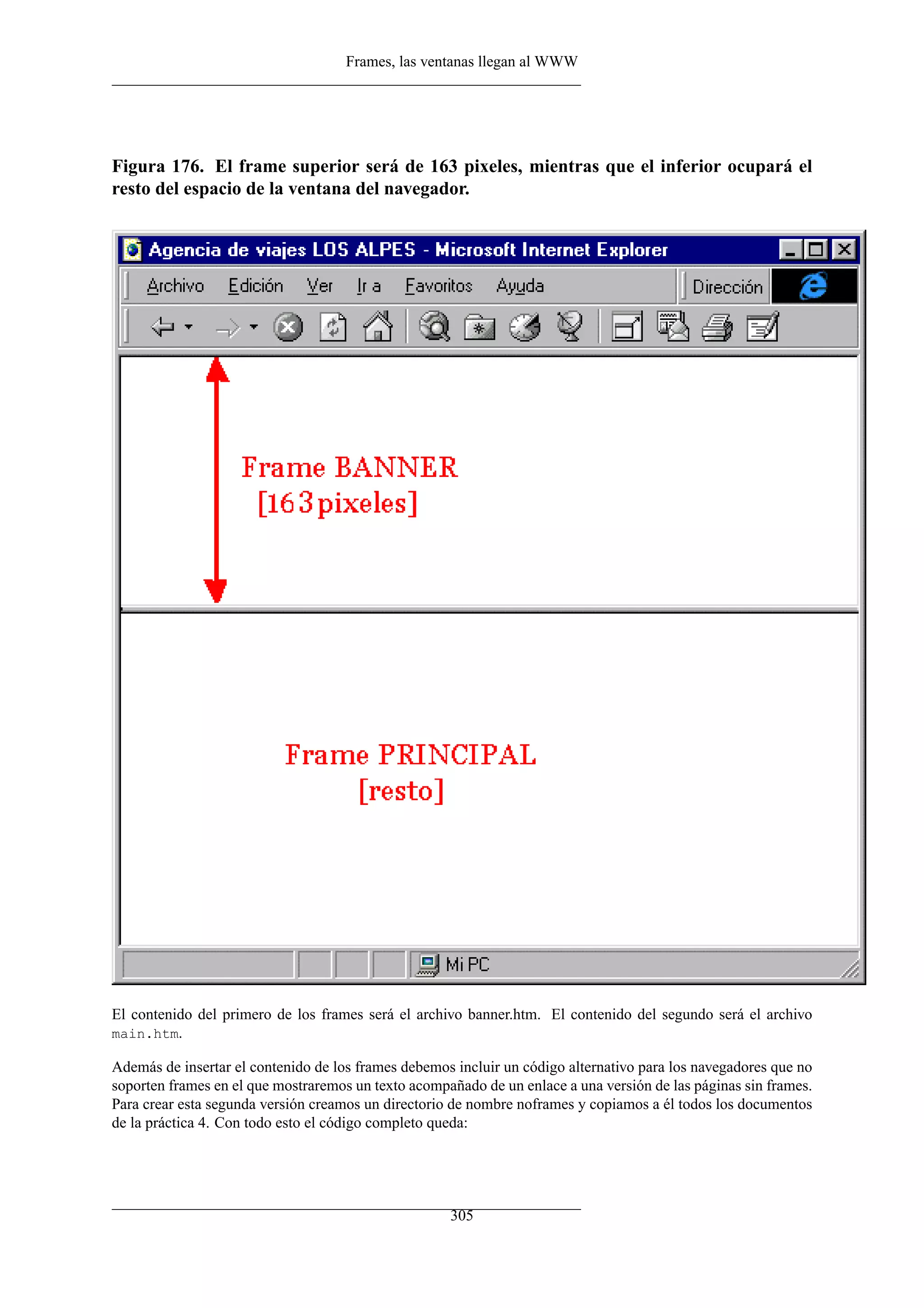 Frames, las ventanas llegan al WWW
Figura 176. El frame superior será de 163 pixeles, mientras que el inferior ocupará el
resto del espacio de la ventana del navegador.
El contenido del primero de los frames será el archivo banner.htm. El contenido del segundo será el archivo
main.htm.
Además de insertar el contenido de los frames debemos incluir un código alternativo para los navegadores que no
soporten frames en el que mostraremos un texto acompañado de un enlace a una versión de las páginas sin frames.
Para crear esta segunda versión creamos un directorio de nombre noframes y copiamos a él todos los documentos
de la práctica 4. Con todo esto el código completo queda:
305
 