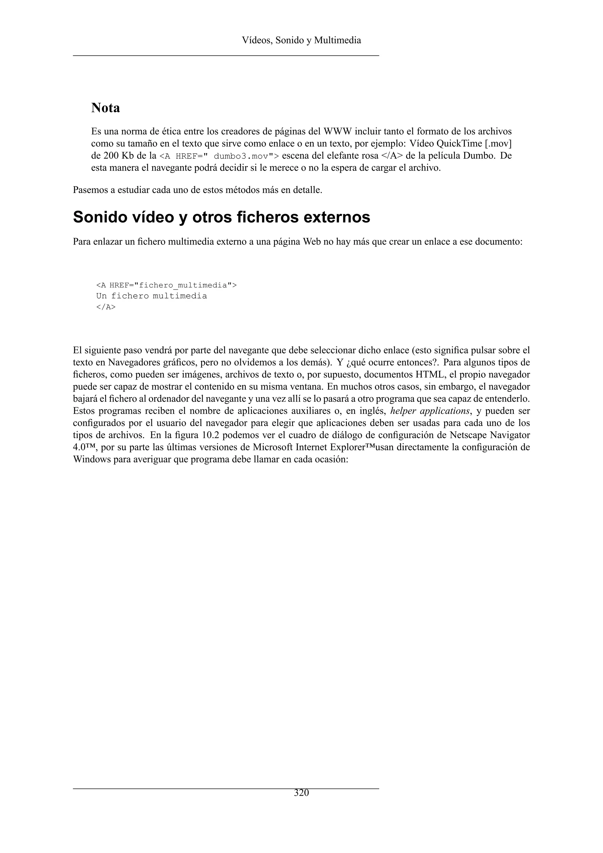 Vídeos, Sonido y Multimedia
Nota
Es una norma de ética entre los creadores de páginas del WWW incluir tanto el formato de los archivos
como su tamaño en el texto que sirve como enlace o en un texto, por ejemplo: Vídeo QuickTime [.mov]
de 200 Kb de la <A HREF=" dumbo3.mov"> escena del elefante rosa </A> de la película Dumbo. De
esta manera el navegante podrá decidir si le merece o no la espera de cargar el archivo.
Pasemos a estudiar cada uno de estos métodos más en detalle.
Sonido vídeo y otros ﬁcheros externos
Para enlazar un ﬁchero multimedia externo a una página Web no hay más que crear un enlace a ese documento:
<A HREF="fichero_multimedia">
Un fichero multimedia
</A>
El siguiente paso vendrá por parte del navegante que debe seleccionar dicho enlace (esto signiﬁca pulsar sobre el
texto en Navegadores gráﬁcos, pero no olvidemos a los demás). Y ¿qué ocurre entonces?. Para algunos tipos de
ﬁcheros, como pueden ser imágenes, archivos de texto o, por supuesto, documentos HTML, el propio navegador
puede ser capaz de mostrar el contenido en su misma ventana. En muchos otros casos, sin embargo, el navegador
bajará el ﬁchero al ordenador del navegante y una vez allí se lo pasará a otro programa que sea capaz de entenderlo.
Estos programas reciben el nombre de aplicaciones auxiliares o, en inglés, helper applications, y pueden ser
conﬁgurados por el usuario del navegador para elegir que aplicaciones deben ser usadas para cada uno de los
tipos de archivos. En la ﬁgura 10.2 podemos ver el cuadro de diálogo de conﬁguración de Netscape Navigator
4.0™, por su parte las últimas versiones de Microsoft Internet Explorer™usan directamente la conﬁguración de
Windows para averiguar que programa debe llamar en cada ocasión:
320
 