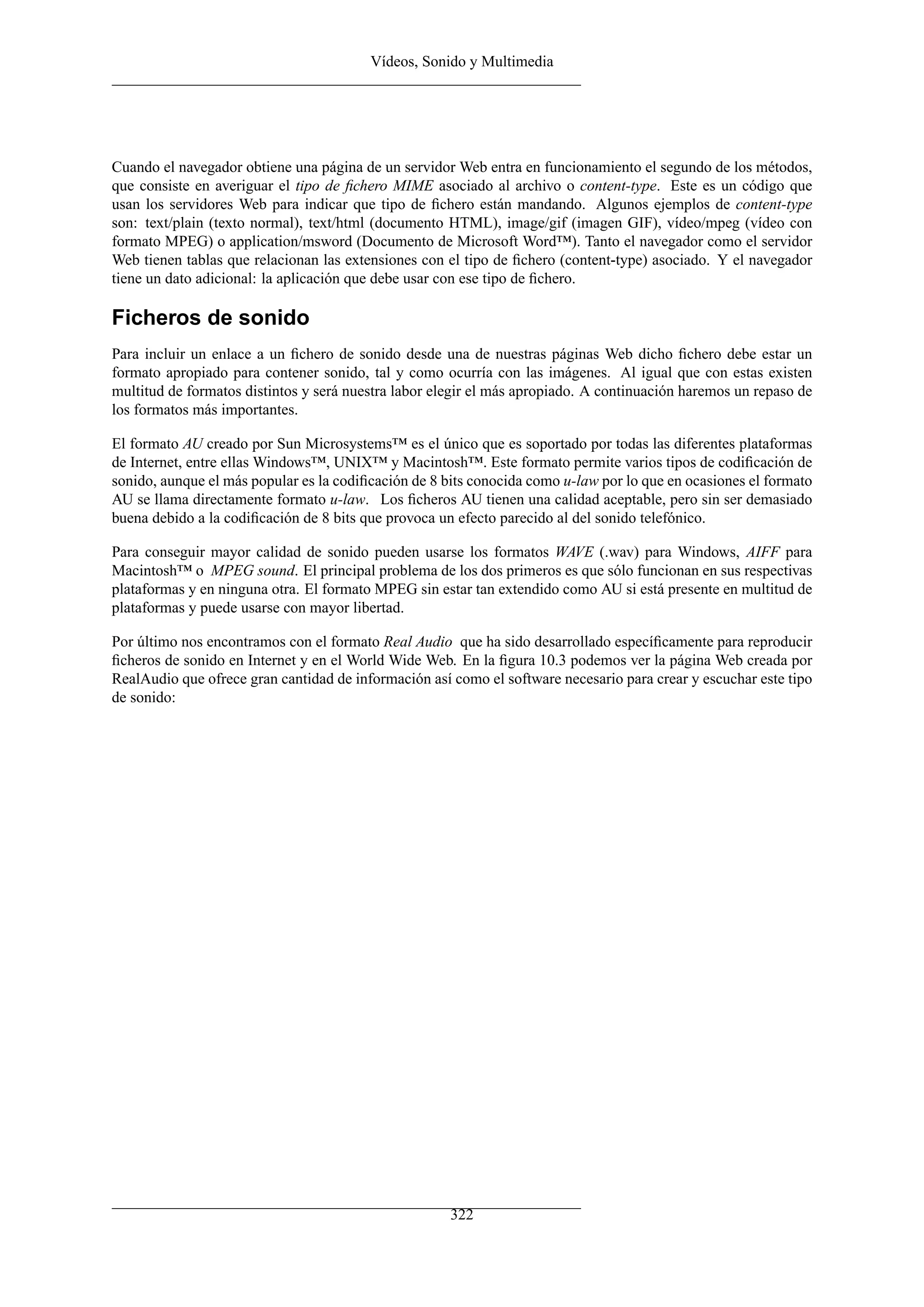 Vídeos, Sonido y Multimedia
Cuando el navegador obtiene una página de un servidor Web entra en funcionamiento el segundo de los métodos,
que consiste en averiguar el tipo de ﬁchero MIME asociado al archivo o content-type. Este es un código que
usan los servidores Web para indicar que tipo de ﬁchero están mandando. Algunos ejemplos de content-type
son: text/plain (texto normal), text/html (documento HTML), image/gif (imagen GIF), vídeo/mpeg (vídeo con
formato MPEG) o application/msword (Documento de Microsoft Word™). Tanto el navegador como el servidor
Web tienen tablas que relacionan las extensiones con el tipo de ﬁchero (content-type) asociado. Y el navegador
tiene un dato adicional: la aplicación que debe usar con ese tipo de ﬁchero.
Ficheros de sonido
Para incluir un enlace a un ﬁchero de sonido desde una de nuestras páginas Web dicho ﬁchero debe estar un
formato apropiado para contener sonido, tal y como ocurría con las imágenes. Al igual que con estas existen
multitud de formatos distintos y será nuestra labor elegir el más apropiado. A continuación haremos un repaso de
los formatos más importantes.
El formato AU creado por Sun Microsystems™ es el único que es soportado por todas las diferentes plataformas
de Internet, entre ellas Windows™, UNIX™ y Macintosh™. Este formato permite varios tipos de codiﬁcación de
sonido, aunque el más popular es la codiﬁcación de 8 bits conocida como u-law por lo que en ocasiones el formato
AU se llama directamente formato u-law. Los ﬁcheros AU tienen una calidad aceptable, pero sin ser demasiado
buena debido a la codiﬁcación de 8 bits que provoca un efecto parecido al del sonido telefónico.
Para conseguir mayor calidad de sonido pueden usarse los formatos WAVE (.wav) para Windows, AIFF para
Macintosh™ o MPEG sound. El principal problema de los dos primeros es que sólo funcionan en sus respectivas
plataformas y en ninguna otra. El formato MPEG sin estar tan extendido como AU si está presente en multitud de
plataformas y puede usarse con mayor libertad.
Por último nos encontramos con el formato Real Audio que ha sido desarrollado especíﬁcamente para reproducir
ﬁcheros de sonido en Internet y en el World Wide Web. En la ﬁgura 10.3 podemos ver la página Web creada por
RealAudio que ofrece gran cantidad de información así como el software necesario para crear y escuchar este tipo
de sonido:
322
 