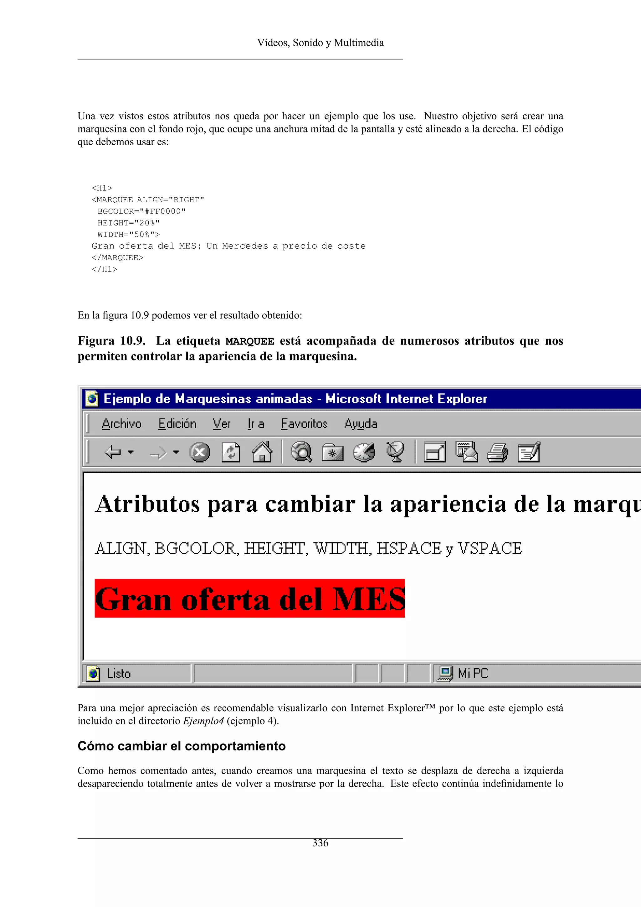 Vídeos, Sonido y Multimedia
Una vez vistos estos atributos nos queda por hacer un ejemplo que los use. Nuestro objetivo será crear una
marquesina con el fondo rojo, que ocupe una anchura mitad de la pantalla y esté alineado a la derecha. El código
que debemos usar es:
<H1>
<MARQUEE ALIGN="RIGHT"
BGCOLOR="#FF0000"
HEIGHT="20%"
WIDTH="50%">
Gran oferta del MES: Un Mercedes a precio de coste
</MARQUEE>
</H1>
En la ﬁgura 10.9 podemos ver el resultado obtenido:
Figura 10.9. La etiqueta MARQUEE está acompañada de numerosos atributos que nos
permiten controlar la apariencia de la marquesina.
Para una mejor apreciación es recomendable visualizarlo con Internet Explorer™ por lo que este ejemplo está
incluido en el directorio Ejemplo4 (ejemplo 4).
Cómo cambiar el comportamiento
Como hemos comentado antes, cuando creamos una marquesina el texto se desplaza de derecha a izquierda
desapareciendo totalmente antes de volver a mostrarse por la derecha. Este efecto continúa indeﬁnidamente lo
336
 